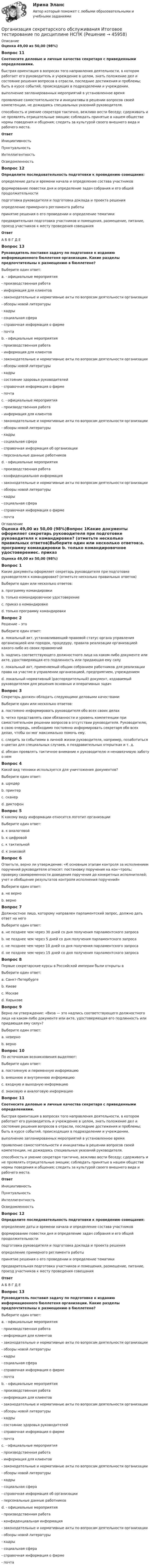      
            Описание
            Оценка 49,00 из 50,00 (98%)Вопрос 11Соотнесите деловые и личные качества секретаря с приведенными определениями.быстрая ориентация в вопросах того направления деятельности, в котором работает его руководитель и учреждение в целом, знать положение дел и состояние решения вопросов в отрасли, последние достижения и проблемы; быть в курсе событий, происходящих в подразделении и учреждении. выполнение запланированных мероприятий в установленное время проявление самостоятельности и инициативы в решении вопросов своей компетенции, не дожидаясь специальных указаний руководителя. способность и умение секретаря тактично, вежливо вести беседу; сдерживать и не проявлять отрицательные эмоции; соблюдать принятые в нашем обществе нормы поведения и общения; следить за культурой своего внешнего вида и рабочего места. Ответ ИнициативностьПунктуальностьИнтеллигентностьОсведомленностьВопрос 12Определите последовательность подготовки к проведению совещания:определение даты и времени начала и определение состава участников формирование повестки дня и определение задач собрания и его общей продолжительности  подготовка руководителя и подготовка доклада и проекта решения  определение примерного регламента работы принятие решения о его проведении и определение тематики  предварительная подготовка участников и помещения, размещение, питание, проезд участников к месту проведения совещания Ответ А  Б  В   Г  Д  ЕВопрос 13Руководитель поставил задачу по подготовке к изданию информационного бюллетеня организации. Какие разделы предпочтительны к размещению в бюллетене?Выберите один ответ:a. - официальные мероприятия- производственная работа- информация для клиентов- законодательные и нормативные акты по вопросам деятельности организации - обзоры новой литературы- кадры- социальная сфера- справочная информация о фирме- почта b. - официальные мероприятия- производственная работа- информация для клиентов- законодательные и нормативные акты по вопросам деятельности организации - обзоры новой литературы- кадры- состояние здоровья руководителей- справочная информация о фирме- почтаc. - официальные мероприятия- производственная работа- информация для клиентов- законодательные и нормативные акты по вопросам деятельности организации- обзоры новой литературы- кадры- социальная сфера- справочная информация об организации - персональные данные работниковd. - официальные мероприятия- производственная работа- конфиденциальная информация - законодательные и нормативные акты по вопросам деятельности организации - обзоры новой литературы- кадры- социальная сфера- справочная информация о фирме- почта 
            Оглавление
            Оценка 49,00 из 50,00 (98%)Вопрос 1Какие документы оформляет секретарь руководителя при подготовке руководителя к командировке? (отметьте несколько правильных ответов)Выберите один или несколько ответов:a. программу командировки b. только командировочное удостоверениеc. приказ о командировке d. только программу командировкиВопрос 2Решение – этоВыберите один ответ:a. локальный акт, устанавливающий правовой статус органа управления организацией или порядок, процедуру, правила реализации организацией какого-либо из своих правомочийb. надпись соответствующего должностного лица на каком-либо документе или акте, удостоверяющая его подлинность или придающая ему силуc. локальный акт, применяемый общим собранием работников для реализации права на участие в управлении организацией, предприятием, учреждением d. локальный нормативный (распорядительный) документ, издаваемый руководителем для решения основных и оперативных задачВопрос 3Секретарь должен обладать следующими деловыми качествами:Выберите один или несколько ответов:a. постоянно информировать руководителя обо всех своих делахb. четко представлять свои обязанности и уровень компетенции при самостоятельном решении вопросов в отсутствии руководителя. Руководителю, в свою очередь, необходимо постоянно информировать секретаря обо всех делах, чтобы он мог максимально помочь ему. c. следить за событиями в личной жизни руководителя, например, позаботиться о цветах для специальных случаев, о поздравительных открытках и т. д. d. обязан проявлять тактичное внимание к руководителю и ненавязчивую заботу о нем Вопрос 4Какой вид техники используется для уничтожения документов?Выберите один ответ:a. шредер b. принтерc. сканерd. диктофонВопрос 5К какому виду информации относится логотип организацииВыберите один ответ:a. к аналоговой b. к цифровойc. к тактильнойd. к знаковойВопрос 6Ответьте, верно ли утверждение: «К основным этапам контроля за исполнением поручений руководителя относят: постановку поручения на кон¬троль; проверку своевременности доведения поручения до конкретных исполнителей; учет и обобщение результатов контроля исполнения поручений»Выберите один ответ:a. не верно b. верноВопрос 7Должностное лицо, которому направлен парламентский запрос, должно дать ответ на негоВыберите один ответ:a. не позднее чем через 30 дней со дня получения парламентского запросаb. не позднее чем через 5 дней со дня получения парламентского запросаc. не позднее чем через 10 дней со дня получения парламентского запросаd. не позднее чем через 15 дней со дня получения парламентского запроса Вопрос 8Первые секретарские курсы в Российской империи были открыты в Выберите один ответ:a. Санкт-Петербургеb. Киевеc. Москвеd. Харькове Вопрос 9Верно ли утверждение: «Виза — это надпись соответствующего должностного лица на каком-либо документе или акте, удостоверяющая его подлинность или придающая ему силу»?Выберите один ответ:a. неверноb. верно Вопрос 10По источникам возникновения выделяют:Выберите один ответ:a. постоянную и переменную информациюb. внешнюю и внутреннюю информациюc. входную и выходную информацию d. знаковую и аналоговую информациюВопрос 11Соотнесите деловые и личные качества секретаря с приведенными определениями.быстрая ориентация в вопросах того направления деятельности, в котором работает его руководитель и учреждение в целом, знать положение дел и состояние решения вопросов в отрасли, последние достижения и проблемы; быть в курсе событий, происходящих в подразделении и учреждении. выполнение запланированных мероприятий в установленное время проявление самостоятельности и инициативы в решении вопросов своей компетенции, не дожидаясь специальных указаний руководителя. способность и умение секретаря тактично, вежливо вести беседу; сдерживать и не проявлять отрицательные эмоции; соблюдать принятые в нашем обществе нормы поведения и общения; следить за культурой своего внешнего вида и рабочего места. Ответ ИнициативностьПунктуальностьИнтеллигентностьОсведомленностьВопрос 12Определите последовательность подготовки к проведению совещания:определение даты и времени начала и определение состава участников формирование повестки дня и определение задач собрания и его общей продолжительности  подготовка руководителя и подготовка доклада и проекта решения  определение примерного регламента работы принятие решения о его проведении и определение тематики  предварительная подготовка участников и помещения, размещение, питание, проезд участников к месту проведения совещания Ответ А  Б  В   Г  Д  ЕВопрос 13Руководитель поставил задачу по подготовке к изданию информационного бюллетеня организации. Какие разделы предпочтительны к размещению в бюллетене?Выберите один ответ:a. - официальные мероприятия- производственная работа- информация для клиентов- законодательные и нормативные акты по вопросам деятельности организации - обзоры новой литературы- кадры- социальная сфера- справочная информация о фирме- почта b. - официальные мероприятия- производственная работа- информация для клиентов- законодательные и нормативные акты по вопросам деятельности организации - обзоры новой литературы- кадры- состояние здоровья руководителей- справочная информация о фирме- почтаc. - официальные мероприятия- производственная работа- информация для клиентов- законодательные и нормативные акты по вопросам деятельности организации- обзоры новой литературы- кадры- социальная сфера- справочная информация об организации - персональные данные работниковd. - официальные мероприятия- производственная работа- конфиденциальная информация - законодательные и нормативные акты по вопросам деятельности организации - обзоры новой литературы- кадры- социальная сфера- справочная информация о фирме- почта 
            
            
            Организация секретарского обслуживания  Итоговое тестирование по дисциплине  НСПКОрганизация секретарского обслуживания Итоговое тестирование по дисциплине  НСПКОрганизация секретарского обслуживания Итоговое тестирование по дисциплине  НСПКОрганизация секретарского обслуживания Итоговое тестирование по дисциплине НСПКОрганизация сервисной деятельности (тест с ответами ММА/ИДО)Организация службы и подготовки (Вариант №08, ГАУСЗ)Организация специальной обработки при ликвидации медико-санитарных последствий чрезвычайных ситуаций [Ответы]Организация секретарского обслуживания (ДОУА)Организация секретарского обслуживания (ДОУА)Организация секретарского обслуживания (ДОУА)Организация секретарского обслуживания (ДОУА)Организация секретарского обслуживания (ДОУА)Организация секретарского обслуживания (ДОУА)  Практическое занятие 1. Задания 1-10Организация секретарского обслуживания (ДОУА) Практическое занятие 1. Задания 1-10 НСПК
