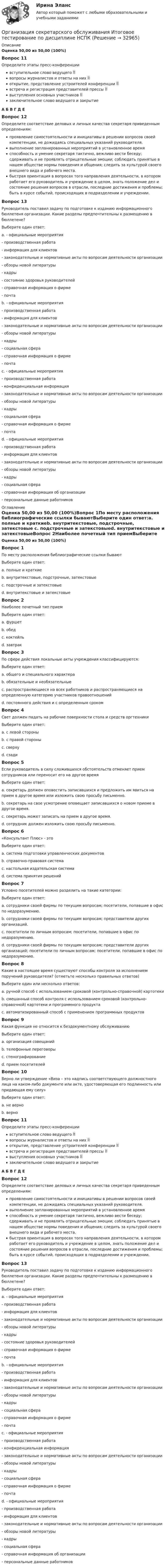     
          Описание
          Оценка 50,00 из 50,00 (100%)Вопрос 11Определите этапы пресс-конференциивступительное слово ведущего  вопросы журналистов и ответы на них  открытие, представление устроителей конференции  встреча и регистрация представителей прессы  выступления основных участников  заключительное слово ведущего и закрытиеА Б В Г Д Е Вопрос 12Определите соответствие деловых и личных качества секретаря приведенным определениям:проявление самостоятельности и инициативы в решении вопросов своей компетенции, не дожидаясь специальных указаний руководителя. выполнение запланированных мероприятий в установленное время способность и умение секретаря тактично, вежливо вести беседу; сдерживать и не проявлять отрицательные эмоции; соблюдать принятые в нашем обществе нормы поведения и общения; следить за культурой своего внешнего вида и рабочего места.  быстрая ориентация в вопросах того направления деятельности, в котором работает его руководитель и учреждение в целом, знать положение дел и состояние решения вопросов в отрасли, последние достижения и проблемы; быть в курсе событий, происходящих в подразделении и учреждении.Вопрос 13Руководитель поставил задачу по подготовке к изданию информационного бюллетеня организации. Какие разделы предпочтительны к размещению в бюллетене?Выберите один ответ:a. - официальные мероприятия- производственная работа- информация для клиентов- законодательные и нормативные акты по вопросам деятельности организации - обзоры новой литературы- кадры- состояние здоровья руководителей- справочная информация о фирме- почтаb. - официальные мероприятия- производственная работа- информация для клиентов- законодательные и нормативные акты по вопросам деятельности организации - обзоры новой литературы- кадры- социальная сфера- справочная информация о фирме- почта c. - официальные мероприятия- производственная работа- конфиденциальная информация - законодательные и нормативные акты по вопросам деятельности организации - обзоры новой литературы- кадры- социальная сфера- справочная информация о фирме- почтаd. - официальные мероприятия- производственная работа- информация для клиентов- законодательные и нормативные акты по вопросам деятельности организации- обзоры новой литературы- кадры- социальная сфера- справочная информация об организации - персональные данные работников 
          Оглавление
          Оценка 50,00 из 50,00 (100%)Вопрос 1По месту расположения библиографические ссылки бываютВыберите один ответ:a. полные и краткиеb. внутритекстовые, подстрочные, затекстовые c. подстрочные и затекстовыеd. внутритекстовые и затекстовыеВопрос 2Наиболее почетный тип приемВыберите один ответ:a. фуршетb. обед c. коктейльd. завтракВопрос 3По сфере действия локальные акты учреждения классифицируются:Выберите один ответ:a. общего и специального характера b. обязательные и необязательныеc. распространяющиеся на всех работников и распространяющиеся на определенную категорию участников правоотношенийd. постоянного действия и с определенным срокомВопрос 4Свет должен падать на рабочие поверхности стола и средств оргтехникиВыберите один ответ:a. с левой стороны b. с правой стороныc. сверхуd. сзадиВопрос 5Если руководитель в силу сложившихся обстоятельств отменяет прием сотрудников или переносит его на другое времяВыберите один ответ:a. секретарь должен оповестить записавшихся и предложить им явиться на прием в другое время или изложить свою просьбу письменно. b. секретарь на свое усмотрение оповещает записавшихся о новом приеме в другое время.c. секретарь может записать на прием в другое время.d. сотрудник должен изложить свою просьбу письменно.Вопрос 6«Консультант Плюс» - этоВыберите один ответ:a. система подготовки управленческих документовb. справочно-правовая система c. настольная издательская системаd. система принятия решенийВопрос 7Условно посетителей можно разделить на такие категории:Выберите один ответ:a. сотрудники своей фирмы по текущим вопросам; посетители, попавшие в офис по недоразумению.b. сотрудники своей фирмы по текущим вопросам; представители других организаций.c. посетители по личным вопросам; посетители, попавшие в офис по недоразумению.d. сотрудники своей фирмы по текущим вопросам; представители других организаций; посетители по личным вопросам; посетители, попавшие в офис по недоразумению. Вопрос 8Какие в настоящее время существуют способы контроля за исполнением поручений руководителя? (отметьте несколько правильных ответов)Выберите один или несколько ответов:a. ручной способ с использованием сроковой (контрольно-справочной) картотеки b. смешанный способ контроля с использованием сроковой (контрольно-справочной) картотеки и программного продуктаc. автоматизированный способ с применением программных продуктов Вопрос 9Какая функция не относится к бездокументному обслуживаниюВыберите один ответ:a. организация совещанийb. телефонные переговорыc. стенографирование d. прием посетителейВопрос 10Верно ли утверждение «Виза – это надпись соответствующего должностного лица на каком-либо документе или акте, удостоверяющая его подлинность или придающая ему силу»Выберите один ответ:a. не верноb. верно Вопрос 11Определите этапы пресс-конференциивступительное слово ведущего  вопросы журналистов и ответы на них  открытие, представление устроителей конференции  встреча и регистрация представителей прессы  выступления основных участников  заключительное слово ведущего и закрытиеА Б В Г Д Е Вопрос 12Определите соответствие деловых и личных качества секретаря приведенным определениям:проявление самостоятельности и инициативы в решении вопросов своей компетенции, не дожидаясь специальных указаний руководителя. выполнение запланированных мероприятий в установленное время способность и умение секретаря тактично, вежливо вести беседу; сдерживать и не проявлять отрицательные эмоции; соблюдать принятые в нашем обществе нормы поведения и общения; следить за культурой своего внешнего вида и рабочего места.  быстрая ориентация в вопросах того направления деятельности, в котором работает его руководитель и учреждение в целом, знать положение дел и состояние решения вопросов в отрасли, последние достижения и проблемы; быть в курсе событий, происходящих в подразделении и учреждении.Вопрос 13Руководитель поставил задачу по подготовке к изданию информационного бюллетеня организации. Какие разделы предпочтительны к размещению в бюллетене?Выберите один ответ:a. - официальные мероприятия- производственная работа- информация для клиентов- законодательные и нормативные акты по вопросам деятельности организации - обзоры новой литературы- кадры- состояние здоровья руководителей- справочная информация о фирме- почтаb. - официальные мероприятия- производственная работа- информация для клиентов- законодательные и нормативные акты по вопросам деятельности организации - обзоры новой литературы- кадры- социальная сфера- справочная информация о фирме- почта c. - официальные мероприятия- производственная работа- конфиденциальная информация - законодательные и нормативные акты по вопросам деятельности организации - обзоры новой литературы- кадры- социальная сфера- справочная информация о фирме- почтаd. - официальные мероприятия- производственная работа- информация для клиентов- законодательные и нормативные акты по вопросам деятельности организации- обзоры новой литературы- кадры- социальная сфера- справочная информация об организации - персональные данные работников 
            
            
            Организация секретарского обслуживания (ДОУА) Практическое занятие 1. Задания 1-10 НСПКОрганизация секретарского обслуживания  Итоговое тестирование по дисциплине  НСПКОрганизация секретарского обслуживания  Итоговое тестирование по дисциплине  НСПКОрганизация секретарского обслуживания Итоговое тестирование по дисциплине  НСПКОрганизация секретарского обслуживания Итоговое тестирование по дисциплине  НСПКОрганизация секретарского обслуживания Итоговое тестирование по дисциплине НСПКОрганизация сервисной деятельности (тест с ответами ММА/ИДО)Организация рыночных исследованийОрганизация связи в условиях рыночной экономикиОрганизация секретарского обслуживания (ДОУА)Организация секретарского обслуживания (ДОУА)Организация секретарского обслуживания (ДОУА)Организация секретарского обслуживания (ДОУА)Организация секретарского обслуживания (ДОУА)