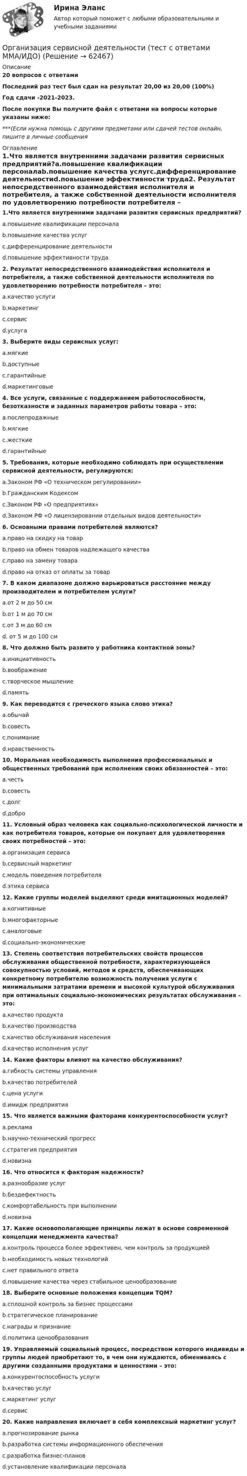     
            Описание
            20 вопросов с ответамиПоследний раз тест был сдан на результат 20,00 из 20,00 (100%)Год сдачи -2021-2023.После покупки Вы получите файл с ответами на вопросы которые указаны ниже:***(Если нужна помощь с другими предметами или сдачей тестов онлайн, пишите в личные сообщения  
            Оглавление
            1.Что является внутренними задачами развития сервисных предприятий?a.повышение квалификации персоналаb.повышение качества услугc.дифференцирование деятельностиd.повышение эффективности труда2. Результат непосредственного взаимодействия исполнителя и потребителя, а также собственной деятельности исполнителя по удовлетворению потребности потребителя – это:a.качество услугиb.маркетингc.сервисd.услуга3. Выберите виды сервисных услуг:a.мягкиеb.доступныеc.гарантийныеd.маркетинговые4. Все услуги, связанные с поддержанием работоспособности, безотказности и заданных параметров работы товара – это:a.послепродажныеb.мягкиеc.жесткиеd.гарантийные5. Требования, которые необходимо соблюдать при осуществлении сервисной деятельности, регулируются:a.Законом РФ «О техническом регулировании»b.Гражданским Кодексомc.Законом РФ «О предприятиях»d.Законом РФ «О лицензировании отдельных видов деятельности»6. Основными правами потребителей являются?a.право на скидку на товарb.право на обмен товаров надлежащего качестваc.право на замену товараd.право на отказ от оплаты за товар7. В каком диапазоне должно варьироваться расстояние между производителем и потребителем услуги?a.от 2 м до 50 смb.от 1 м до 70 смc.от 3 м до 60 смd. от 5 м до 100 см8. Что должно быть развито у работника контактной зоны?a.инициативностьb.воображениеc.творческое мышлениеd.память 9. Как переводится с греческого языка слово этика?a.обычайb.совестьc.пониманиеd.нравственность10. Моральная необходимость выполнения профессиональных и общественных требований при исполнении своих обязанностей – это:a.честьb.совестьc.долгd.добро11. Условный образ человека как социально-психологической личности и как потребителя товаров, которые он покупает для удовлетворения своих потребностей – это:a.организация сервисаb.сервисный маркетингc.модель поведения потребителяd.этика сервиса12. Какие группы моделей выделяют среди имитационных моделей?a.когнитивныеb.многофакторныеc.аналоговыеd.социально-экономические13. Степень соответствия потребительских свойств процессов обслуживания общественной потребности, характеризующейся совокупностью условий, методов и средств, обеспечивающих конкретному потребителю возможность получения услуги с минимальными затратами времени и высокой культурой обслуживания при оптимальных социально-экономических результатах обслуживания – это:a.качество продуктаb.качество производстваc.качество обслуживания населенияd.качество исполнения услуг14. Какие факторы влияют на качество обслуживания?a.гибкость системы управленияb.качество потребителейc.цена услугиd.имидж предприятия15. Что является важными факторами конкурентоспособности услуг?a.рекламаb.научно-технический прогрессc.стратегия предприятияd.новизна16. Что относится к факторам надежности?a.разнообразие услугb.бездефектностьc.комфортабельность при выполненииd.новизна17. Какие основополагающие принципы лежат в основе современной концепции менеджмента качества?a.контроль процесса более эффективен, чем контроль за продукциейb.необходимость новых технологийc.нет правильного ответаd.повышение качества через стабильное ценообразование18. Выберите основные положения концепции TQM?a.сплошной контроль за бизнес процессамиb.стратегическое планированиеc.награды и признаниеd.политика ценообразования19. Управляемый социальный процесс, посредством которого индивиды и группы людей приобретают то, в чем они нуждаются, обмениваясь с другими созданными продуктами и ценностями – это:a.конкурентоспособность услугиb.качество услугc.маркетинг услугd.сервис20. Какие направления включает в себя комплексный маркетинг услуг?a.прогнозирование рынкаb.разработка системы информационного обеспеченияc.разработка бизнес-плановd.установление квалификации персонала  
            
            
            Организация секретарского обслуживания Итоговое тестирование по дисциплине НСПКОрганизация сервисной деятельности (тест с ответами ММА/ИДО)Организация службы и подготовки (Вариант №08, ГАУСЗ)Организация специальной обработки при ликвидации медико-санитарных последствий чрезвычайных ситуаций [Ответы]Организация спортивной подготовки тест Синергия 2023 г. Ответы Итоговый тестОрганизация стажировки в качестве помощника арбитражного управляющего относится к полномочиям ...Организация стажировки в качестве помощника арбитражного управляющего относится к полномочиям ...Организация секретарского обслуживания (ДОУА)Организация секретарского обслуживания (ДОУА)Организация секретарского обслуживания (ДОУА)  Практическое занятие 1. Задания 1-10Организация секретарского обслуживания (ДОУА) Практическое занятие 1. Задания 1-10 НСПКОрганизация секретарского обслуживания  Итоговое тестирование по дисциплине  НСПКОрганизация секретарского обслуживания  Итоговое тестирование по дисциплине  НСПКОрганизация секретарского обслуживания Итоговое тестирование по дисциплине  НСПК