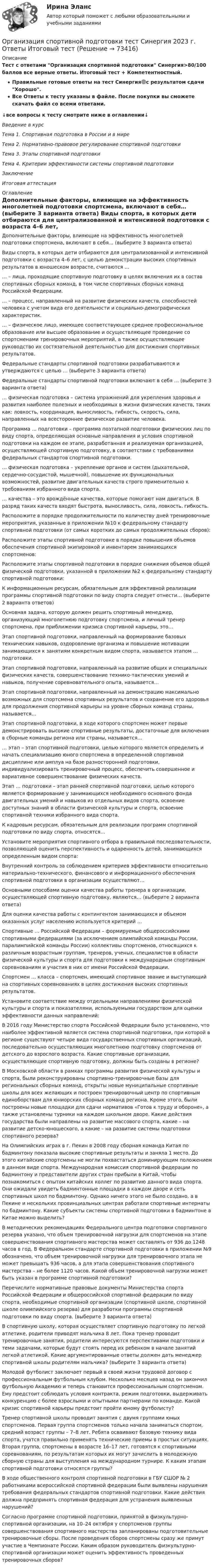    
            Описание
            Тест с ответами Организация спортивной подготовки Синергия>80/100 баллов все верные ответы. Итоговый тест + Компетентностный.Правильные готовые ответы на тест Синергия🟢с результатом сдачи Хорошо.Все Ответы к тесту указаны в файле. После покупки вы сможете скачать файл со всеми ответами.↓все вопросы к тесту смотрите ниже в оглавлении↓Введение в курсТема 1. Спортивная подготовка в России и в миреТема 2. Нормативно-правовое регулирование спортивной подготовкиТема 3. Этапы спортивной подготовкиТема 4. Критерии эффективности системы спортивной подготовкиЗаключениеИтоговая аттестация 
            Оглавление
              Дополнительные факторы, влияющие на эффективность многолетней подготовки спортсмена, включают в себя… (выберите 3 варианта ответа)   Виды спорта, в которых дети отбираются для централизованной и интенсивной подготовки с возраста 4–6 лет, с целью демонстрации высоких спортивных результатов в юношеском возрасте, считаются …   … – лица, проходящие спортивную подготовку в целях включения их в состав спортивных сборных команд, в том числе спортивных сборных команд Российской Федерации.   … – процесс, направленный на развитие физических качеств, способностей человека с учетом вида его деятельности и социально-демографических характеристик.   … – физическое лицо, имеющее соответствующее среднее профессиональное образование или высшее образование и осуществляющее проведение со спортсменами тренировочных мероприятий, а также осуществляющее руководство их состязательной деятельностью для достижения спортивных результатов.   Федеральные стандарты спортивной подготовки разрабатываются и утверждаются с целью … (выберите 3 варианта ответа)   Федеральные стандарты спортивной подготовки включают в себя … (выберите 3 варианта ответа)   … физическая подготовка – система упражнений для укрепления здоровья и развития наиболее полезных и необходимых в жизни физических качеств, таких как: ловкость, координация, выносливость, гибкость, скорость, сила, направленных на всестороннее физическое развитие человека.   Программа … подготовки – программа поэтапной подготовки физических лиц по виду спорта, определяющая основные направления и условия спортивной подготовки на каждом ее этапе, разработанная и реализуемая организацией, осуществляющей спортивную подготовку, в соответствии с требованиями федеральных стандартов спортивной подготовки.   … физическая подготовка – укрепление органов и систем (дыхательной, сердечно-сосудистой, мышечной), повышение их функциональных возможностей, развитие двигательных качеств строго применительно к требованиям избранного вида спорта.   … качества – это врождённые качества, которые помогают нам двигаться. В разряд таких качеств входят быстрота, выносливость, сила, ловкость, гибкость.   Расположите в порядке продолжительности по количеству дней тренировочные мероприятия, указанные в приложении №10 к федеральному стандарту спортивной подготовки (от самых коротких до самых продолжительных сборов):   Расположите этапы спортивной подготовке в порядке повышения объемов обеспечения спортивной экипировкой и инвентарем занимающихся спортсменов:   Расположите этапы спортивной подготовки в порядке снижения объемов общей физической подготовки, указанной в приложении №2 к федеральному стандарту спортивной подготовки:   К информационным ресурсам, обязательным для эффективной реализации программы спортивной подготовки по виду спорта следует отнести… (выберите 2 варианта ответов)   Основная задача, которую должен решить спортивный менеджер, организующий многолетнюю подготовку спортсмена, и личный тренер спортсмена, при приближении кризиса спортивной карьеры, это…   Этап спортивной подготовки, направленный на формирование базовых технических навыков, оздоровление организма и повышение мотивации занимающихся к занятиям конкретным видом спорта, называется этапом … подготовки.   Этап спортивной подготовки, направленный на развитие общих и специальных физических качеств, совершенствование технико-тактических умений и навыков, получение соревновательного опыта, называется…   Этап спортивной подготовки, направленный на демонстрацию максимально возможных для спортсмена спортивных результатов и сохранение его здоровья для продолжения спортивной карьеры на уровне сборных команд страны, называется…   Этап спортивной подготовки, в ходе которого спортсмен может первые демонстрировать высокие спортивные результаты, достаточные для включения в сборные команды региона или страны, называется…   … этап – этап спортивной подготовки, целью которого является определить и начать специализацию юного спортсмена в определенной спортивной дисциплине или амплуа на базе разносторонней подготовки, индивидуализировать тренировочный процесс, обеспечить совершенное и вариативное совершенствование физических качеств.   Этап … подготовки – этап ранней спортивной подготовки, целью которого является формирование у занимающихся необходимого основного фонда двигательных умений и навыков из отдельных видов спорта, освоение доступных знаний в области физической культуры и спорта, освоение спортивной техники избранного вида спорта.   К кадровым ресурсам, обязательным для реализации программ спортивной подготовки по виду спорта, относятся…   Установите мероприятия спортивного отбора в правильной последовательности, позволяющей оценить перспективность и одаренность детей, занимающихся определенным видом спорта:   Внутренний контроль за соблюдением критериев эффективности относительно материально-технического, финансового и информационного обеспечения спортивной подготовки в организации осуществляют…   Основными способами оценки качества работы тренера в организации, осуществляющей спортивную подготовку, являются… (выберите 2 варианта ответа)   Для оценки качества работы с контингентом занимающихся и объемом оказанных услуг населению используется критерий …   Спортивные … Российской Федерации – формируемые общероссийскими спортивными федерациями (за исключением олимпийской команды России, паралимпийской команды России) коллективы спортсменов, относящихся к различным возрастным группам, тренеров, ученых, специалистов в области физической культуры и спорта для подготовки к международным спортивным соревнованиям и участия в них от имени Российской Федерации.   Спортсмен … класса – спортсмен, имеющий спортивное звание и выступающий на спортивных соревнованиях в целях достижения высоких спортивных результатов.   Установите соответствие между отдельными направлениями физической культуры и спорта и показателями, используемыми государством для оценки эффективности данных направлений:   В 2016 году Министерство спорта Российской Федерации было установлено, что наиболее эффективной является система спортивной подготовки, при которой в регионе существуют четыре вида государственных спортивных организаций, последовательно осуществляющих многолетнюю подготовку спортсменов от детского до взрослого возраста. Какие спортивные организации, осуществляющие спортивную подготовку, должны быть созданы в регионе?   В Московской области в рамках программы развития физической культуры и спорта, были реконструированы спортивно-тренировочные базы для региональных сборных команд, открыты новые муниципальные спортивные школы для всех желающих и построен тренировочный центр по спортивным единоборствам для юниорских сборных команд региона. Кроме этого, были построены новые площадки для сдачи нормативов «Готов к труду и обороне», а также установлены турники на каждом школьном дворе. Какие действия государства были направлены на развитие массового спорта, какие – на развитие детско-юношеского, а какие – на развитие системы подготовки спортивного резерва?   На Олимпийских играх в г. Пекин в 2008 году сборная команда Китая по бадминтону показала высокие спортивные результаты и заняла 1 место. До этого китайские спортсмены не могли похвастаться доминирующим положением в данном виде спорта. Международная комиссия спортивной федерации по бадминтону и представители других стран прибыли в Китай, чтобы познакомиться с опытом китайских коллег по развитию данного вида спорта. Они ожидали увидеть бадминтонные площадки в каждом дворе и сеть спортивных школ по бадминтону. Однако ничего этого не было создано, а в Пекине и нескольких провинциальных центрах работали спортивные интернаты по бадминтону. Какие субъекты системы спортивной подготовки в бадминтоне в Китае можно выделить?   В методических рекомендациях Федерального центра подготовки спортивного резерва указано, что объем тренировочной нагрузки для спортсменов на этапе совершенствования спортивного мастерства может составлять от 936 до 1248 часов в год. В Федеральном стандарте спортивной подготовки в приложении №9 обозначено, что объем тренировочной нагрузки для тренировочного этапа не может превышать 936 часов, а для этапа совершенствования спортивного мастерства – не более 1120 часов. Какой объем тренировочной нагрузки может быть указан в программе спортивной подготовки?   Перечислите нормативные правовые документы Министерства спорта Российской Федерации и общероссийской спортивной федерации по виду спорта, необходимые спортивной организации (спортивной школе, спортивной школе олимпийского резерва) для разработки программы спортивной подготовки по виду спорта. (выберите 3 варианта ответа)   В спортивную школу, которая осуществляет спортивную подготовку по легкой атлетике, родители приводят мальчика 8 лет. Пока тренер проводит тренировочные занятия, родители интересуются перспективами подготовки и теми задачами, которые будут стоять перед их ребенком в начале занятий легкой атлетикой. Какие аргументированные ответы должен дать менеджер спортивной школы родителям мальчика? (выберите 3 варианта ответа)   Молодой футболист заключает первый в своей жизни трудовой договор с профессиональным футбольным клубом. Несколько месяцев назад он закончил футбольную Академию и теперь становится профессиональным спортсменом. Ему предстоит соблюдать условия контракта, режим подготовки, выдерживать конкуренцию с более взрослыми и опытными партнерами по команде. Какой кризис спортивной карьеры предстоит пройти юному футболисту?   Тренер спортивной школы проводит занятия с двумя группами юных спортсменов. Первая группа спортсменов только начала заниматься спортом, средний возраст группы – 7–8 лет. Ребята осваивают базовую технику вида спорта, учатся правильно применять технические приемы в простых ситуациях. Вторая группа, спортсмены в возрасте 16–17 лет, готовятся к спортивными соревнованиям, по результатам которых их могут зачислить в молодежную сборную страны для выступления на международном турнире. К каким этапам спортивной подготовки относятся группы?   В ходе общественного контроля спортивной подготовки в ГБУ СШОР № 2 работниками всероссийской спортивной федерации были выявлены нарушения требования федеральных стандартов спортивной подготовки. Какие действия должна предпринять спортивная федерация для устранения выявленных нарушений?   Согласно программе спортивной подготовки, принятой в физкультурно-спортивной организации, на 10–24 октября у спортсменов группы совершенствования спортивного мастерства запланированы подготовительные тренировочные сборы. После проведения сборов спортсмены сразу же примут участие в Чемпионате России. Каким образом руководитель физкультурно-спортивной организации может оценить эффективность проведенных тренировочных сборов?  
            
            
            Организация специальной обработки при ликвидации медико-санитарных последствий чрезвычайных ситуаций [Ответы]Организация спортивной подготовки тест Синергия 2023 г. Ответы Итоговый тестОрганизация стажировки в качестве помощника арбитражного управляющего относится к полномочиям ...Организация стажировки в качестве помощника арбитражного управляющего относится к полномочиям ...Организация технического регулирования электрооборудования трансформаторов и автотрансформаторов💯 Организация технологических процессов на объекте капитального строительства.ти(2) (ответы на тест Синергия / МОИ / МТИ / МосАП, октябрь 2023)💯 Организация технологических процессов на объекте капитального строительства.ти(3) (ответы на тест Синергия / МОИ / МТИ / МосАП, сентябрь 2023)Организация секретарского обслуживания (ДОУА) Практическое занятие 1. Задания 1-10 НСПКОрганизация секретарского обслуживания  Итоговое тестирование по дисциплине  НСПКОрганизация секретарского обслуживания  Итоговое тестирование по дисциплине  НСПКОрганизация секретарского обслуживания Итоговое тестирование по дисциплине  НСПКОрганизация секретарского обслуживания Итоговое тестирование по дисциплине  НСПКОрганизация секретарского обслуживания Итоговое тестирование по дисциплине НСПКОрганизация сервисной деятельности (тест с ответами ММА/ИДО)
