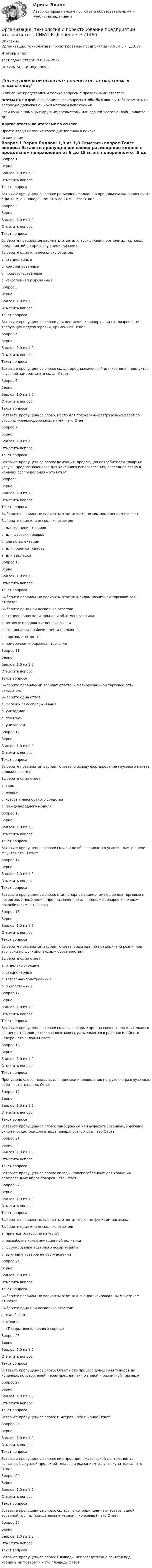      
            Описание
            Организация, технология и проектирование предприятий (3.6 , 4.6 - ТД.3.19)	Итоговый тест	Тест сдан	Четверг, 9 Июнь 2022,Оценка	24,0 из 30,0 (80%)‼️ПЕРЕД ПОКУПКОЙ ПРОВЕРЬТЕ ВОПРОСЫ ПРЕДСТАВЛЕННЫЕ В ОГЛАВЛЕНИИ‼️В описание представлены только вопросы с правильными ответами.ВНИМАНИЕ в файле сохранила все вопросы,чтобы был шанс у тебя ответить на вопрос,не допуская ошибки методом исключения.Если нужна помощь с другими предметами или сдачей тестов онлайн, пишите в ЛС Другие ответы на итоговые по ссылке Просто введи название своей дисциплины в поиске 
            Оглавление
            
Вопрос 1
Верно
Баллов: 1,0 из 1,0
Отметить вопрос
Текст вопроса
Вставьте пропущенное слово: размещение колонн в продольном направлении от 6 до 18 м, а в поперечном от 6 до 24 м. – это Ответ
Вопрос 2
Верно
Баллов: 1,0 из 1,0
Отметить вопрос
Текст вопроса
Выберите правильные варианты ответа: классификация розничных торговых предприятий по признаку специализации:
Выберите один или несколько ответов:
a. стационарные
b. комбинированные 
c. продовольственные
d. узкоспециализированные 
Вопрос 3
Верно
Баллов: 1,0 из 1,0
Отметить вопрос
Текст вопроса
Вставьте пропущенное слово: для доставки скоропортящихся товаров и не требующих подсортировки, применяют Ответ

Вопрос 5
Верно
Баллов: 1,0 из 1,0
Отметить вопрос
Текст вопроса
Вставьте пропущенное слово: склад, предназначенный для хранения продуктов глубокой заморозки это склад-Ответ.
Вопрос 6
Верно
Баллов: 1,0 из 1,0
Отметить вопрос
Текст вопроса
Вставьте пропущенное слово: место для погрузочно-разгрузочных работ со стороны железнодорожных путей – это Ответ
Вопрос 7
Верно
Баллов: 1,0 из 1,0
Отметить вопрос
Текст вопроса
Вставьте пропущенное слово: компания, продающая потребителям товары и услуги, предназначенного для конечного использования, последнее звено в каналах распределения – это Ответ

Вопрос 9
Верно
Баллов: 1,0 из 1,0
Отметить вопрос
Текст вопроса
Выберите правильные варианты ответа: к складским помещениям относят:
Выберите один или несколько ответов:
a. для хранения товаров 
b. для фасовки товаров
c. для комплектации 
d. для приёмки товаров 
e. для выкладки
Вопрос 10
Верно
Баллов: 1,0 из 1,0
Отметить вопрос
Текст вопроса
Выберите правильные варианты ответа: к видам розничной торговой сети относят:
Выберите один или несколько ответов:
a. стационарная капитальная и облегченного типа 
b. оптовые продовольственные рынки
c. стационарные рабочие места продавцов 
d. торговые автоматы 
e. ярмарочная и биржевая торговля
Вопрос 11
Верно
Баллов: 1,0 из 1,0
Отметить вопрос
Текст вопроса
Выберите правильный вариант ответа: к мелкорозничной торговой сети относится:
Выберите один ответ:
a. магазин самообслуживания
b. универмаг
c. павильон 
d. универсам
Вопрос 12
Верно
Баллов: 1,0 из 1,0
Отметить вопрос
Текст вопроса
Выберите правильный вариант ответа: в основу формирования грузового пакета положен размер:
Выберите один ответ:
a. тары
b. ячейки
c. кузова транспортного средства
d. международного модуля 
Вопрос 13
Верно
Баллов: 1,0 из 1,0
Отметить вопрос
Текст вопроса
Вставьте пропущенное слово: склад, где обеспечивается условия для хранения фруктов это - Ответ.
Вопрос 14
Верно
Баллов: 1,0 из 1,0
Отметить вопрос
Текст вопроса
Вставьте пропущенное слово: стационарное здание, имеющее все торговые и неторговые помещения, предназначенное для продажи товаров конечным потребителям - это Ответ.

Вопрос 16
Верно
Баллов: 1,0 из 1,0
Отметить вопрос
Текст вопроса
Выберите правильный вариант ответа: виды зданий предприятий розничной торговли по функциональным особенностям:
Выберите один ответ:
a. отдельно стоящие
b. стационарные
c. встроенно-пристроенные 
d. многоэтажные
Вопрос 17
Верно
Баллов: 1,0 из 1,0
Отметить вопрос
Текст вопроса
Вставьте пропущенное слово: склады, которые предназначены для длительного хранения товаров долгосрочного завоза, размещаются в районах Крайнего Севера - это склады Ответ
Вопрос 18
Верно
Баллов: 1,0 из 1,0
Отметить вопрос
Текст вопроса
Пропущено слово: площадь для приемки и проведения погрузочно-разгрузочных работ – это площадь Ответ
Вопрос 19
Верно
Баллов: 1,0 из 1,0
Отметить вопрос
Текст вопроса
Вставьте пропущенное слово: замощенные или асфальтированные, имеющие уклон и водостоки для отвода поверхностных вод – это Ответ

Вопрос 21
Верно
Баллов: 1,0 из 1,0
Отметить вопрос
Текст вопроса
Вставьте пропущенное слово: склады, приспособленные для хранения определенных видов товаров - это Ответ
Вопрос 22
Верно
Баллов: 1,0 из 1,0
Отметить вопрос
Текст вопроса
Выберите правильные варианты ответа: торговые функции магазина:
Выберите один или несколько ответов:
a. приемка товаров по качеству
b. разработка коммуникационной политики 
c. формирование товарного ассортимента 
d. выкладка товаров на оборудовании

Вопрос 24
Верно
Баллов: 1,0 из 1,0
Отметить вопрос
Текст вопроса
Выберите правильные варианты ответа: к специализированным магазинам относят:
Выберите один или несколько ответов:
a. «Колбасы» 
b. «Ткани» 
c. «Товары повседневного спроса»
Вопрос 25
Верно
Баллов: 1,0 из 1,0
Отметить вопрос
Текст вопроса
Вставьте пропущенное слово: Ответ – это процесс доведения товаров до конечных потребителей, через предприятия оптовой и розничной торговли.

Вопрос 27
Верно
Баллов: 1,0 из 1,0
Отметить вопрос
Текст вопроса
Вставьте пропущенное слово: 6 метров – это ширина Ответ
Вопрос 28
Верно
Баллов: 1,0 из 1,0
Отметить вопрос
Текст вопроса
Вставьте пропущенное слово: вид предпринимательской деятельности, связанный с куплей-продажей товаров и оказанием услуг покупателям, - это Ответ
Вопрос 29
Верно
Баллов: 1,0 из 1,0
Отметить вопрос
Текст вопроса
Вставьте пропущенное слово: склады, в которых хранятся товары одной товарной группы (кондитерские изделия, консервы) - это Ответ
Вопрос 30
Верно
Баллов: 1,0 из 1,0
Отметить вопрос
Текст вопроса
Вставьте пропущенное слово: Площадь, непосредственно занятая под хранимыми товарами – это площадь Ответ
  
            
            
            💯 Организация технологических процессов на объекте капитального строительства.ти(3) (ответы на тест Синергия / МОИ / МТИ / МосАП, сентябрь 2023)Организация, технология и проектирование предприятий итоговый тест СИБУПК Организация, технология и проектирование торговых предприятий. Синергия. Ответы на ИТОГОВЫЙ ТЕСТ. На отлично!Организация торговли ( ответы Синергия ) Организация торговой деятельности задание к теме 6 Организация торговой деятельности итоговый тест СИБУПК Организация торговой деятельности (часть 1) ИТОГОВЫЙ ТЕСТ Организация сервисной деятельности (тест с ответами ММА/ИДО)Организация службы и подготовки (Вариант №08, ГАУСЗ)Организация специальной обработки при ликвидации медико-санитарных последствий чрезвычайных ситуаций [Ответы]Организация спортивной подготовки тест Синергия 2023 г. Ответы Итоговый тестОрганизация стажировки в качестве помощника арбитражного управляющего относится к полномочиям ...Организация стажировки в качестве помощника арбитражного управляющего относится к полномочиям ...Организация технического регулирования электрооборудования трансформаторов и автотрансформаторов