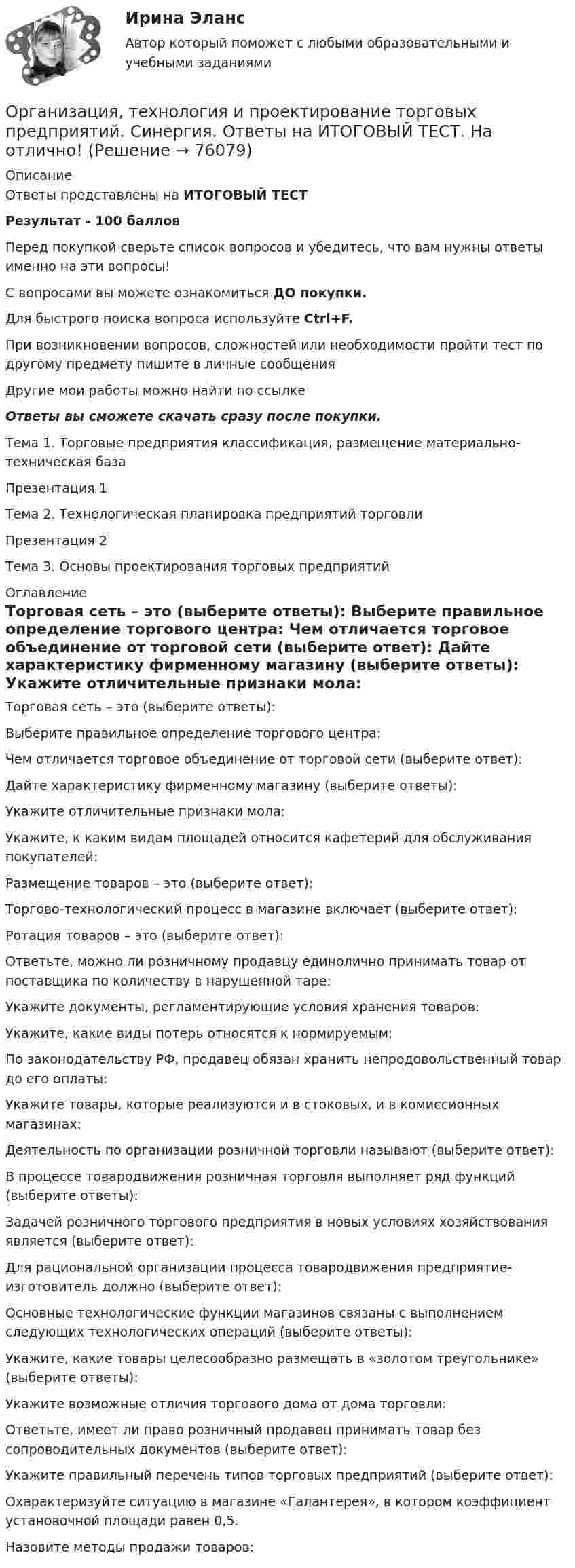      
            Описание
            Ответы представлены на ИТОГОВЫЙ ТЕСТРезультат - 100 балловПеред покупкой сверьте список вопросов и убедитесь, что вам нужны ответы именно на эти вопросы!С вопросами вы можете ознакомиться ДО покупки.Для быстрого поиска вопроса используйте Ctrl+F.При возникновении вопросов, сложностей или необходимости пройти тест по другому предмету пишите в личные сообщения Другие мои работы можно найти по ссылке Ответы вы сможете скачать сразу после покупки.Тема 1. Торговые предприятия классификация, размещение материально-техническая базаПрезентация 1Тема 2. Технологическая планировка предприятий торговлиПрезентация 2Тема 3. Основы проектирования торговых предприятий 
            Оглавление
              Торговая сеть – это (выберите ответы):   Выберите правильное определение торгового центра:   Чем отличается торговое объединение от торговой сети (выберите ответ):   Дайте характеристику фирменному магазину (выберите ответы):   Укажите отличительные признаки мола:   Укажите, к каким видам площадей относится кафетерий для обслуживания покупателей:   Размещение товаров – это (выберите ответ):   Торгово-технологический процесс в магазине включает (выберите ответ):   Ротация товаров – это (выберите ответ):   Ответьте, можно ли розничному продавцу единолично принимать товар от поставщика по количеству в нарушенной таре:   Укажите документы, регламентирующие условия хранения товаров:   Укажите, какие виды потерь относятся к нормируемым:   По законодательству РФ, продавец обязан хранить непродовольственный товар до его оплаты:   Укажите товары, которые реализуются и в стоковых, и в комиссионных магазинах:   Деятельность по организации розничной торговли называют (выберите ответ):   В процессе товародвижения розничная торговля выполняет ряд функций (выберите ответы):   Задачей розничного торгового предприятия в новых условиях хозяйствования является (выберите ответ):   Для рациональной организации процесса товародвижения предприятие-изготовитель должно (выберите ответ):   Основные технологические функции магазинов связаны с выполнением следующих технологических операций (выберите ответы):   Укажите, какие товары целесообразно размещать в «золотом треугольнике» (выберите ответы):   Укажите возможные отличия торгового дома от дома торговли:   Ответьте, имеет ли право розничный продавец принимать товар без сопроводительных документов (выберите ответ):   Укажите правильный перечень типов торговых предприятий (выберите ответ):   Охарактеризуйте ситуацию в магазине «Галантерея», в котором коэффициент установочной площади равен 0,5.   Назовите методы продажи товаров:   
            
            
            Организация, технология и проектирование предприятий итоговый тест СИБУПК Организация, технология и проектирование торговых предприятий. Синергия. Ответы на ИТОГОВЫЙ ТЕСТ. На отлично!Организация торговли ( ответы Синергия ) Организация торговой деятельности задание к теме 6 Организация торговой деятельности итоговый тест СИБУПК Организация торговой деятельности (часть 1) ИТОГОВЫЙ ТЕСТ Организация торговой деятельности (часть 1) Тест Организация службы и подготовки (Вариант №08, ГАУСЗ)Организация специальной обработки при ликвидации медико-санитарных последствий чрезвычайных ситуаций [Ответы]Организация спортивной подготовки тест Синергия 2023 г. Ответы Итоговый тестОрганизация стажировки в качестве помощника арбитражного управляющего относится к полномочиям ...Организация стажировки в качестве помощника арбитражного управляющего относится к полномочиям ...Организация технического регулирования электрооборудования трансформаторов и автотрансформаторов💯 Организация технологических процессов на объекте капитального строительства.ти(2) (ответы на тест Синергия / МОИ / МТИ / МосАП, октябрь 2023)