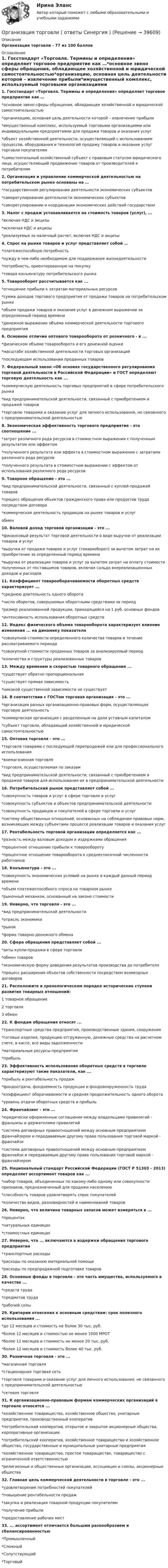     
          Описание
          Организация торговли - 77 из 100 баллов  
          Оглавление
          1. Госстандарт «Торговля. Термины и определения» определяет торговое предприятие как …*основное звено сферы обращения, обладающее хозяйственной и юридической самостоятельностью*организацию, основная цель деятельности которой – извлечение прибыли*имущественный комплекс, используемый торговыми организациями или индивидуальными предприятиями для продажи товаров и оказания услуг*объект хозяйственной деятельности, осуществляющий с использованием процессов, оборудования и технологий продажу товаров и оказание услуг торговли покупателям*самостоятельный хозяйственный субъект с правовым статусом юридического лица, осуществляющий продвижение товаров от производителей к потребителям2. Организация и управление коммерческой деятельностью на потребительском рынке основаны на …*государственном регулировании деятельности экономических субъектов*саморегулировании деятельности экономических субъектов*саморегулировании и координации экономических действий государством3. Налог с продаж устанавливается на стоимость товаров (услуг), ...*включая НДС и акцизы*исключая НДС и акцизы*реализуемых за наличный расчет, включая НДС и акцизы4. Спрос на рынке товаров и услуг представляет собой …*платежеспособную потребность*нужду в чем-либо необходимом для поддержания жизнедеятельности*потребность, ориентированную на покупку*товара конъюнктуру потребительского рынка5. Товарооборот рассчитывается как ...*отношение прибыли к затратам материальных ресурсов*сумма доходов торгового предприятия от продажи товаров на потребительском рынке*объем продажи товаров и оказания услуг в денежном выражении за определенный период времени*денежное выражение объема коммерческой деятельности торгового предприятия6. Основное отличие оптового товарооборота от розничного - в ...*физическом объеме товарооборота и его денежной оценке*масштабе хозяйственной деятельности торговых организаций*последующем использовании проданных товаров7. Федеральный закон «Об основах государственного регулирования торговой деятельности в Российской Федерации» и ГОСТ определяют торговую деятельность как ...*коммерческую деятельность торговых предприятий в сфере потребительского рынка*вид предпринимательской деятельности, связанный с приобретением и продажей товаров*торговлю товарами и оказание услуг для личного использования, не связанного с предпринимательской деятельностью8. Экономическая эффективность торгового предприятия - это соотношение ...*затрат различного рода ресурсов в стоимостном выражении с полученным результатом или эффектом*полученного результата или эффекта в стоимостном выражении с затратами различного рода ресурсов*полученного результата в стоимостном выражении с эффектом от использования различного рода ресурсов9. Товарное обращение - это ...*вид предпринимательской деятельности, связанный с куплей-продажей товаров*процесс обращения объектов гражданского права или продуктов труда посредством договора*коммерческая деятельность продавцов на рынке товаров и услугобмен10. Валовой доход торговой организации - это ...*финансовый результат торговой деятельности в виде выручки от реализации товаров и услуг*выручка от продажи товаров и услуг (товарооборот) за вычетом затрат на их приобретение за определенный период времени*выручка от реализации товаров и услуг за вычетом затрат на оплату стоимости полученных от поставщиков товаров, включая сальдо внереализационных доходов и расходов11. Коэффициент товарооборачиваемости оборотных средств характеризует ...*среднюю длительность одного оборота*число оборотов, совершаемых оборотными средствами за период*размер реализованной продукции, приходящейся на 1 руб. основных фондов*интенсивность использования оборотных средств12. Индекс физического объема товарооборота характеризует влияние изменения ... на динамику показателя*совокупной стоимости определенного количества товаров в течение рассматриваемого периода*совокупной стоимости проданных товаров за анализируемый период*количества и структуры реализованных товаров13. Между временем и скоростью товарного обращения ...*существует обратно пропорциональная*существует прямая зависимость*никакой существенной зависимости не существует14. В соответствии с ГОСТом торговая организация - это ...*организация разных организационно-правовых форм, осуществляющая торговую деятельность*коммерческая организация с разделенным на доли уставным капиталом*субъект торговли, обладающий хозяйственной и юридической самостоятельностью15. Оптовая торговля - это ...*торговля товарами с последующей перепродажей или для профессионального использования*внемагазинная торговля*торговля, осуществляемая по заказам*вид предпринимательской деятельности, связанный с приобретением и продажей товаров для использования их в предпринимательской деятельности16. Потребительский рынок представляет собой ...*совокупность товаров и услуг в сфере торговли и услуг*совокупность субъектов и объектов предпринимательской деятельности*совокупность продавцов и покупателей в сфере торговли и услуг*систему общественных отношений, основанных на соблюдении правовых норм, возникающих между субъектами процессе реализации товаров и оказания услуг17. Рентабельность торговой организации определяется как ...*разность между валовым доходом и издержками обращения*процентное отношение прибыли к товарообороту*процентное отношение товарооборота к среднесписочной численности работников18. Конъюнктура - это ...*совокупность экономических условий на рынке в каждый данный период времени*объем платежеспособного спроса на товарном рынке*рыночный механизм, основанный на законе стоимости19. Неверно, что торговля - это ...*вид предпринимательской деятельности*отрасль экономики*рынок*форма товарно-денежного обмена20. Сфера обращения представляет собой ...*акты купли-продажи в сфере торговли*обмен товаров*экономическую форму доведения результатов производства до потребителя*процесс расширения объектов собственности посредством возмездных договоров21. Расположите в хронологическом порядке исторические ступени развития товарных отношений:1 товарное обращение2 торговля3 обмен22. К фондам обращения относят ...*транспортные средства предприятия, производственные здания, сооружения*готовые изделия, продукцию отгруженную, денежные средства на расчетном счете, в кассе, все виды задолженности*материальные ресурсы предприятия*прибыль23. Эффективность использования оборотных средств в торговле характеризуют такие показатели, как ...*прибыль и рентабельность продаж*фондоотдача, фондоемкость продукции и фондовооруженность труда*коэффициент оборачиваемости и средняя продолжительность одного оборота*уровень отдачи оборотных средств и прибыль24. Франчайзинг - это ...*юридически оформленные соглашения между владельцами привилегий - франшизы и держателями привилегий*система договорных правоотношений между основным предприятием франчайзером и передаваемым другому права пользования торговой маркой - франчайзи*система договорных правоотношений между основным предприятием франчайзи и передаваемым другому права пользования торговой маркой - франчайзером25. Национальный стандарт Российской Федерации (ГОСТ Р 51303 - 2013) определяет ассортимент товаров как ...*набор товаров, объединенных по какому-либо одному или совокупности признаков, предназначенный для продажи населению*способность товаров удовлетворять спрос покупателей*количество видов, разновидностей и наименований товаров26. Неверно, что величина товарных запасов может измеряться в ...*процентах*натуральных единицах*стоимостных единицах27. Неверно, что ... включаются в издержки обращения торгового предприятия*транспортные расходы*расходы по оказанию материальной помощи*расходы по предпродажной подготовке товаров28. Основные фонды в торговле - это часть имущества, используемого в качестве ...*средств труда*предметов труда*рабочей силы29. Критерии отнесения к основным средствам: срок полезного использования ...*до 12 месяцев и стоимость не более 30 тыс, руб.*более 12 месяцев и стоимостью не менее 1000 МРОТ*более 12 месяцев и стоимость не менее 20 тыс, руб.*более 12 месяцев и стоимость более 40 тыс. руб.30. Розничная торговля - это ...*магазинная торговля*стационарная торговая сеть*торговля товарами и оказание услуг для личного использования, не связанного с предпринимательской деятельностью*сетевая торговля31. К организационно-правовым формам коммерческих организаций в торговле относятся ...*хозяйственное товарищество, хозяйственное общество, унитарные предприятия, производственный кооператив*потребительский кооператив, открытое и закрытое акционерные общества, корпоративные организации*потребительский кооператив, хозяйственное товарищество и хозяйственное общество, государственные и муниципальные унитарные предприятия*хозяйственное товарищество, простое товарищество, товарищество с ограниченной ответственностью*религиозные и общественные организации, ассоциации и союзы, акционерные общества32. Главная цель коммерческой деятельности в торговле - это ...*удовлетворение потребностей покупателей*повышение рентабельности продаж*закупка и реализация товарной продукции покупателям*получение прибыли*предоставление рабочих мест33. ... ассортимент отличается большим разнообразием и сбалансированностью*Промышленный*Сложный*Сопутствующий*Торговый 
            
            
            Организация, технология и проектирование торговых предприятий. Синергия. Ответы на ИТОГОВЫЙ ТЕСТ. На отлично!Организация торговли ( ответы Синергия ) Организация торговой деятельности задание к теме 6 Организация торговой деятельности итоговый тест СИБУПК Организация торговой деятельности (часть 1) ИТОГОВЫЙ ТЕСТ Организация торговой деятельности (часть 1) Тест 💯 Организация труда государственных и муниципальных служащих (ответы на тесты Синергия / МТИ / МосАП, февраль 2023)Организация специальной обработки при ликвидации медико-санитарных последствий чрезвычайных ситуаций [Ответы]Организация спортивной подготовки тест Синергия 2023 г. Ответы Итоговый тестОрганизация стажировки в качестве помощника арбитражного управляющего относится к полномочиям ...Организация стажировки в качестве помощника арбитражного управляющего относится к полномочиям ...Организация технического регулирования электрооборудования трансформаторов и автотрансформаторов💯 Организация технологических процессов на объекте капитального строительства.ти(2) (ответы на тест Синергия / МОИ / МТИ / МосАП, октябрь 2023)💯 Организация технологических процессов на объекте капитального строительства.ти(3) (ответы на тест Синергия / МОИ / МТИ / МосАП, сентябрь 2023)