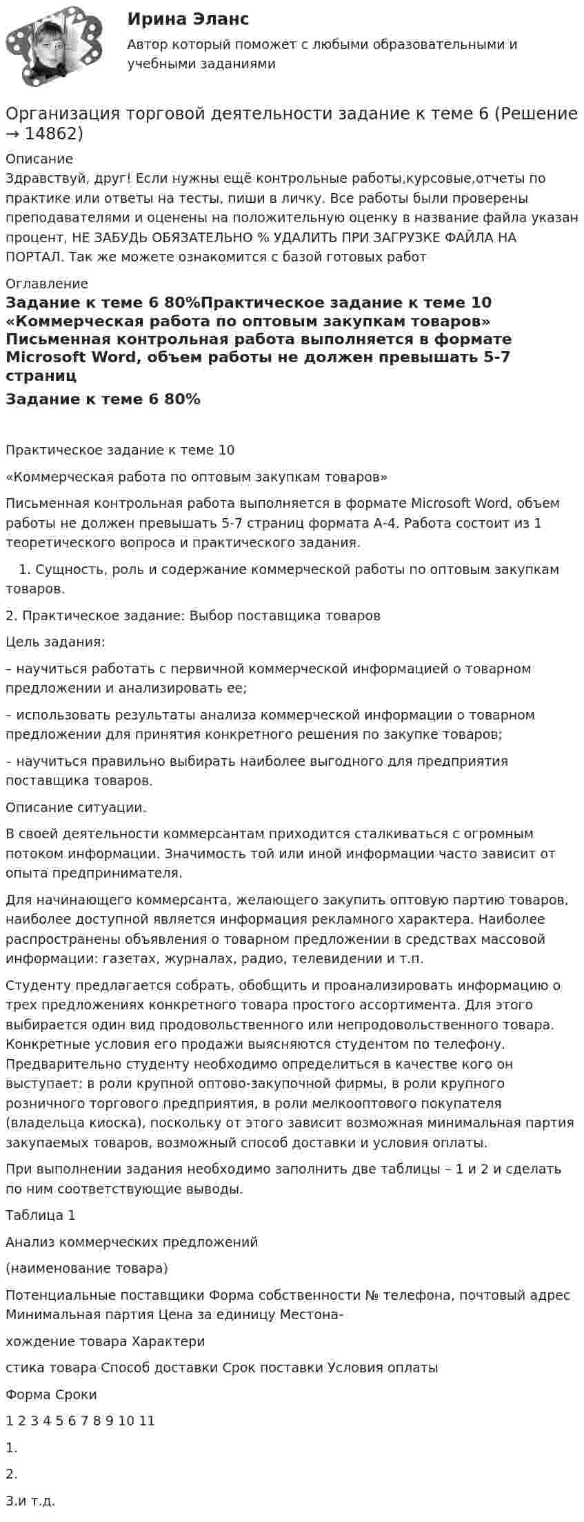      
          Описание
          Здравствуй, друг! Если нужны ещё контрольные работы,курсовые,отчеты по практике или ответы на тесты, пиши в личку. Все работы были проверены преподавателями и оценены на положительную оценку в название файла указан процент, НЕ ЗАБУДЬ ОБЯЗАТЕЛЬНО % УДАЛИТЬ ПРИ ЗАГРУЗКЕ ФАЙЛА НА ПОРТАЛ. Так же можете ознакомится с базой готовых работ  
          Оглавление
          Задание  к теме 6 80%Практическое задание к теме 10 
«Коммерческая работа по оптовым закупкам товаров»
Письменная контрольная работа выполняется в формате Microsoft Word, объем работы не должен превышать 5-7 страниц формата А-4. Работа состоит из 1 теоретического вопроса  и практического задания. 
 1. Сущность, роль и содержание коммерческой работы по оптовым закупкам товаров.


2. Практическое задание: Выбор поставщика товаров

Цель задания: 
– научиться работать с первичной коммерческой информацией о товарном предложении и анализировать ее;
– использовать результаты анализа коммерческой информации о товарном предложении для принятия конкретного решения по закупке товаров;
– научиться правильно выбирать наиболее выгодного для предприятия поставщика товаров.
Описание ситуации.
В своей деятельности коммерсантам приходится сталкиваться с огромным потоком информации. Значимость той или иной информации часто зависит от опыта предпринимателя.
Для начинающего коммерсанта, желающего закупить оптовую партию товаров, наиболее доступной является информация рекламного характера. Наиболее распространены объявления о товарном предложении в средствах массовой информации: газетах, журналах, радио, телевидении и т.п.
Студенту предлагается собрать, обобщить и проанализировать информацию о трех предложениях конкретного товара простого ассортимента. Для этого выбирается один вид продовольственного или непродовольственного товара. Конкретные условия его продажи выясняются студентом по телефону. Предварительно студенту необходимо определиться в качестве кого он выступает: в роли крупной оптово-закупочной фирмы, в роли крупного розничного торгового предприятия, в роли мелкооптового покупателя (владельца киоска), поскольку от этого зависит возможная минимальная партия закупаемых товаров, возможный способ доставки и условия оплаты.
При выполнении задания необходимо заполнить две таблицы – 1 и 2 и сделать по ним соответствующие выводы.
Таблица 1
Анализ коммерческих предложений
(наименование товара)
Потенциальные поставщики	Форма собственности	№ телефона, почтовый адрес	Минимальная партия	Цена за единицу	Местона-
хождение товара	Характери
стика товара	Способ доставки	Срок поставки	Условия оплаты
									Форма	Сроки
1	2	3	4	5	6	7	8	9	10	11
1.										
2.										
3.и т.д.										
 
            
            
            Организация торговли ( ответы Синергия ) Организация торговой деятельности задание к теме 6 Организация торговой деятельности итоговый тест СИБУПК Организация торговой деятельности (часть 1) ИТОГОВЫЙ ТЕСТ Организация торговой деятельности (часть 1) Тест 💯 Организация труда государственных и муниципальных служащих (ответы на тесты Синергия / МТИ / МосАП, февраль 2023)💯 Организация труда государственных и муниципальных служащих (правильные ответы на тесты Синергия / МОИ / МТИ / МосАП)Организация спортивной подготовки тест Синергия 2023 г. Ответы Итоговый тестОрганизация стажировки в качестве помощника арбитражного управляющего относится к полномочиям ...Организация стажировки в качестве помощника арбитражного управляющего относится к полномочиям ...Организация технического регулирования электрооборудования трансформаторов и автотрансформаторов💯 Организация технологических процессов на объекте капитального строительства.ти(2) (ответы на тест Синергия / МОИ / МТИ / МосАП, октябрь 2023)💯 Организация технологических процессов на объекте капитального строительства.ти(3) (ответы на тест Синергия / МОИ / МТИ / МосАП, сентябрь 2023)Организация, технология и проектирование предприятий итоговый тест СИБУПК 