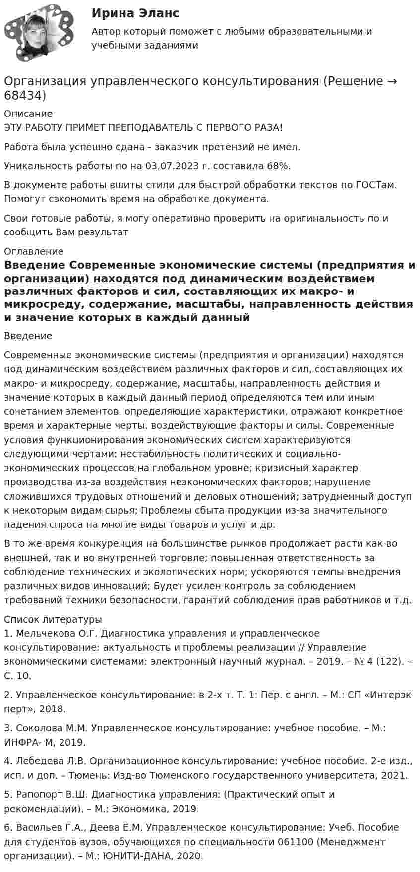      
            Описание
            ЭТУ РАБОТУ ПРИМЕТ ПРЕПОДАВАТЕЛЬ С ПЕРВОГО РАЗА!Работа была успешно сдана - заказчик претензий не имел.Уникальность работы по  на 03.07.2023 г. составила 68%.В документе работы вшиты стили для быстрой обработки текстов по ГОСТам. Помогут сэкономить время на обработке документа.Свои готовые работы, я могу оперативно проверить на оригинальность по  и сообщить Вам результат 
            Оглавление
             Введение Современные экономические системы (предприятия и организации) находятся под динамическим воздействием различных факторов и сил, составляющих их макро- и микросреду, содержание, масштабы, направленность действия и значение которых в каждый данный период определяются тем или иным сочетанием элементов. определяющие характеристики, отражают конкретное время и характерные черты. воздействующие факторы и силы. Современные условия функционирования экономических систем характеризуются следующими чертами: нестабильность политических и социально-экономических процессов на глобальном уровне; кризисный характер производства из-за воздействия неэкономических факторов; нарушение сложившихся трудовых отношений и деловых отношений; затрудненный доступ к некоторым видам сырья; Проблемы сбыта продукции из-за значительного падения спроса на многие виды товаров и услуг и др.В то же время конкуренция на большинстве рынков продолжает расти как во внешней, так и во внутренней торговле; повышенная ответственность за соблюдение технических и экологических норм; ускоряются темпы внедрения различных видов инноваций; Будет усилен контроль за соблюдением требований техники безопасности, гарантий соблюдения прав работников и т.д.  
            Список литературы
            1. Мельчекова О.Г. Диагностика управления и управленческое консультирование: актуальность и проблемы реализации // Управление экономическими системами: электронный научный журнал. – 2019. – № 4 (122). – С. 10.2. Управленческое консультирование: в 2-х т. Т. 1: Пер. с англ. – М.: СП «Интерэк перт», 2018.3. Соколова М.М. Управленческое консультирование: учебное пособие. – М.: ИНФРА- М, 2019.4. Лебедева Л.В. Организационное консультирование: учебное пособие. 2-е изд., исп. и доп. – Тюмень: Изд-во Тюменского государственного университета, 2021.5. Рапопорт В.Ш. Диагностика управления: (Практический опыт и рекомендации). – М.: Экономика, 2019.6. Васильев Г.А., Деева Е.М. Управленческое консультирование: Учеб. Пособие для студентов вузов, обучающихся по специальности 061100 (Менеджмент организации). – М.: ЮНИТИ-ДАНА, 2020. 
            
            
            💯 Организация управления проектами (все ответы на тест Синергия / МТИ / МосАП, март 2023)Организация управленческого консультированияОрганизация учебного процесса с использованием компьютерных технологий - контрольнаяОрганизация финансово-кредитного обслуживания предприятий, организаций и населения, функционирование кредитной системы играют исключительно важную роль в развитии хозяйственных структур. От эффективности и бесперебойности функционирования кредитно-финансового механизма зависят не только своевременное получение средств отдельными хозяйственными единицами, но и темпы экономического развития страны в целомОрганизация - это ...Организм человека представляет собой физическую оболочку и энергетическое телоОрганизмы, использующие в качестве пищи органическое вещество и подвергающие его минерализации, называются …💯 Организация труда государственных и муниципальных служащих (ответы на тесты Синергия / МТИ / МосАП, февраль 2023)💯 Организация труда государственных и муниципальных служащих (правильные ответы на тесты Синергия / МОИ / МТИ / МосАП)Организация труда государственных и муниципальных служащих Синергия МТИ МОСАП Ответы на тесты самопроверки 1-8, итоговый и компетентностный тестыОрганизация труда государственных и муниципальных служащих, темы 1-8, итоговый, компетентностный тесты (ответы на тест Синергия / МТИ / МОИ / МосАП, 179 вопросов)Организация труда государственных и муниципальных служащих (тест с ответами Синергия/МОИ/ МТИ /МОСАП)💯 Организация труда и заработной платы в энергетике.фмен_БАК (ответы на тест Синергия / МОИ / МТИ / МосАП, ноябрь 2023)💯 Организация управления в энергетике (ответы на тест Синергия / МОИ / МТИ / МосАП, январь 2024)