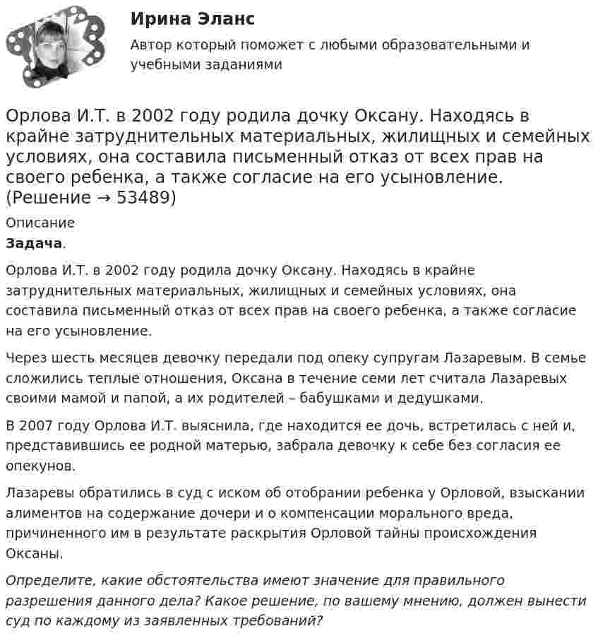      
            Описание
             Задача.	Орлова И.Т. в 2002 году родила дочку Оксану. Находясь в крайне затруднительных материальных, жилищных и семейных условиях, она составила письменный отказ от всех прав на своего ребенка, а также согласие на его усыновление.	Через шесть месяцев девочку передали под опеку супругам Лазаревым. В семье сложились теплые отношения, Оксана в течение семи лет считала Лазаревых своими мамой и папой, а их родителей – бабушками и дедушками.	В 2007 году Орлова И.Т. выяснила, где находится ее дочь, встретилась с ней и, представившись ее родной матерью, забрала девочку к себе без согласия ее опекунов.	Лазаревы обратились в суд с иском об отобрании ребенка у Орловой, взыскании алиментов на содержание дочери и о компенсации морального вреда, причиненного им в результате раскрытия Орловой тайны происхождения Оксаны. Определите, какие обстоятельства имеют значение для правильного разрешения данного дела? Какое решение, по вашему мнению, должен вынести суд по каждому из заявленных требований?  
            
            
            Ориентировочно безопасные уровни воздействия загрязнителей атмосферного воздуха устанавливаются …Орлова И.Т. в 2002 году родила дочку Оксану. Находясь в крайне затруднительных материальных, жилищных и семейных условиях, она составила письменный отказ от всех прав на своего ребенка, а также согласие на его усыновление.Орлова Я.П. является поручителем у бывшего мужа, с которым разведена до получения кредита. Два других поручителя работают на бывшей работе мужа. На данный момент он перестал платить кредит.Орнаменты народов мира, элективный курс (5-6 класс, средней школы). по другому тема называется: формирование графических навыков учащихся средней школы посредством обучения элективный курс = Орнаменты народов мираОРНГКМ. EDUCONОртогональное проецирование образуется, если проецирующие лучи Выберите один ответ:  a.пересекают плоскость проекций b.перпендикулярны плоскости проекций c.расположены под любым углом относительно плоскости проекцийОрудие, жёстко закреплённое на железнодорожной платформе, производит выстрел вдоль полотна железной дороги под углом 30° к линии горизонта. Определить скорость отката платформы, если снаряд вылетает со скоростью Орган опеки и попечительства обратился в суд с иском о лишении родительских прав Феофановой в отношении дочери Алисы (7 лет). При подготовке дула к судебному разбирательствуОрганы государственной власти субъекта Российской Федерации ... устанавливать и исполнять расходные обязательства, связанные с решением вопросов, отнесенных к компетенции федеральных органов государственной властиОрганы государственной власти субъекта РФ … устанавливать и исполнять расходные  обязательства, связанные с решением вопросов, отнесенных к компетенции федеральных органов государственной властиОрган юридического лица - это ...Ориентация компаний на … относится к чертам компаний XX векаОриентация на будущее в этике лидерства существует... основных типа манипуляцииОриентация человека (группы) по отношению к конфликту, установка на определенные формы поведения в ситуации конфликта - это ... поведения в конфликте 