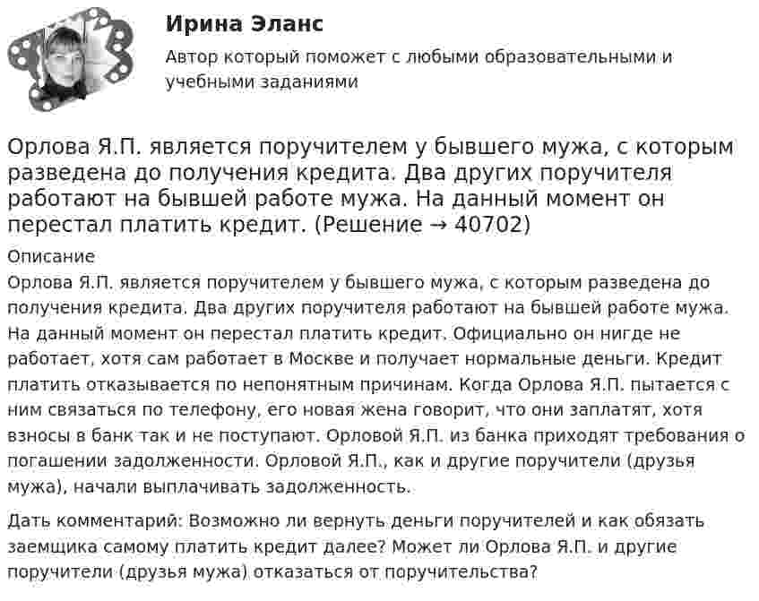     
          Описание
          Орлова Я.П. является поручителем у бывшего мужа, с которым разведена до получения кредита. Два других поручителя работают на бывшей работе мужа. На данный момент он перестал платить кредит. Официально он нигде не работает, хотя сам работает в Москве и получает нормальные деньги. Кредит платить отказывается по непонятным причинам. Когда Орлова Я.П. пытается с ним связаться по телефону, его новая жена говорит, что они заплатят, хотя взносы в банк так и не поступают. Орловой Я.П. из банка приходят требования о погашении задолженности. Орловой Я.П., как и другие поручители (друзья мужа), начали выплачивать задолженность.Дать комментарий: Возможно ли вернуть деньги поручителей и как обязать заемщика самому платить кредит далее? Может ли Орлова Я.П. и другие поручители (друзья мужа) отказаться от поручительства?  
            
            
            Орлова И.Т. в 2002 году родила дочку Оксану. Находясь в крайне затруднительных материальных, жилищных и семейных условиях, она составила письменный отказ от всех прав на своего ребенка, а также согласие на его усыновление.Орлова Я.П. является поручителем у бывшего мужа, с которым разведена до получения кредита. Два других поручителя работают на бывшей работе мужа. На данный момент он перестал платить кредит.Орнаменты народов мира, элективный курс (5-6 класс, средней школы). по другому тема называется: формирование графических навыков учащихся средней школы посредством обучения элективный курс = Орнаменты народов мираОРНГКМ. EDUCONОртогональное проецирование образуется, если проецирующие лучи Выберите один ответ:  a.пересекают плоскость проекций b.перпендикулярны плоскости проекций c.расположены под любым углом относительно плоскости проекцийОрудие, жёстко закреплённое на железнодорожной платформе, производит выстрел вдоль полотна железной дороги под углом 30° к линии горизонта. Определить скорость отката платформы, если снаряд вылетает со скоростью Орудие, жёстко закреплённое на железнодорожной платформе, производит выстрел вдоль полотна железной дороги под углом a = 30° к линии горизонта. Определите скорость u2 отката платформы, если снаряд вылетает со скоростью u1 = 480 м/с. Органы государственной власти субъекта Российской Федерации ... устанавливать и исполнять расходные обязательства, связанные с решением вопросов, отнесенных к компетенции федеральных органов государственной властиОрганы государственной власти субъекта РФ … устанавливать и исполнять расходные  обязательства, связанные с решением вопросов, отнесенных к компетенции федеральных органов государственной властиОрган юридического лица - это ...Ориентация компаний на … относится к чертам компаний XX векаОриентация на будущее в этике лидерства существует... основных типа манипуляцииОриентация человека (группы) по отношению к конфликту, установка на определенные формы поведения в ситуации конфликта - это ... поведения в конфликте Ориентированная на пользователя информационная Web-система с единой для каждого конкретного пользователя точкой доступа к разнообразной информации, относящейся к определенному приложению.