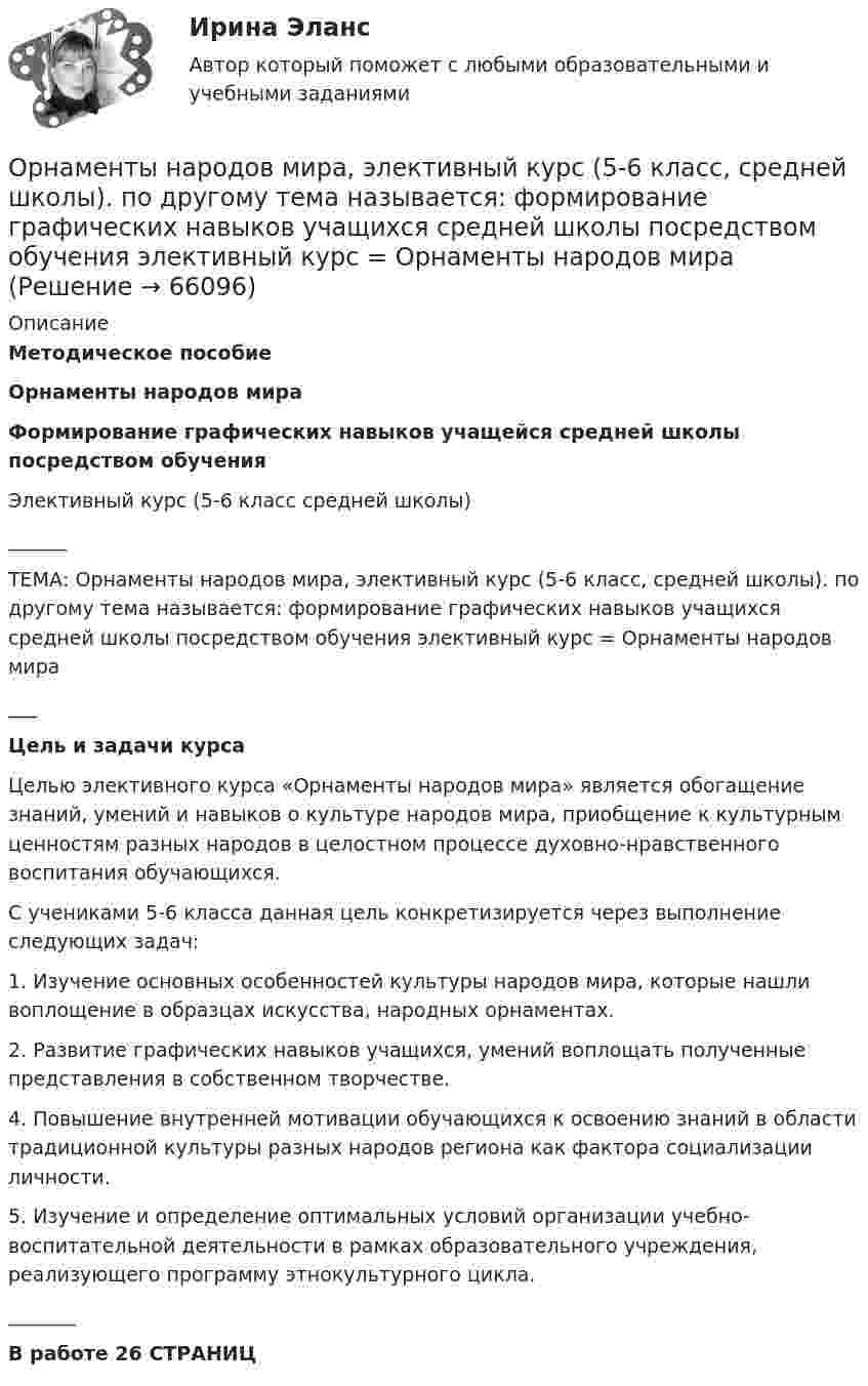      
            Описание
            Методическое пособиеОрнаменты народов мираФормирование графических навыков учащейся средней школы посредством обученияЭлективный курс (5-6 класс средней школы)______ТЕМА: Орнаменты народов мира, элективный курс (5-6 класс, средней школы). по другому тема называется: формирование графических навыков учащихся средней школы посредством обучения элективный курс = Орнаменты народов мира___ Цель и задачи курса  	Целью элективного курса «Орнаменты народов мира» является обогащение знаний, умений и навыков о культуре народов мира, приобщение к культурным ценностям разных народов в целостном процессе духовно-нравственного воспитания обучающихся. 	С учениками 5-6 класса данная цель конкретизируется через выполнение следующих задач:	1. Изучение основных особенностей культуры народов мира, которые нашли воплощение в образцах искусства, народных орнаментах. 	2. Развитие графических навыков учащихся, умений воплощать полученные представления в собственном творчестве.	4. Повышение внутренней мотивации обучающихся к освоению знаний в области традиционной культуры разных народов региона как фактора социализации личности.	5. Изучение и определение оптимальных условий организации учебно-воспитательной деятельности в рамках образовательного учреждения, реализующего программу этнокультурного цикла._______В работе 26 СТРАНИЦ   
            
            
            Орлова Я.П. является поручителем у бывшего мужа, с которым разведена до получения кредита. Два других поручителя работают на бывшей работе мужа. На данный момент он перестал платить кредит.Орнаменты народов мира, элективный курс (5-6 класс, средней школы). по другому тема называется: формирование графических навыков учащихся средней школы посредством обучения элективный курс = Орнаменты народов мираОРНГКМ. EDUCONОртогональное проецирование образуется, если проецирующие лучи Выберите один ответ:  a.пересекают плоскость проекций b.перпендикулярны плоскости проекций c.расположены под любым углом относительно плоскости проекцийОрудие, жёстко закреплённое на железнодорожной платформе, производит выстрел вдоль полотна железной дороги под углом 30° к линии горизонта. Определить скорость отката платформы, если снаряд вылетает со скоростью Орудие, жёстко закреплённое на железнодорожной платформе, производит выстрел вдоль полотна железной дороги под углом a = 30° к линии горизонта. Определите скорость u2 отката платформы, если снаряд вылетает со скоростью u1 = 480 м/с. Орудие, жёстко закреплённое на железнодорожной платформе, производит выстрел вдоль полотна железной дороги под углом a = 30° к линии горизонта. Определить скорость u2 отката платформы, если снаряд вылетает со скоростью u1 = 480 м/c.Органы государственной власти субъекта РФ … устанавливать и исполнять расходные  обязательства, связанные с решением вопросов, отнесенных к компетенции федеральных органов государственной властиОрган юридического лица - это ...Ориентация компаний на … относится к чертам компаний XX векаОриентация на будущее в этике лидерства существует... основных типа манипуляцииОриентация человека (группы) по отношению к конфликту, установка на определенные формы поведения в ситуации конфликта - это ... поведения в конфликте Ориентированная на пользователя информационная Web-система с единой для каждого конкретного пользователя точкой доступа к разнообразной информации, относящейся к определенному приложению.Ориентировочно безопасные уровни воздействия загрязнителей атмосферного воздуха устанавливаются …