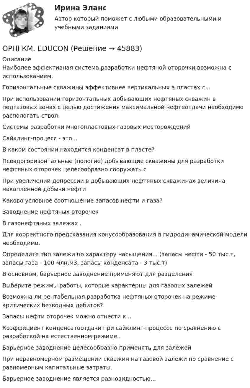      
            Описание
            Наиболее эффективная система разработки нефтяной оторочки возможна с использованием.Горизонтальные скважины эффективнее вертикальных в пластах с...При использовании горизонтальных добывающих нефтяных скважин в подгазовых зонах с целью достижения максимальной нефтеотдачи необходимо распологать ствол.Системы разработки многопластовых газовых месторожденийСайклинг-процесс - это... В каком состоянии находится конденсат в пласте?Псевдогоризонтальные (пологие) добывающие скважины для разработки нефтяных оторочек целесообразно сооружать сПри увеличении депрессии в добывающих нефтяных скважинах величина накопленной добычи нефтиКаково условное соотношение запасов нефти и газа?Заводнение нефтяных оторочекВ газонефтяных залежах .Для корректного предсказания конусообразования в гидродинамической модели необходимо.Определите тип залежи по характеру насыщения... (запасы нефти - 50 тыс.т, запасы газа - 100 млн.м3, запасы конденсата - 3 тыс.т)В основном, барьерное заводнение применяют для разделенияВыберите режимы работы, которые характерны для газовых залежейВозможна ли рентабельная разработка нефтяных оторочек на режиме критических безводных дебитов?Запасы нефти оторочек можно отнести к ..Коэффициент конденсатоотдачи при сайклинг-процессе по сравнению с разработкой на естественном режиме..Барьерное заводнение целесообразно применять для залежей При неравномерном размещении скважин на газовой залежи по сравнение с равномерным капитальные затраты.Барьерное заводнение является разновидностью...   
            
            
            Орнаменты народов мира, элективный курс (5-6 класс, средней школы). по другому тема называется: формирование графических навыков учащихся средней школы посредством обучения элективный курс = Орнаменты народов мираОРНГКМ. EDUCONОртогональное проецирование образуется, если проецирующие лучи Выберите один ответ:  a.пересекают плоскость проекций b.перпендикулярны плоскости проекций c.расположены под любым углом относительно плоскости проекцийОрудие, жёстко закреплённое на железнодорожной платформе, производит выстрел вдоль полотна железной дороги под углом 30° к линии горизонта. Определить скорость отката платформы, если снаряд вылетает со скоростью Орудие, жёстко закреплённое на железнодорожной платформе, производит выстрел вдоль полотна железной дороги под углом a = 30° к линии горизонта. Определите скорость u2 отката платформы, если снаряд вылетает со скоростью u1 = 480 м/с. Орудие, жёстко закреплённое на железнодорожной платформе, производит выстрел вдоль полотна железной дороги под углом a = 30° к линии горизонта. Определить скорость u2 отката платформы, если снаряд вылетает со скоростью u1 = 480 м/c.Орудие, жёстко закреплённое на железнодорожной платформе, производит выстрел вдоль полотна железной дороги под углом a = 30° к линии горизонта. Определить скорость v2 отката платформы, если снаряд вылетает со скоростью v1 = 480 м/с. Орган юридического лица - это ...Ориентация компаний на … относится к чертам компаний XX векаОриентация на будущее в этике лидерства существует... основных типа манипуляцииОриентация человека (группы) по отношению к конфликту, установка на определенные формы поведения в ситуации конфликта - это ... поведения в конфликте Ориентированная на пользователя информационная Web-система с единой для каждого конкретного пользователя точкой доступа к разнообразной информации, относящейся к определенному приложению.Ориентировочно безопасные уровни воздействия загрязнителей атмосферного воздуха устанавливаются …Орлова И.Т. в 2002 году родила дочку Оксану. Находясь в крайне затруднительных материальных, жилищных и семейных условиях, она составила письменный отказ от всех прав на своего ребенка, а также согласие на его усыновление.