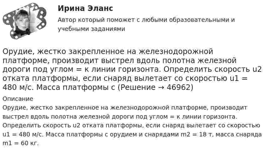      
            Описание
            Орудие, жестко закрепленное на железнодорожной платформе, производит выстрел вдоль полотна железной дороги под углом = к линии горизонта. Определить скорость u2 отката платформы, если снаряд вылетает со скоростью u1 = 480 м/с. Масса платформы с орудием и снарядами m2 = 18 т, масса снаряда m1 = 60 кг.  
            
            
            Орудие, жёстко закреплённое на железнодорожной платформе, производит выстрел вдоль полотна железной дороги под углом a = 30° к линии горизонта. Определить скорость v2 отката платформы, если снаряд вылетает со скоростью v1 = 480 м/с. Орудие, жестко закрепленное на железнодорожной платформе, производит выстрел вдоль полотна железной дороги под углом  = к линии горизонта. Определить скорость u2 отката платформы, если снаряд вылетает со скоростью u1 = 480 м/с. Масса платформы с Орудие массой m1 = 1000 кг производит выстрел под углом а = 45° к горизонту. Найдите массу m2 снаряда, если его скорость u1 = 500 м/с, а кинетическая энергия орудия после выстрела Tор = 4500 Дж.Осадок сульфида кадмия (CdS), полученный при гравиметрическом определении кадмия, промыли 100 мл воды. Рассчитайте массу кадмия, перешедшего в раствор при промывании осадка. ОСАП. EDUCONОсвобождение большого количества энергии в ограниченном объеме за короткий промежуток времени:Освобождение от наказания решение задачОрлова И.Т. в 2002 году родила дочку Оксану. Находясь в крайне затруднительных материальных, жилищных и семейных условиях, она составила письменный отказ от всех прав на своего ребенка, а также согласие на его усыновление.Орлова Я.П. является поручителем у бывшего мужа, с которым разведена до получения кредита. Два других поручителя работают на бывшей работе мужа. На данный момент он перестал платить кредит.Орнаменты народов мира, элективный курс (5-6 класс, средней школы). по другому тема называется: формирование графических навыков учащихся средней школы посредством обучения элективный курс = Орнаменты народов мираОРНГКМ. EDUCONОртогональное проецирование образуется, если проецирующие лучи Выберите один ответ:  a.пересекают плоскость проекций b.перпендикулярны плоскости проекций c.расположены под любым углом относительно плоскости проекцийОрудие, жёстко закреплённое на железнодорожной платформе, производит выстрел вдоль полотна железной дороги под углом 30° к линии горизонта. Определить скорость отката платформы, если снаряд вылетает со скоростью Орудие, жёстко закреплённое на железнодорожной платформе, производит выстрел вдоль полотна железной дороги под углом a = 30° к линии горизонта. Определите скорость u2 отката платформы, если снаряд вылетает со скоростью u1 = 480 м/с. 
