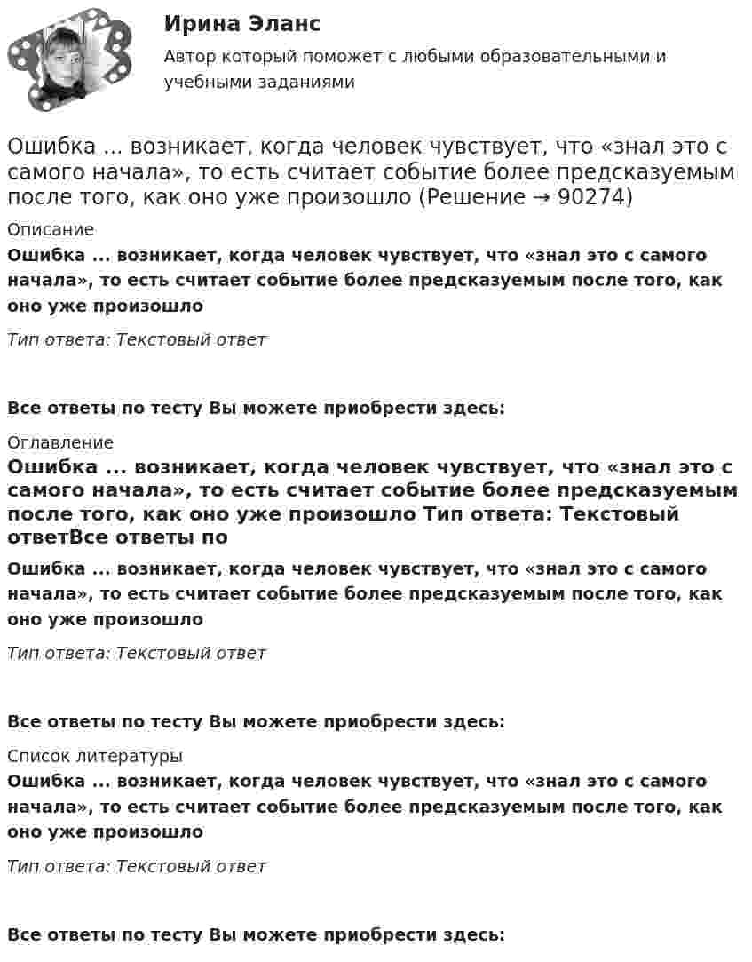      
            Описание
            Ошибка ... возникает, когда человек чувствует, что «знал это с самого начала», то есть считает событие более предсказуемым после того, как оно уже произошло Тип ответа: Текстовый ответ Все ответы по тесту Вы можете приобрести здесь:  
            Оглавление
            Ошибка ... возникает, когда человек чувствует, что «знал это с самого начала», то есть считает событие более предсказуемым после того, как оно уже произошло Тип ответа: Текстовый ответВсе ответы по тесту Вы можете приобрести здесь:  
            Список литературы
            Ошибка ... возникает, когда человек чувствует, что «знал это с самого начала», то есть считает событие более предсказуемым после того, как оно уже произошло Тип ответа: Текстовый ответВсе ответы по тесту Вы можете приобрести здесь:  
            
            
            Ошибка в образовании формы числительного допущена в конструкции ... Тип ответа: Одиночный выбор две тысячи восьмого года с пятидесятью рублями в трёхстах метрах более полутораста человекОшибка ... возникает, когда человек чувствует, что «знал это с самого начала», то есть считает событие более предсказуемым после того, как оно уже произошло Ошибка в правописании глагола с окончанием -ing содержится в слове …   makeing  dancing  keeping  seeingОшибка в правописании глагола с окончанием -ing содержится в слове …  makeing dancing keeping seeingОшибка в правописании глагола с окончанием -ing содержится в слове …    sitting cutting beginning dieingОшибка в правописании глагола с окончанием -ing содержится в слове …  sitting  cutting  beginning  dieingОшибка в правописании глагола с окончанием -ing содержится в слове ...   studing  playing  crying  shiningОчень длинная тонкая прямая проволока несёт заряд, равномерно распределённый по всей её длине. Определить линейную плотность заряда, если напряжённость поля на расстоянии 0,5 м от проволоки против её середины равна 2 В/см.Очень короткая катушка содержит N = 600 витков тонкого провода. Катушка имеет квадратное сечение со стороной a = 8 см. Найти магнитный момент катушки при силе тока I = 1 А.Очень сложно смотреть на умирающего друга. Так же сложно смотреть на умирающее растение, которое прожило с тобой хотя бы месяцОчередность исполнения расчетных поручений клиента для банка устанавливает …Очередность удовлетворения требований кредиторов ликвидируемого юридического лица ...Очередью называется линейный список, в котором:  Выберите один или несколько правильных ответов:  все включения и исключения производятся в произвольной позиции списка Очки ОРЗ –5 в диапазоне СВЧ-излучения ослабляют мощность излучения: Выберите один ответ: a.в 100 раз; b.в 1000 раз; c.в 10 раз.