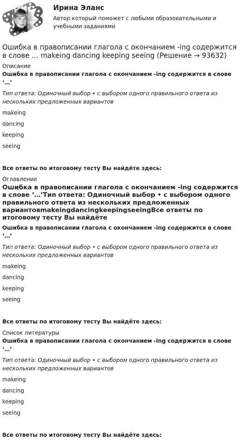      
            Описание
            Ошибка в правописании глагола с окончанием -ing содержится в слове ‘…’Тип ответа: Одиночный выбор • с выбором одного правильного ответа из нескольких предложенных вариантовmakeingdancingkeepingseeingВсе ответы по итоговому тесту Вы найдёте здесь:  
            Оглавление
            Ошибка в правописании глагола с окончанием -ing содержится в слове ‘…’Тип ответа: Одиночный выбор • с выбором одного правильного ответа из нескольких предложенных вариантовmakeingdancingkeepingseeingВсе ответы по итоговому тесту Вы найдёте здесь:  
            Список литературы
            Ошибка в правописании глагола с окончанием -ing содержится в слове ‘…’Тип ответа: Одиночный выбор • с выбором одного правильного ответа из нескольких предложенных вариантовmakeingdancingkeepingseeingВсе ответы по итоговому тесту Вы найдёте здесь:  
            
            
            Ошибка ... возникает, когда человек чувствует, что «знал это с самого начала», то есть считает событие более предсказуемым после того, как оно уже произошло Ошибка в правописании глагола с окончанием -ing содержится в слове …   makeing  dancing  keeping  seeingОшибка в правописании глагола с окончанием -ing содержится в слове …  makeing dancing keeping seeingОшибка в правописании глагола с окончанием -ing содержится в слове …    sitting cutting beginning dieingОшибка в правописании глагола с окончанием -ing содержится в слове …  sitting  cutting  beginning  dieingОшибка в правописании глагола с окончанием -ing содержится в слове ...   studing  playing  crying  shiningОшибка в правописании глагола с окончанием -ing содержится в слове …   studying  playing  crying  shiningОчень короткая катушка содержит N = 600 витков тонкого провода. Катушка имеет квадратное сечение со стороной a = 8 см. Найти магнитный момент катушки при силе тока I = 1 А.Очень сложно смотреть на умирающего друга. Так же сложно смотреть на умирающее растение, которое прожило с тобой хотя бы месяцОчередность исполнения расчетных поручений клиента для банка устанавливает …Очередность удовлетворения требований кредиторов ликвидируемого юридического лица ...Очередью называется линейный список, в котором:  Выберите один или несколько правильных ответов:  все включения и исключения производятся в произвольной позиции списка Очки ОРЗ –5 в диапазоне СВЧ-излучения ослабляют мощность излучения: Выберите один ответ: a.в 100 раз; b.в 1000 раз; c.в 10 раз.Ошибка в образовании формы слова (выделенного заглавными буквами) допущена в примере ... (укажите 2 варианта ответа) Тип ответа: Множественный выбор опытные ТРЕНЕРЫ по ОБОИМ сторонам звучит не менее ГРОМКО ЕЗЖАЙТЕ вперёд нет ТУФЕЛЬ