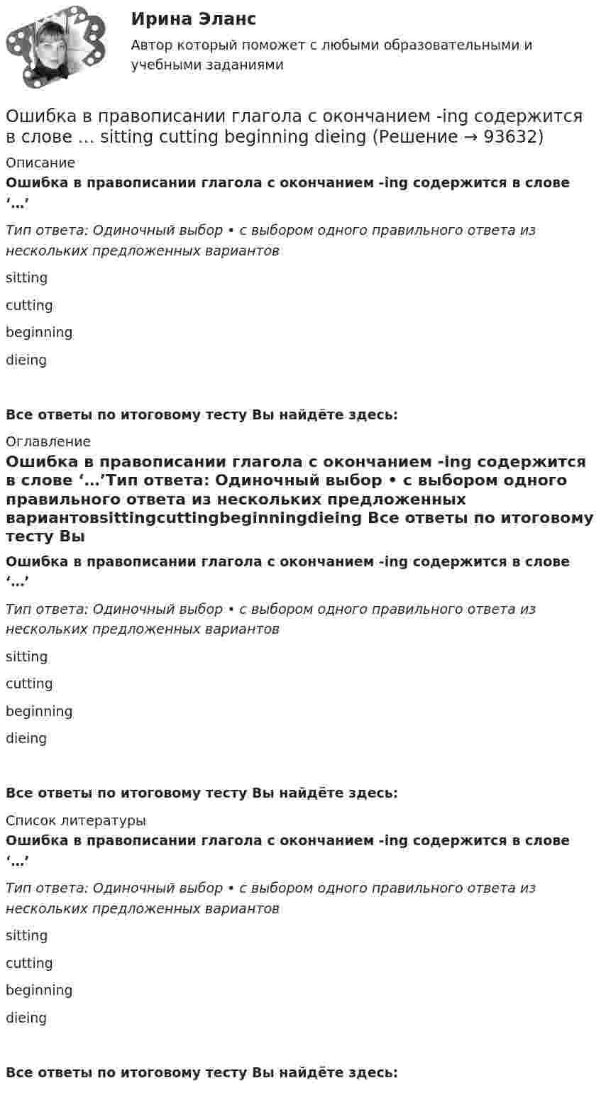      
            Описание
            Ошибка в правописании глагола с окончанием -ing содержится в слове ‘…’Тип ответа: Одиночный выбор • с выбором одного правильного ответа из нескольких предложенных вариантовsittingcuttingbeginningdieingВсе ответы по итоговому тесту Вы найдёте здесь:  
            Оглавление
            Ошибка в правописании глагола с окончанием -ing содержится в слове ‘…’Тип ответа: Одиночный выбор • с выбором одного правильного ответа из нескольких предложенных вариантовsittingcuttingbeginningdieing Все ответы по итоговому тесту Вы найдёте здесь:  
            Список литературы
            Ошибка в правописании глагола с окончанием -ing содержится в слове ‘…’Тип ответа: Одиночный выбор • с выбором одного правильного ответа из нескольких предложенных вариантовsittingcuttingbeginningdieing Все ответы по итоговому тесту Вы найдёте здесь:  
            
            
            Ошибка в правописании глагола с окончанием -ing содержится в слове …    sitting cutting beginning dieingОшибка в правописании глагола с окончанием -ing содержится в слове …  sitting  cutting  beginning  dieingОшибка в правописании глагола с окончанием -ing содержится в слове ...   studing  playing  crying  shiningОшибка в правописании глагола с окончанием -ing содержится в слове …   studying  playing  crying  shiningОшибка появляется из-за невнимательности наблюдателя или при поломке инструмента, а также при резком ухудшенииусловий наблюдений Выберите один ответ: a.грубая ошибка b.случайная ошибка c.систематическая ошибкаОшибки в описях, обнаруженные после проведения инвентаризации, исправляются …Ошибки репрезентативности могут возникать при проведении … наблюденияОчередность удовлетворения требований кредиторов ликвидируемого юридического лица ...Очередью называется линейный список, в котором:  Выберите один или несколько правильных ответов:  все включения и исключения производятся в произвольной позиции списка Очки ОРЗ –5 в диапазоне СВЧ-излучения ослабляют мощность излучения: Выберите один ответ: a.в 100 раз; b.в 1000 раз; c.в 10 раз.Ошибка в образовании формы слова (выделенного заглавными буквами) допущена в примере ... (укажите 2 варианта ответа) Тип ответа: Множественный выбор опытные ТРЕНЕРЫ по ОБОИМ сторонам звучит не менее ГРОМКО ЕЗЖАЙТЕ вперёд нет ТУФЕЛЬОшибка в образовании формы числительного допущена в конструкции ... Тип ответа: Одиночный выбор две тысячи восьмого года с пятидесятью рублями в трёхстах метрах более полутораста человекОшибка ... возникает, когда человек чувствует, что «знал это с самого начала», то есть считает событие более предсказуемым после того, как оно уже произошло Ошибка в правописании глагола с окончанием -ing содержится в слове …   makeing  dancing  keeping  seeing