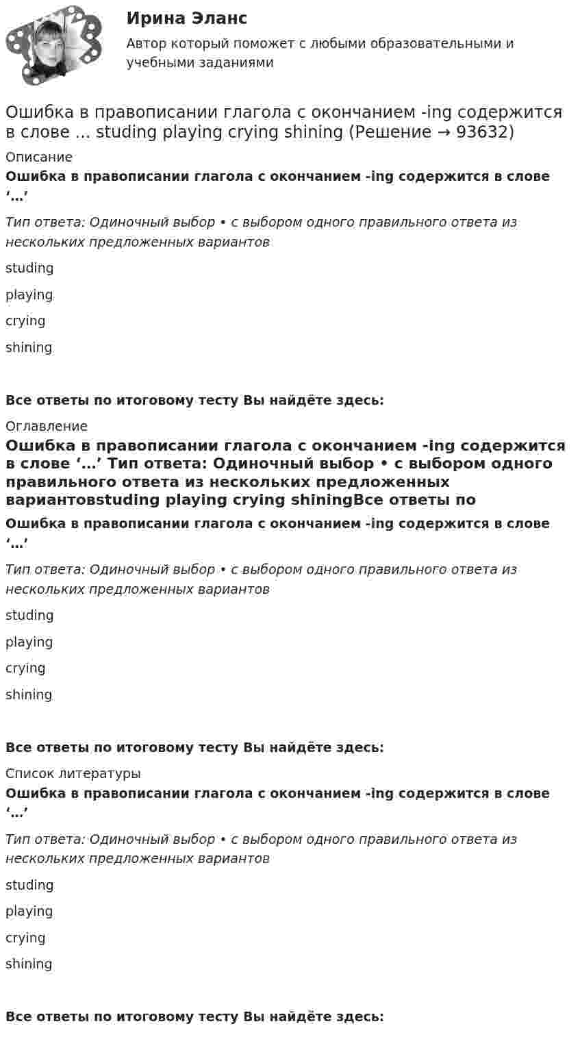      
            Описание
            Ошибка в правописании глагола с окончанием -ing содержится в слове ‘…’ Тип ответа: Одиночный выбор • с выбором одного правильного ответа из нескольких предложенных вариантовstuding playing crying shiningВсе ответы по итоговому тесту Вы найдёте здесь:  
            Оглавление
            Ошибка в правописании глагола с окончанием -ing содержится в слове ‘…’ Тип ответа: Одиночный выбор • с выбором одного правильного ответа из нескольких предложенных вариантовstuding playing crying shiningВсе ответы по итоговому тесту Вы найдёте здесь:  
            Список литературы
            Ошибка в правописании глагола с окончанием -ing содержится в слове ‘…’ Тип ответа: Одиночный выбор • с выбором одного правильного ответа из нескольких предложенных вариантовstuding playing crying shiningВсе ответы по итоговому тесту Вы найдёте здесь:  
            
            
            Ошибка в правописании глагола с окончанием -ing содержится в слове …  sitting  cutting  beginning  dieingОшибка в правописании глагола с окончанием -ing содержится в слове ...   studing  playing  crying  shiningОшибка в правописании глагола с окончанием -ing содержится в слове …   studying  playing  crying  shiningОшибка появляется из-за невнимательности наблюдателя или при поломке инструмента, а также при резком ухудшенииусловий наблюдений Выберите один ответ: a.грубая ошибка b.случайная ошибка c.систематическая ошибкаОшибки в описях, обнаруженные после проведения инвентаризации, исправляются …Ошибки репрезентативности могут возникать при проведении … наблюденияОшибкой ... рода называют ошибку, которая возникает в случае, когда исследователь считает, что обнаружил реальные результаты, а их на самом деле нетОчередью называется линейный список, в котором:  Выберите один или несколько правильных ответов:  все включения и исключения производятся в произвольной позиции списка Очки ОРЗ –5 в диапазоне СВЧ-излучения ослабляют мощность излучения: Выберите один ответ: a.в 100 раз; b.в 1000 раз; c.в 10 раз.Ошибка в образовании формы слова (выделенного заглавными буквами) допущена в примере ... (укажите 2 варианта ответа) Тип ответа: Множественный выбор опытные ТРЕНЕРЫ по ОБОИМ сторонам звучит не менее ГРОМКО ЕЗЖАЙТЕ вперёд нет ТУФЕЛЬОшибка в образовании формы числительного допущена в конструкции ... Тип ответа: Одиночный выбор две тысячи восьмого года с пятидесятью рублями в трёхстах метрах более полутораста человекОшибка ... возникает, когда человек чувствует, что «знал это с самого начала», то есть считает событие более предсказуемым после того, как оно уже произошло Ошибка в правописании глагола с окончанием -ing содержится в слове …   makeing  dancing  keeping  seeingОшибка в правописании глагола с окончанием -ing содержится в слове …  makeing dancing keeping seeing