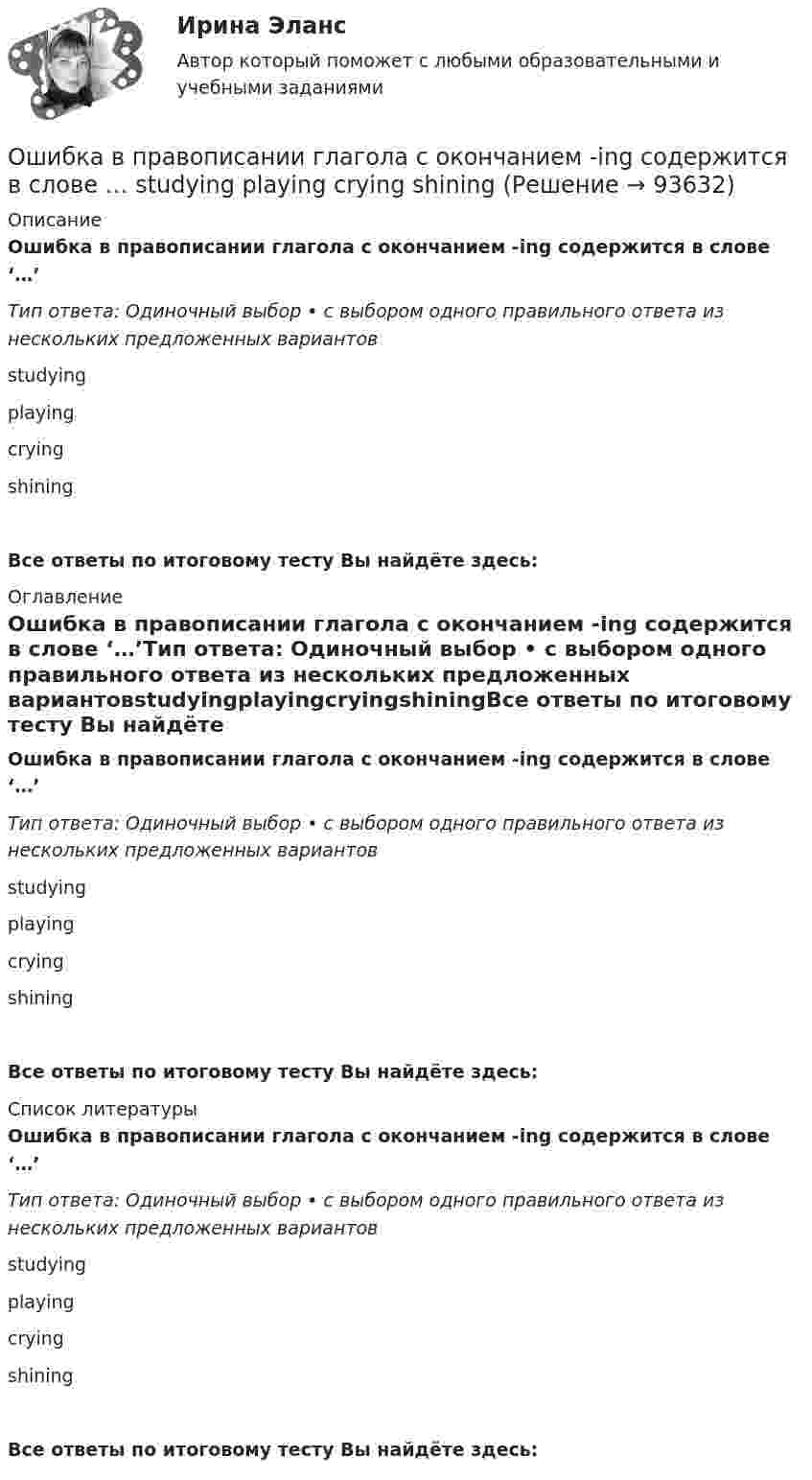      
            Описание
            Ошибка в правописании глагола с окончанием -ing содержится в слове ‘…’Тип ответа: Одиночный выбор • с выбором одного правильного ответа из нескольких предложенных вариантовstudyingplayingcryingshiningВсе ответы по итоговому тесту Вы найдёте здесь:  
            Оглавление
            Ошибка в правописании глагола с окончанием -ing содержится в слове ‘…’Тип ответа: Одиночный выбор • с выбором одного правильного ответа из нескольких предложенных вариантовstudyingplayingcryingshiningВсе ответы по итоговому тесту Вы найдёте здесь:  
            Список литературы
            Ошибка в правописании глагола с окончанием -ing содержится в слове ‘…’Тип ответа: Одиночный выбор • с выбором одного правильного ответа из нескольких предложенных вариантовstudyingplayingcryingshiningВсе ответы по итоговому тесту Вы найдёте здесь:  
            
            
            Ошибка в правописании глагола с окончанием -ing содержится в слове ...   studing  playing  crying  shiningОшибка в правописании глагола с окончанием -ing содержится в слове …   studying  playing  crying  shiningОшибка появляется из-за невнимательности наблюдателя или при поломке инструмента, а также при резком ухудшенииусловий наблюдений Выберите один ответ: a.грубая ошибка b.случайная ошибка c.систематическая ошибкаОшибки в описях, обнаруженные после проведения инвентаризации, исправляются …Ошибки репрезентативности могут возникать при проведении … наблюденияОшибкой ... рода называют ошибку, которая возникает в случае, когда исследователь считает, что обнаружил реальные результаты, а их на самом деле нетО шиншиллах раньше было мало что известно в наших краях. Этот грызун похож на небольшой клубочек шерстиОчки ОРЗ –5 в диапазоне СВЧ-излучения ослабляют мощность излучения: Выберите один ответ: a.в 100 раз; b.в 1000 раз; c.в 10 раз.Ошибка в образовании формы слова (выделенного заглавными буквами) допущена в примере ... (укажите 2 варианта ответа) Тип ответа: Множественный выбор опытные ТРЕНЕРЫ по ОБОИМ сторонам звучит не менее ГРОМКО ЕЗЖАЙТЕ вперёд нет ТУФЕЛЬОшибка в образовании формы числительного допущена в конструкции ... Тип ответа: Одиночный выбор две тысячи восьмого года с пятидесятью рублями в трёхстах метрах более полутораста человекОшибка ... возникает, когда человек чувствует, что «знал это с самого начала», то есть считает событие более предсказуемым после того, как оно уже произошло Ошибка в правописании глагола с окончанием -ing содержится в слове …   makeing  dancing  keeping  seeingОшибка в правописании глагола с окончанием -ing содержится в слове …  makeing dancing keeping seeingОшибка в правописании глагола с окончанием -ing содержится в слове …    sitting cutting beginning dieing