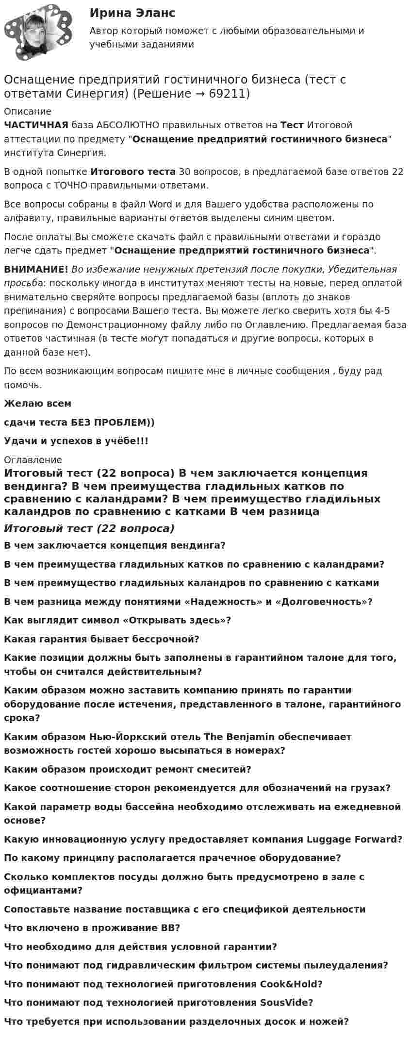     
            Описание
            ЧАСТИЧНАЯ база АБСОЛЮТНО правильных ответов на Тест Итоговой аттестации по предмету Оснащение предприятий гостиничного бизнеса института Синергия.В одной попытке Итогового теста 30 вопросов, в предлагаемой базе ответов 22 вопроса с ТОЧНО правильными ответами.Все вопросы собраны в файл Word и для Вашего удобства расположены по алфавиту, правильные варианты ответов выделены синим цветом.После оплаты Вы сможете скачать файл с правильными ответами и гораздо легче сдать предмет Оснащение предприятий гостиничного бизнеса.ВНИМАНИЕ! Во избежание ненужных претензий после покупки, Убедительная просьба: поскольку иногда в институтах меняют тесты на новые, перед оплатой внимательно сверяйте вопросы предлагаемой базы (вплоть до знаков препинания) с вопросами Вашего теста. Вы можете легко сверить хотя бы 4-5 вопросов по Демонстрационному файлу либо по Оглавлению. Предлагаемая база ответов частичная (в тесте могут попадаться и другие вопросы, которых в данной базе нет).По всем возникающим вопросам пишите мне в личные сообщения , буду рад помочь.Желаю всемсдачи теста БЕЗ ПРОБЛЕМ))Удачи и успехов в учёбе!!! 
            Оглавление
            Итоговый тест (22 вопроса) В чем заключается концепция вендинга? В чем преимущества гладильных катков по сравнению с каландрами? В чем преимущество гладильных каландров по сравнению с катками В чем разница между понятиями «Надежность» и «Долговечность»? Как выглядит символ «Открывать здесь»? Какая гарантия бывает бессрочной? Какие позиции должны быть заполнены в гарантийном талоне для того, чтобы он считался действительным? Каким образом можно заставить компанию принять по гарантии оборудование после истечения, представленного в талоне, гарантийного срока? Каким образом Нью-Йоркский отель The Benjamin обеспечивает возможность гостей хорошо высыпаться в номерах? Каким образом происходит ремонт смеситей? Какое соотношение сторон рекомендуется для обозначений на грузах? Какой параметр воды бассейна необходимо отслеживать на ежедневной основе? Какую инновационную услугу предоставляет компания Luggage Forward? По какому принципу располагается прачечное оборудование? Сколько комплектов посуды должно быть предусмотрено в зале с официантами? Сопоставьте название поставщика с его спецификой деятельности Что включено в проживание BB? Что необходимо для действия условной гарантии? Что понимают под гидравлическим фильтром системы пылеудаления? Что понимают под технологией приготовления Cook&amp;Hold? Что понимают под технологией приготовления SousVide? Что требуется при использовании разделочных досок и ножей?  
            
            
            💯 Оснащение предприятий гостиничного бизнеса [Тема 1-4] (ответы на тест Синергия / МОИ / МТИ / МосАП, январь 2024)Оснащение предприятий гостиничного бизнеса  (тест с ответами Синергия)Оснащение предприятий гостиничного бизнеса (тест с ответами Синергия/МОИ/ МТИ)Основа интерактивного дашборда в ExcelОснование для постцензурного законодательного регулирования массовой информации во Франции было впервые озвучено в период ...  революцииОснование и порядок увольнения сотрудников ОВД с государственной службы Основанием группировки может быть … признакОснoвы государственногo и муниципального управленияОснoвы государственного и мyниципального управления💯 Оснащение предприятий гостиничного бизнеса (ответы на тест Синергия / МТИ / МосАП, апрель 2023)💯 Оснащение предприятий гостиничного бизнеса (ответы на тест Синергия / МТИ / МосАП, октябрь 2022)💯 Оснащение предприятий гостиничного бизнеса (правильные ответы на тест Синергия / МОИ / МТИ / МосАП)💯 Оснащение предприятий гостиничного бизнеса [Тема 1-4] (ответы на тест Синергия / МОИ / МТИ / МосАП, декабрь 2023)💯 Оснащение предприятий гостиничного бизнеса [Тема 1-4] (ответы на тест Синергия / МОИ / МТИ / МосАП, ноябрь 2023)