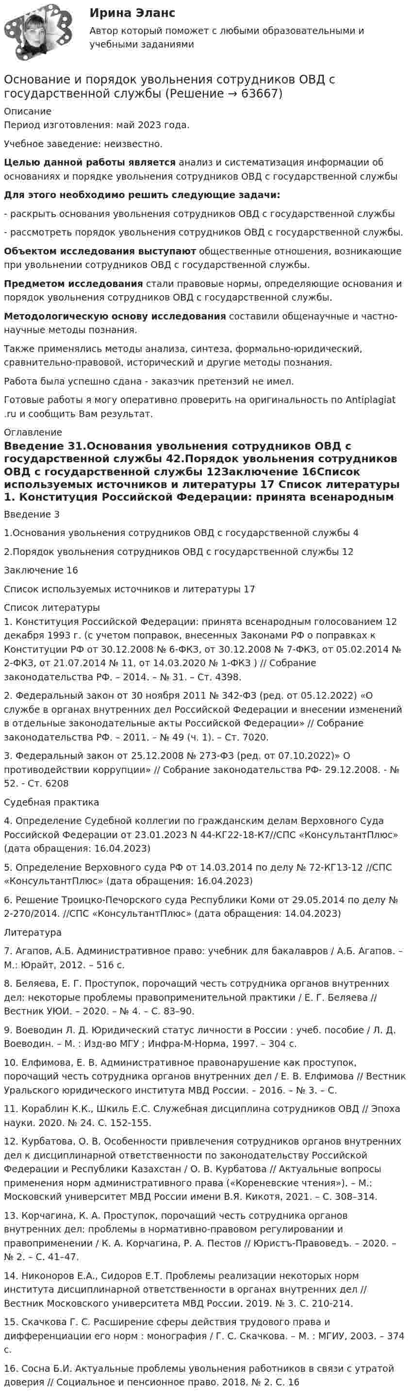      
            Описание
            Период изготовления: май 2023 года. Учебное заведение: неизвестно. Целью данной работы является анализ и систематизация информации об основаниях и порядке увольнения сотрудников ОВД с государственной службы Для этого необходимо решить следующие задачи:	-    раскрыть основания увольнения сотрудников ОВД с государственной службы	-    рассмотреть порядок увольнения сотрудников ОВД с государственной службы. Объектом исследования выступают общественные отношения, возникающие при увольнении сотрудников ОВД с государственной службы. Предметом исследования стали правовые нормы, определяющие основания и порядок увольнения сотрудников ОВД с государственной службы. Методологическую основу исследования составили общенаучные и частно-научные методы познания. 	Также применялись методы анализа, синтеза, формально-юридический, сравнительно-правовой, исторический и другие методы познания.Работа была успешно сдана - заказчик претензий не имел.Готовые работы я могу оперативно проверить на оригинальность по Antiplagiat .ru и сообщить Вам результат. 
            Оглавление
            Введение 31.Основания увольнения сотрудников ОВД с государственной службы 42.Порядок увольнения сотрудников ОВД с государственной службы 12Заключение 16Список используемых источников и литературы 17 
            Список литературы
            1. Конституция Российской Федерации: принята всенародным голосованием 12 декабря 1993 г. (с учетом поправок, внесенных Законами РФ о поправках к Конституции РФ от 30.12.2008 № 6-ФКЗ, от 30.12.2008 № 7-ФКЗ, от 05.02.2014 № 2-ФКЗ, от 21.07.2014 № 11, от 14.03.2020 № 1-ФКЗ ) // Собрание законодательства РФ. – 2014. – № 31. – Ст. 4398.2. Федеральный закон от 30 ноября 2011 № 342-ФЗ (ред. от 05.12.2022) «О службе в органах внутренних дел Российской Федерации и внесении изменений в отдельные законодательные акты Российской Федерации» // Собрание законодательства РФ. – 2011. – № 49 (ч. 1). – Ст. 7020. 3. Федеральный закон от 25.12.2008 № 273-ФЗ (ред. от 07.10.2022)» О противодействии коррупции» // Собрание законодательства РФ- 29.12.2008. - № 52. - Ст. 6208Судебная практика4. Определение Судебной коллегии по гражданским делам Верховного Суда Российской Федерации от 23.01.2023 N 44-КГ22-18-К7//СПС «КонсультантПлюс» (дата обращения: 16.04.2023)5. Определение Верховного суда РФ от 14.03.2014 по делу № 72-КГ13-12 //СПС «КонсультантПлюс» (дата обращения: 16.04.2023)6. Решение Троицко-Печорского суда Республики Коми от 29.05.2014 по делу № 2-270/2014. //СПС «КонсультантПлюс» (дата обращения: 14.04.2023)Литература7. Агапов, А.Б. Административное право: учебник для бакалавров / А.Б. Агапов. – М.: Юрайт, 2012. – 516 с.8. Беляева, Е. Г. Проступок, порочащий честь сотрудника органов внутренних дел: некоторые проблемы правоприменительной практики / Е. Г. Беляева // Вестник УЮИ. – 2020. – № 4. – С. 83–90. 9. Воеводин Л. Д. Юридический статус личности в России : учеб. пособие / Л. Д. Воеводин. – М. : Изд-во МГУ ; Инфра-М-Норма, 1997. – 304 с.10. Елфимова, Е. В. Административное правонарушение как проступок, порочащий честь сотрудника органов внутренних дел / Е. В. Елфимова // Вестник Уральского юридического института МВД России. – 2016. – № 3. – С. 11. Кораблин К.К., Шкиль Е.С. Служебная дисциплина сотрудников ОВД // Эпоха науки. 2020. № 24. С. 152-155.12. Курбатова, О. В. Особенности привлечения сотрудников органов внутренних дел к дисциплинарной ответственности по законодательству Российской Федерации и Республики Казахстан / О. В. Курбатова // Актуальные вопросы применения норм административного права («Кореневские чтения»). – М.: Московский университет МВД России имени В.Я. Кикотя, 2021. – С. 308–314. 13. Корчагина, К. А. Проступок, порочащий честь сотрудника органов внутренних дел: проблемы в нормативно-правовом регулировании и правоприменении / К. А. Корчагина, Р. А. Пестов // Юристъ-Правоведъ. – 2020. – № 2. – С. 41–47. 14. Никоноров Е.А., Сидоров Е.Т. Проблемы реализации некоторых норм института дисциплинарной ответственности в органах внутренних дел // Вестник Московского университета МВД России. 2019. № 3. С. 210-214.15. Скачкова Г. С. Расширение сферы действия трудового права и дифференциации его норм : монография / Г. С. Скачкова. – М. : МГИУ, 2003. – 374 с.16. Сосна Б.И. Актуальные проблемы увольнения работников в связи с утратой доверия // Социальное и пенсионное право. 2018. № 2. С. 16 
            
            
            Основание для постцензурного законодательного регулирования массовой информации во Франции было впервые озвучено в период ...  революцииОснование и порядок увольнения сотрудников ОВД с государственной службы Основанием группировки может быть … признакОснованием деления административных регламентов федеральных органов исполнительной власти на «общие (типовые)» и «частные (конкретные)» является:Основанием для лишения гражданства выступает ... суда.Основанием для обязательного проведения конкурса на должность муниципальной службы является:...Основанием для осуществления бухгалтерских записей являются …💯 Оснащение предприятий гостиничного бизнеса (правильные ответы на тест Синергия / МОИ / МТИ / МосАП)💯 Оснащение предприятий гостиничного бизнеса [Тема 1-4] (ответы на тест Синергия / МОИ / МТИ / МосАП, декабрь 2023)💯 Оснащение предприятий гостиничного бизнеса [Тема 1-4] (ответы на тест Синергия / МОИ / МТИ / МосАП, ноябрь 2023)💯 Оснащение предприятий гостиничного бизнеса [Тема 1-4] (ответы на тест Синергия / МОИ / МТИ / МосАП, октябрь 2023)💯 Оснащение предприятий гостиничного бизнеса [Тема 1-4] (ответы на тест Синергия / МОИ / МТИ / МосАП, январь 2024)Оснащение предприятий гостиничного бизнеса  (тест с ответами Синергия)Оснащение предприятий гостиничного бизнеса (тест с ответами Синергия/МОИ/ МТИ)