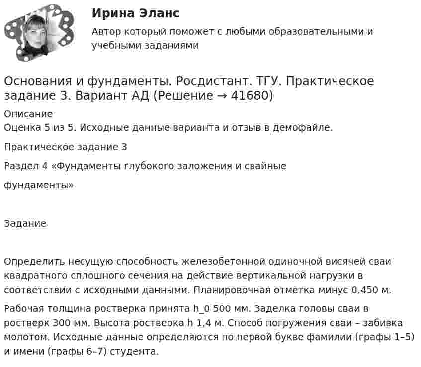     
          Описание
          Оценка 5 из 5. Исходные данные варианта и отзыв в демофайле.Практическое задание 3Раздел 4 «Фундаменты глубокого заложения и свайные фундаменты»Задание Определить несущую способность железобетонной одиночной висячей сваи квадратного сплошного сечения на действие вертикальной нагрузки в соответствии с исходными данными. Планировочная отметка минус 0.450 м. Рабочая толщина ростверка принята h_0 500 мм. Заделка головы сваи в ростверк 300 мм. Высота ростверка h 1,4 м. Способ погружения сваи – забивка молотом. Исходные данные определяются по первой букве фамилии (графы 1–5) и имени (графы 6–7) студента.  
            
            
            Основания и фундаменты. Росдистант. ТГУ. Практическое задание 2. Вариант АДОснования и фундаменты. Росдистант. ТГУ. Практическое задание 3. Вариант АД💯 Основания и фундаменты.ти (ответы на тест Синергия / МОИ / МТИ / МосАП, январь 2024)💯 Основания и фундаменты.ти (правильные ответы на тест Синергия / МОИ / МТИ / МосАП)Основаниями наступления международной ответственности являются... (выберите два варианта ответа)Основаниями перемещений на государственной гражданской службе являются:... (укажите 3 варианта ответа)Основанная на экономических отношениях и государственном устройстве Российской Федерации, регулируемая законодательством РФ совокупность федерального бюджета, бюджетов субъектов РФ, местных бюджетов и бюджетов государственных внебюджетных фондов формОснования и фундаменты, РосдистантОснования и фундаменты . Росдистант. Практические работыОснования и фундаменты. Росдистант. ТГУ. Итоговый тест с ответами. 30,1/40Основания и фундаменты. Росдистант. ТГУ. Итоговый тест с ответами. 31/40. 2023г.Основания и фундаменты. Росдистант. ТГУ. Итоговый тест с ответами. 32,7/40Основания и фундаменты. Росдистант. ТГУ. Итоговый тест с ответами. 33/40. 2022г.Основания и фундаменты. Росдистант. ТГУ. Итоговый тест с ответами. 37/40