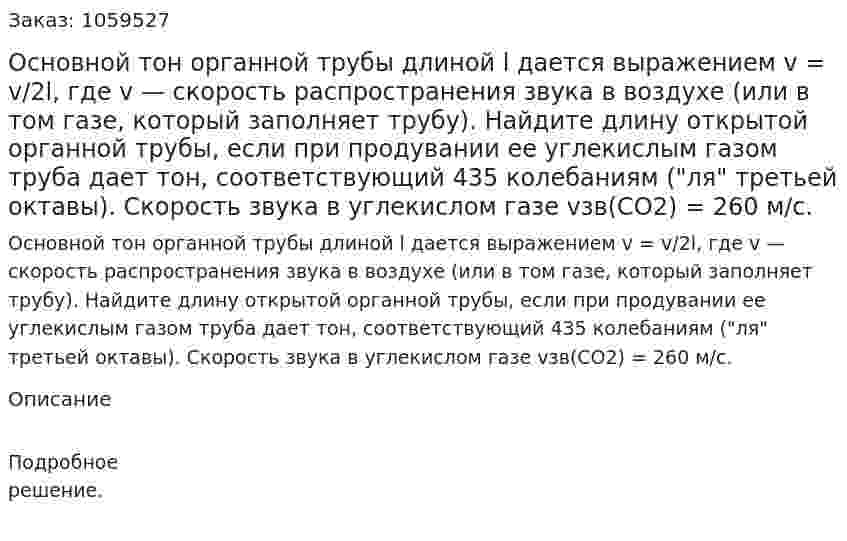 Основной тон органной трубы длиной l дается выражением v = v/2l, где v — скорость распространения звука в воздухе (или в том газе, который заполняет трубу). Найдите длину открытой органной трубы, если при продувании ее углекислым газом труба дает тон, соответствующий 435 колебаниям ("ля" третьей октавы). Скорость звука в углекислом газе vзв(CO2) = 260 м/с. 