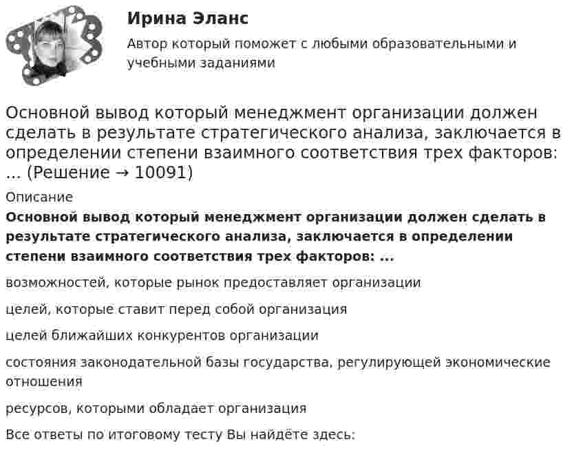      
          Описание
          Основной вывод который менеджмент организации должен сделать в результате стратегического анализа, заключается в определении степени взаимного соответствия трех факторов: ... возможностей, которые рынок предоставляет организации целей, которые ставит перед собой организация целей ближайших конкурентов организации состояния законодательной базы государства, регулирующей экономические отношения ресурсов, которыми обладает организация  Все ответы по итоговому тесту Вы найдёте здесь:   
            
            
            Основной вид краткосрочных государственных обязательств - ...Основной вывод который менеджмент организации должен сделать в результате стратегического анализа, заключается в определении степени взаимного соответствия трех факторов: ...Основной вывод, который менеджмент организации должен сделать в результате стратегического анализа, заключается в определении степени взаимного соответствия трех факторов: … Основной единицей структуры «сетевого общества» является … виртуальная община виртуальный субъект виртуальное государствоОсновной задачей исследования операций является …Основной закон государства, определяющий основы общественного и государственного строя, систему государственных органов, прав и обязанностей граждан, - это ...Основной источник активности индивида, внутреннее состояние нужды, выражающее его зависимость от условий существования — это:Основная цель политики развития персонала — ...Основное достоинство замкнутого профиля в сравнении с открытым? ТулГУОсновное достоинство поточных методов: ТулГУОсновное назначение объяснительного компонента заключается в …Основное отличие автотрансформатора от трансформаторов заключается? Выберите один ответ: a.в обязательном наличии трех обмоток; b.в способе монтажа обмоток. c.в наличии электрической связи между обмотками; d.в возможности большого диапазоОсновное отличие активного радиочастотного идентификатора от пассивного в ...Основное содержание обеспечения национальной безопасности состоит в поддержании правовых и институциональных механизмов, а также ресурсных возможностей государства и общества на уровне, отвечающем национальным интересам Российской Федерации