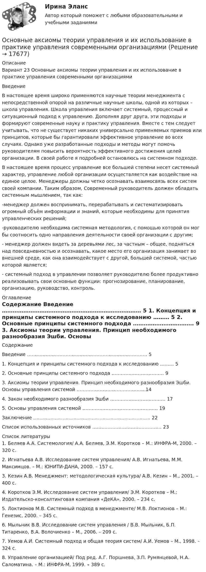      
          Описание
          Вариант 23  Основные аксиомы теории управления и их использование в практике управления современными организациямиВведение 	В настоящее время широко применяются научные теории менеджмента с непосредственной опорой на различные научные школы, одной из которых – школа управления. Школа управления включает системный, процессный и ситуационный подход к управлению. Дополняя друг друга, эти подходы и формируют современные науку и практику управления. Вместе с тем следует учитывать, что не существует никаких универсально применяемых приемов или принципов, которые бы гарантировали эффективное управление во всех случаях. Однако уже разработанные подходы и методы могут помочь руководителям повысить вероятность эффективного достижения целей организации. В своей работе я подробней остановлюсь на системном подходе.	В настоящее время процесс управление все большей степени несет системный характер, управление любой организации осуществляется как воздействие на единое целое. Менеджеры должны четко осознавать взаимосвязь всех систем своей компании. Таким образом, Современный руководитель должен обладать системным мышлением, так как:	-менеджер должен воспринимать, перерабатывать и систематизировать огромный объём информации и знаний, которые необходимы для принятия управленческих решений;	-руководителю необходима системная методология, с помощью которой он мог бы соотносить одно направления деятельности своей организации с другим;	- менеджер должен видеть за деревьями лес, за частным – общее, подняться над повседневностью и осознавать, какое место его организация занимает во внешней среде, как она взаимодействует с другой, большей системой, частью которой является;	- системный подход в управлении позволяет руководителю более продуктивно реализовывать свои основные функции: прогнозирование, планирование, организацию, руководство, контроль. 
          Оглавление
          Содержание    Введение …………………………………………………………………… 5   1. Концепция и принципы системного подхода к исследованию ……… 5   2. Основные принципы системного подхода ……………………………. 9   3. Аксиомы теории управления. Принцип необходимого разнообразия Эшби. Основы управления системой ……………………………………...14   4. Закон необходимого разнообразия Эшби ……………………………… 17   5. Основы управления системой …………………………………………. 19   Заключение …………………………………………………………………. 22   Список использованных источников ……………………………………… 23  
          Список литературы
          	1.                Беляев А.А. Системология/ А.А. Беляев, Э.М. Коротков – М.: ИНФРА-М, 2000. – 320 с.	2.                Игнатьева А.В. Исследование систем управления/ А.В. Игнатьева, М.М. Максимцов. – М.: ЮНИТИ-ДАНА, 2000. – 157 с.	3.                Кезин А.В. Менеджмент: методологическая культура/ А.В. Кезин – М., 2001. – 400 с.	4.                Коротков Э.М. Исследование систем управления/ Э.М. Коротков – М.: Издательско-консалтинговая компания «ДеКА», 2000. – 234 с.	5.                Локтионов М.В. Системный подход в менеджменте/ М.В. Локтионов – М.: Генезис, 2000. – 345 с.	6.                Мыльник В.В. Исследование систем управления / В.В. Мыльник, Б.П. Титаренко, В.А. Волочиенко – М., 2006. – 209 с.	7.                Уемов А.И. Системный подход и общая теория систем/ А.И. Уемов – М., 1998. – 324 с.	8.                Управление организацией/ Под ред. А.Г. Поршнева, З.П. Румянцевой, Н.А. Саломатина. – М.: ИНФРА-М, 1999. – 389 с.
            
            
            Основной целью функциональной подготовки при занятиях ФК и спортом является расширение границ функциональной адаптации организмаОсновные аксиомы теории управления и их использование в практике управления современными организациями «Основные алгоритмы сжатия данных. Особенности классификаций и расследования дел о преступлениях в сфере компьютерной информации.»Основные виды и способы организации досуговой деятельности по изобразительному и декоративно-прикладному искусству Тестовые вопросы к разделу №1 НСПК Основные виды и способы организации досуговой деятельности по изобразительному и декоративно-прикладному искусству Тестовые вопросы к разделу №2 НСПКОсновные виды и способы организации досуговой деятельности по изобразительному и декоративно-прикладному искусству Тестовые вопросы к разделу №3 НСПКОсновные виды критического анализа: дискурс-анализ, научно-исследовательская работа и ... анализОсновной причиной выделения анализа хозяйственной деятельности (АХД) в самостоятельную отрасль знаний является …Основной способ съемки ситуации местности при разбивке пикета по трассе:Основной субъект международных преступлений - ...Основной тип покрытий резервуаров объемом более 10 тыс. куб. м ТулГУОсновной тренд рекламы в социальных сетях - это работа с ... и локальными лидерами мненийОсновной фактор, определяющий интенсивность выпаривания и производительность выпарного аппарата, -это разность температурОсновной функцией контрактной системы является ... за счет встроенных механизмов поддержки малого предпринимательства, социально ориентированных некоммерческих организаций и преференций российским товарам, работам, услугам
