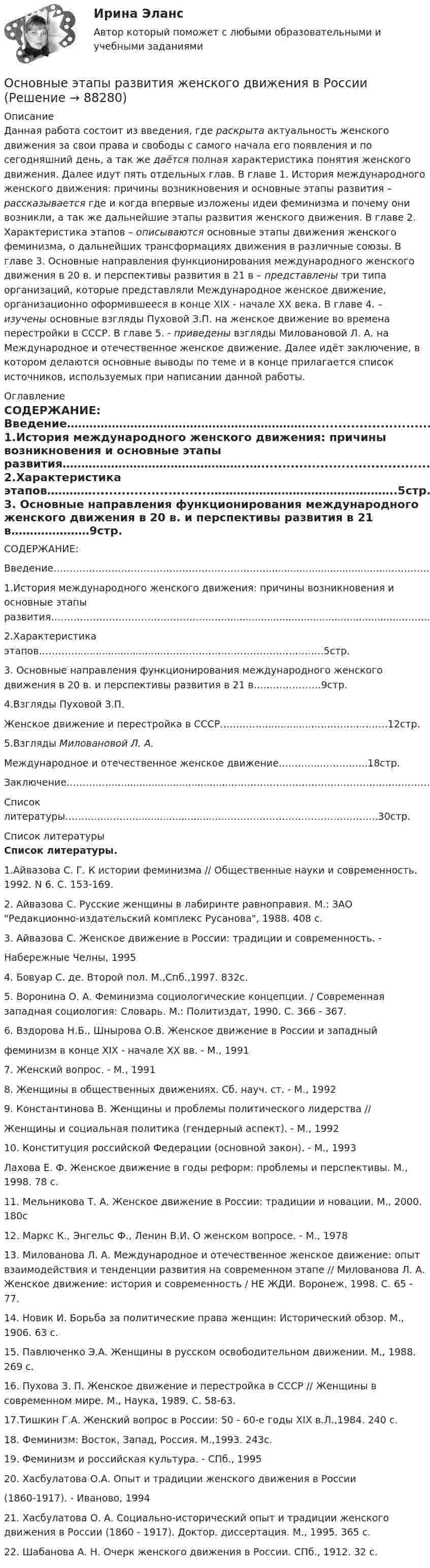      
            Описание
            Данная работа состоит из введения, где раскрыта актуальность женского движения за свои права и свободы с самого начала его появления и по сегодняшний день, а так же даётся полная характеристика понятия женского движения. Далее идут пять отдельных глав. В главе 1. История международного женского движения: причины возникновения и основные этапы развития – рассказывается где и когда впервые изложены идеи феминизма и почему они возникли, а так же дальнейшие этапы развития женского движения. В главе 2. Характеристика этапов – описываются основные этапы движения женского феминизма, о дальнейших трансформациях движения в различные союзы. В главе 3. Основные направления функционирования международного женского движения в 20 в. и перспективы развития в 21 в – представлены три типа организаций, которые представляли Международное женское движение, организационно оформившееся в конце XIX - начале ХХ века. В главе 4. – изучены основные взгляды Пуховой З.П.  на женское движение во времена перестройки в СССР. В главе 5. - приведены взгляды Миловановой Л. А. на Международное и отечественное женское движение. Далее идёт заключение, в котором делаются основные выводы по теме и в конце прилагается список источников, используемых при написании данной работы. 
            Оглавление
            СОДЕРЖАНИЕ: Введение…………………………………………………………..........................................……………1стр. 1.История международного женского движения: причины возникновения и основные этапы развития…………………………………………..…............................................................……..3стр. 2.Характеристика этапов…………............................…………………………………………..5стр. 3. Основные направления функционирования международного женского движения в 20 в. и перспективы развития в 21 в…………………9стр. 4.Взгляды Пуховой З.П. Женское движение и перестройка в СССР……………..............…….…….……….12стр. 5.Взгляды Миловановой Л. А.Международное и отечественное женское движение……….....…………..18стр. Заключение…………….......................................……………….…………………………………….30стр. Список литературы………...………...............................………………………………………..30стр. 
            Список литературы
            Список литературы.1.Айвазова С. Г. К истории феминизма // Общественные науки и современность. 1992. N 6. С. 153-169.  2. Айвазова С. Русские женщины в лабиринте равноправия. М.: ЗАО Редакционно-издательский комплекс Русанова, 1988. 408 с. 3. Айвазова С. Женское движение в России: традиции и современность. -Набережные Челны, 19954. Бовуар С. де. Второй пол. М.,Спб.,1997. 832с.5. Воронина О. А. Феминизма социологические концепции. / Современная западная социология: Словарь. М.: Политиздат, 1990. С. 366 - 367.6. Вздорова Н.Б., Шнырова О.В. Женское движение в России и западныйфеминизм в конце XIX - начале XX вв. - М., 19917. Женский вопрос. - М., 19918. Женщины в общественных движениях. Сб. науч. ст. - М., 19929. Константинова В. Женщины и проблемы политического лидерства //Женщины и социальная политика (гендерный аспект). - М., 199210. Конституция российской Федерации (основной закон). - М., 1993Лахова Е. Ф. Женское движение в годы реформ: проблемы и перспективы. М., 1998. 78 с. 11. Мельникова Т. А. Женское движение в России: традиции и новации. М., 2000. 180с12. Маркс К., Энгельс Ф., Ленин В.И. О женском вопросе. - М., 197813. Милованова Л. А. Международное и отечественное женское движение: опыт взаимодействия и тенденции развития на современном этапе // Милованова Л. А. Женское движение: история и современность / НЕ ЖДИ. Воронеж, 1998. С. 65 - 77.14. Новик И. Борьба за политические права женщин: Исторический обзор. М., 1906. 63 с. 15. Павлюченко Э.А. Женщины в русском освободительном движении. М., 1988. 269 с. 16. Пухова З. П. Женское движение и перестройка в СССР // Женщины в современном мире. М., Наука, 1989. С. 58-63. 17.Тишкин Г.А. Женский вопрос в России: 50 - 60-е годы XIX в.Л.,1984. 240 с.18. Феминизм: Восток, Запад, Россия. М.,1993. 243с.19. Феминизм и российская культура. - СПб., 199520. Хасбулатова О.А. Опыт и традиции женского движения в России(1860-1917). - Иваново, 199421. Хасбулатова О. А. Социально-исторический опыт и традиции женского движения в России (1860 - 1917). Доктор. диссертация. М., 1995. 365 с. 22. Шабанова А. Н. Очерк женского движения в России. СПб., 1912. 32 с. 
            
            
            Основные элементы трассы:Основные этапы развития женского движения в РоссииОсновные этапы телепроизводстваОсновные юридические определения в СШАосновные юридические термины США для адвокатаОсновные юридические термины США. Закон и порядокОсновными группами мирных средств разрешения международных споров являются... (выберите два варианта ответа)Основные функции аналогии права и закона как источника международного частного права состоят в...Основные функции государства изложены в ...Основные функции и процессы управления проектомОсновные функции менеджмента и делегирование полномочий в рекламной организацииОсновные функции семьиОсновные характеристики измеренийОсновные цели современного делового предприятия