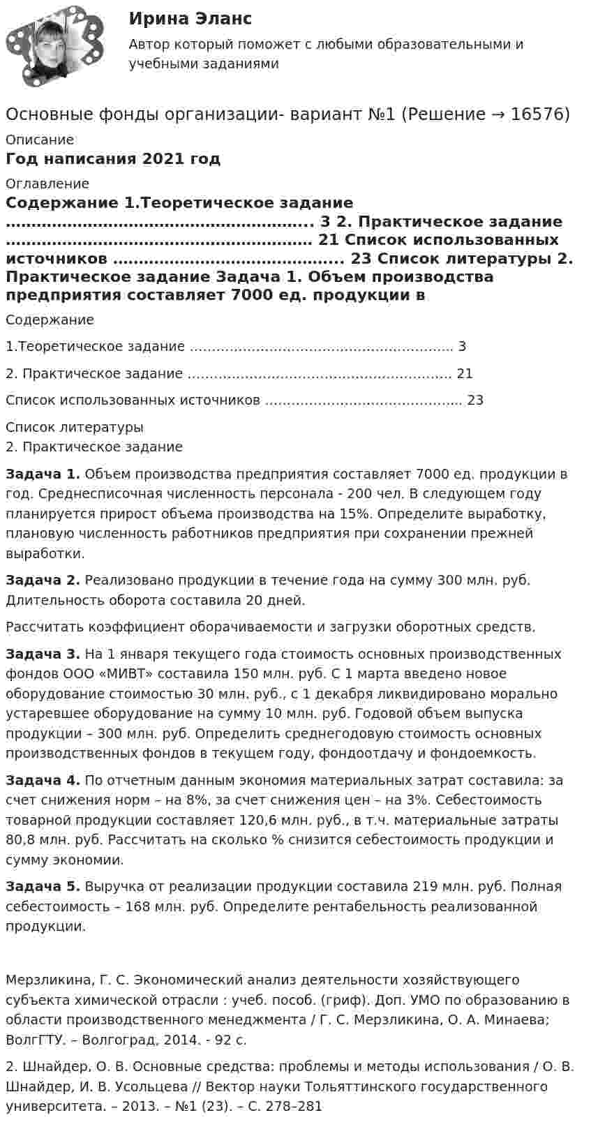     
          Описание
          Год написания 2021 год 
          Оглавление
          Содержание   1.Теоретическое задание …………………………………………………... 3   2. Практическое задание …………………………………………………… 21   Список использованных источников ……………………………………... 23  
          Список литературы
          2. Практическое задание Задача 1. Объем производства предприятия составляет 7000 ед. продукции в год. Среднесписочная численность персонала - 200 чел. В следующем году планируется прирост объема производства на 15%. Определите выработку, плановую численность работников предприятия при сохранении прежней выработки. Задача 2. Реализовано продукции в течение года на сумму 300 млн. руб. Длительность оборота составила 20 дней.	Рассчитать коэффициент оборачиваемости и загрузки оборотных средств. Задача 3. На 1 января текущего года стоимость основных производственных фондов ООО «МИВТ» составила 150 млн. руб. С 1 марта введено новое оборудование стоимостью 30 млн. руб., с 1 декабря ликвидировано морально устаревшее оборудование на сумму 10 млн. руб. Годовой объем выпуска продукции – 300 млн. руб. Определить среднегодовую стоимость основных производственных фондов в текущем году, фондоотдачу и фондоемкость. Задача 4. По отчетным данным экономия материальных затрат составила: за счет снижения норм – на 8%, за счет снижения цен – на 3%. Себестоимость товарной продукции составляет 120,6 млн. руб., в т.ч. материальные затраты 80,8 млн. руб. Рассчитать на сколько % снизится себестоимость продукции и сумму экономии. Задача 5. Выручка от реализации продукции составила 219 млн. руб. Полная себестоимость – 168 млн. руб. Определите рентабельность реализованной продукции.	Мерзликина, Г. С. Экономический анализ деятельности хозяйствующего субъекта химической отрасли : учеб. пособ. (гриф). Доп. УМО по образованию в области производственного менеджмента / Г. С. Мерзликина, О. А. Минаева; ВолгГТУ. – Волгоград, 2014. - 92 с.	2. Шнайдер, О. В. Основные средства: проблемы и методы использования / О. В. Шнайдер, И. В. Усольцева // Вектор науки Тольяттинского государственного университета. – 2013. – №1 (23). – С. 278–281
            
            
            Основные факторы, участвующие в оценке потребности в оборотных средствахОсновные фонды организации- вариант №1Основные функции аналогии права и закона как источника международного частного права состоят в...Основные функции государства изложены в ...Основные функции и процессы управления проектомОсновные функции менеджмента и делегирование полномочий в рекламной организацииОсновные функции семьиОсновные субъекты предпринимательского права - это ...Основные тенденции трансформации показателей международной конкурентоспособности в условиях глобализации цифровизации мировой экономикиОсновные тенденции формирования рынка квалифицированного труда в условиях глобализацииОсновные теории в определении структуры личности в зарубежной и отечественной психологии А.МаслоуОсновные термины юриста США✔️Основные типы знаковых систем в культуреОсновные требования, предъявляемые к базе данных