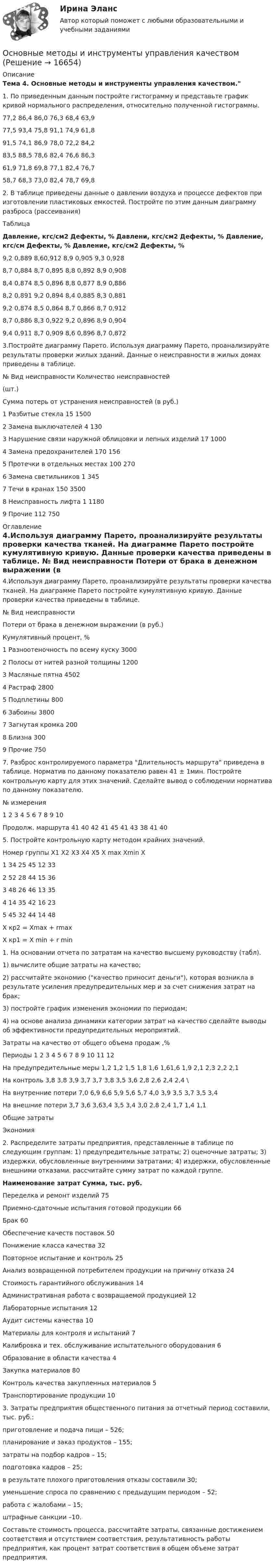     
          Описание
          Тема 4. Основные методы и инструменты управления качеством.1.   По приведенным данным постройте гистограмму и представьте график кривой нормального распределения, относительно полученной гистограммы.  77,2 86,4 86,0 76,3 68,4 63,9   77,5 93,4 75,8 91,1 74,9 61,8   91,5 74,1 86,9 78,0 72,2 84,2   83,5 88,5 78,6 82,4 76,6 86,3   61,9 71,8 69,8 77,1 82,4 76,7   58,7 68,3 73,0 82,4 78,7 69,8  2. В таблице приведены данные о давлении воздуха и процессе дефектов при изготовлении пластиковых емкостей. Постройте по этим данным диаграмму разброса (рассеивания)Таблица Давление, кгс/см2 Дефекты, % Давлени, кгс/см2 Дефекты, % Давление, кгс/см Дефекты, % Давление, кгс/см2 Дефекты, %   9,2 0,889 8,60,912 8,9 0,905 9,3 0,928   8,7 0,884 8,7 0,895 8,8 0,892 8,9 0,908   8,4 0,874 8,5 0,896 8,8 0,877 8,9 0,886   8,2 0,891 9,2 0,894 8,4 0,885 8,3 0,881   9,2 0,874 8,5 0,864  8,7 0,866 8,7 0,912   8,7 0,886 8,3 0,922 9,2 0,896 8,9 0,904   9,4 0,911 8,7 0,909 8,6 0,896 8,7 0,872  3.Постройте диаграмму Парето. Используя диаграмму Парето, проанализируйте результаты проверки жилых зданий. Данные о неисправности в жилых домах приведены в таблице.  № Вид неисправности Количество неисправностей(шт.) Сумма потерь от устранения неисправностей (в руб.)   1 Разбитые стекла 15 1500   2 Замена выключателей 4 130   3 Нарушение связи наружной облицовки и лепных изделий 17 1000   4 Замена предохранителей 170 156   5 Протечки в отдельных местах 100 270   6  Замена светильников 1 345   7 Течи в кранах 150 3500   8 Неисправность лифта 1 1180   9 Прочие 112 750 
          Оглавление
            4.Используя диаграмму Парето, проанализируйте результаты проверки качества тканей. На диаграмме Парето постройте кумулятивную кривую. Данные проверки качества приведены в таблице.  № Вид неисправности Потери от брака в денежном выражении (в руб.) Кумулятивный процент, %   1 Разноотеночность по всему куску 3000     2 Полосы от нитей разной толщины 1200     3 Масляные пятна 4502     4 Растраф 2800     5 Подплетины 800     6 Забоины 3800     7 Загнутая кромка 200     8 Близна 300     9 Прочие 750    7.   Разброс контролируемого параметра Длительность маршрута приведена в таблице. Норматив по данному показателю равен 41 ± 1мин. Постройте контрольную карту для этих значений. Сделайте вывод о соблюдении норматива по данному показателю.  № измерения 1 2 3 4 5 6 7 8 9 10   Продолж. маршрута  41 40 42 41 45 41 43 38 41 40  5. Постройте контрольную карту методом крайних значений.  Номер группы Х1 Х2 Х3 Х4 Х5 Х max Xmin X   1 34 25 45 12 33     2 52 28 44 15 36   3 48 26 46 13 35      4 14 35 42 16 23     5 45 32 44 14 48  Х кр2 = Xmax + rmaxX кр1 = X min + r min 1.   На основании отчета по затратам на качество высшему руководству (табл).1) вычислите общие затраты на качество;2) рассчитайте экономию (качество приносит деньги), которая возникла в результате усиления предупредительных мер и за счет снижения затрат на брак;3) постройте график изменения экономии по периодам;4) на основе анализа динамики категории затрат на качество сделайте выводы об эффективности предупредительных мероприятий.  Затраты на качество от общего объема продаж ,% Периоды   1 2 3 4 5 6 7 8 9 10 11 12     На предупредительные меры 1,2 1,2 1,5 1,8 1,6 1,61,6 1,9 2,1 2,3 2,2 2,1     На контроль 3,8 3,8 3,9 3,7 3,7 3,8 3,5 3,6 2,8 2,6 2,4 2,4     \На внутренние потери 7,0 6,9 6,6 5,9 5,6 5,7 4,0 3,9 3,5 3,7 3,5 3,4     На внешние потери 3,7 3,6 3,63,4 3,5 3,4 3,0 2,8 2,4 1,7 1,4 1,1     Общие затраты      Экономия  2.   Распределите затраты предприятия, представленные в таблице по следующим группам: 1) предупредительные затраты; 2) оценочные затраты; 3) издержки, обусловленные внутренними затратами; 4) издержки, обусловленные внешними отказами. рассчитайте сумму затрат по каждой группе. Наименование затрат Сумма, тыс. руб.   Переделка и ремонт изделий 75   Приемно-сдаточные испытания готовой продукции 66   Брак 60   Обеспечение качеств поставок 50   Понижение класса качества 32   Повторное испытание и контроль 25   Анализ возвращенной потребителем продукции на причину отказа 24   Стоимость гарантийного обслуживания 14   Административная работа с возвращаемой продукцией 12   Лабораторные испытания 12   Аудит системы качества 10   Материалы для контроля и испытаний 7   Калибровка и тех. обслуживание испытательного оборудования 6   Образование в области качества 4   Закупка материалов 80   Контроль качества закупленных материалов 5   Транспортирование продукции 10  3.   Затраты предприятия общественного питания за отчетный период составили, тыс. руб.: приготовление и подача пищи – 526;планирование и заказ продуктов – 155;затраты на подбор кадров – 15;подготовка кадров – 25;в результате плохого приготовления отказы составили 30;уменьшение спроса по сравнению с предыдущим периодом – 52;работа с жалобами – 15;штрафные санкции –10.        Составьте стоимость процесса, рассчитайте затраты, связанные достижением соответствия и отсутствием соответствия, результативность работы предприятия, как процент затрат соответствия в общем объеме затрат предприятия. 
            
            
            Основные методики оценки конкурентоспособности компанииОсновные методы и инструменты управления качествомОсновные методы подготовки и оптимизации управленческих решений  общая характеристика«Основные методы психологических исследованийОсновные методы социально-экономического исследованияОсновные надписи на конструкторских документах располагают в ... углуОсновные направления антимонопольной политики государства:Основные законы (принципы) правильного мышленияОсновные источники международного права - это ... (выберите два варианта ответа)Основные категории состава, строения и состояния грунтов различного генезиса. Основные компетенции, которые необходимо развивать в условиях цифровой экономики:Основные компетенции, которые необходимо развивать в условиях цифровой экономики:Основные компоненты стратегического плана фирмы, их содержаниеОсновные конструктивные элементы системы отопления: