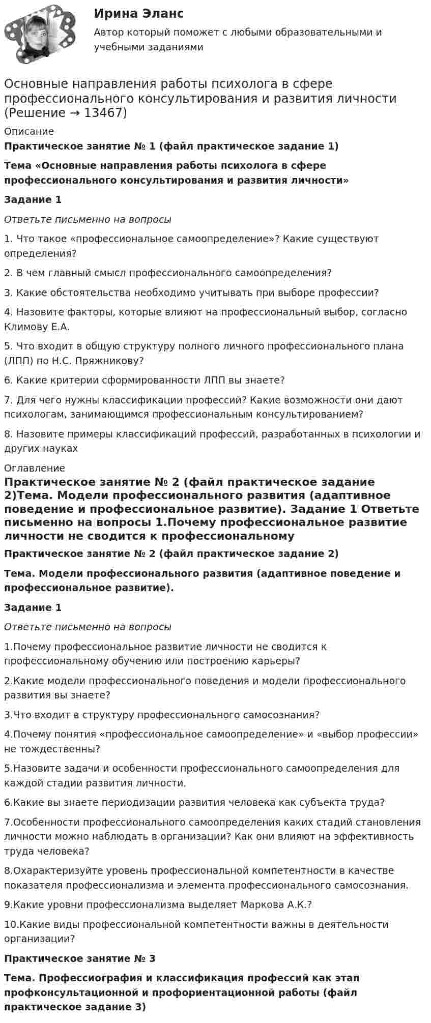     
          Описание
          Практическое занятие № 1 (файл практическое задание 1)Тема «Основные направления работы психолога в сфере профессионального консультирования и развития личности»Задание 1 Ответьте письменно на вопросы	1. Что такое «профессиональное самоопределение»? Какие существуют определения?	2. В чем главный смысл профессионального самоопределения?	3. Какие обстоятельства необходимо учитывать при выборе профессии?	4. Назовите факторы, которые влияют на профессиональный выбор, согласно Климову Е.А.	5. Что входит в общую структуру полного личного профессионального плана (ЛПП) по Н.С. Пряжникову?	6. Какие критерии сформированности ЛПП вы знаете?	7. Для чего нужны классификации профессий? Какие возможности они дают психологам, занимающимся профессиональным консультированием?	8. Назовите примеры классификаций профессий, разработанных в психологии и других науках 
          Оглавление
           Практическое занятие № 2 (файл практическое задание 2)Тема. Модели профессионального развития (адаптивное поведение и профессиональное развитие). Задание 1 Ответьте письменно на вопросы	1.Почему профессиональное развитие личности не сводится к профессиональному обучению или построению карьеры?	2.Какие модели профессионального поведения и модели профессионального  развития вы знаете?	3.Что входит в структуру профессионального самосознания?	4.Почему понятия «профессиональное самоопределение» и «выбор профессии» не тождественны?	5.Назовите задачи и особенности профессионального самоопределения для каждой стадии развития личности.	6.Какие вы знаете периодизации развития человека как субъекта труда?	7.Особенности профессионального самоопределения каких стадий становления личности можно наблюдать в организации? Как они влияют на эффективность труда человека?	8.Охарактеризуйте уровень профессиональной компетентности в качестве показателя профессионализма и элемента профессионального самосознания.	9.Какие уровни профессионализма выделяет Маркова А.К.?	10.Какие виды профессиональной компетентности важны в деятельности организации? Практическое занятие № 3Тема. Профессиография и классификация профессий  как этап профконсультационной и профориентационной работы (файл практическое задание 3) 
            
            
            Основные направления муниципальной деятельности – это … местного самоуправленияОсновные направления работы психолога в сфере профессионального консультирования и развития личностиОсновные направления развития здравоохранения в Российской Федерации -  Менеджмент в здравоохранении 2023Основные направления развития здравоохранения в Российской Федерации. Синергия. Ответы на итоговый + компетентностный тесты. На отлично!Основные направления реформ социальной сферы (образования, здравоохранения, пенсионного обеспечения)Основные направления становления и развития управленческого учета в производственном предприятииОсновные направления финансовой работы организации включают …Основные методы подготовки и оптимизации управленческих решений  общая характеристика«Основные методы психологических исследованийОсновные методы социально-экономического исследованияОсновные надписи на конструкторских документах располагают в ... углуОсновные направления антимонопольной политики государства:Основные направления взаимодействия и взаимного влияния внешней и внутренней среды территорииосновные направления деятельности комплексной безопасности предприятия