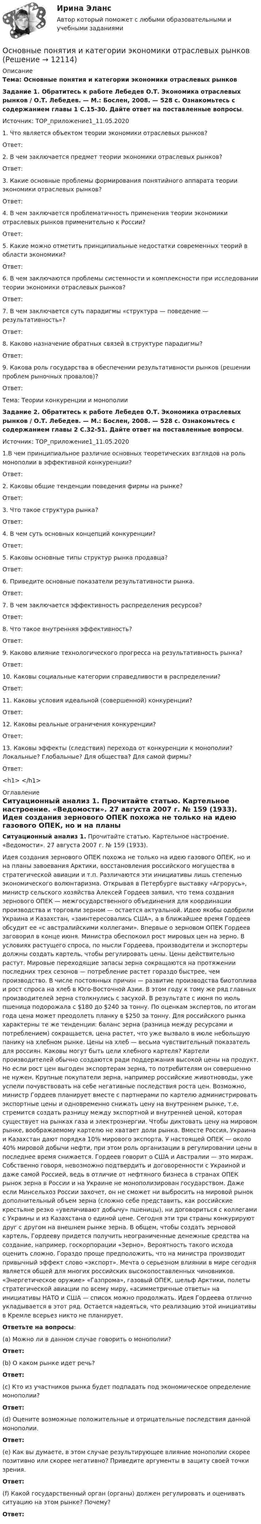     
          Описание
          Тема: Основные понятия и категории экономики отраслевых рынковЗадание 1. Обратитесь к работе Лебедев О.Т. Экономика отраслевых рынков / О.Т. Лебедев. — М.: Бослен, 2008. — 528 с. Ознакомьтесь с содержанием главы 1 С.15-30. Дайте ответ на поставленные вопросы.  Источник: ТОР_приложение1_11.05.2020 1. Что является объектом теории экономики отраслевых рынков?Ответ:  2. В чем заключается предмет теории экономики отраслевых рынков? Ответ: 3. Какие основные проблемы формирования понятийного аппарата теории экономики отраслевых рынков?Ответ:  4. В чем заключается проблематичность применения теории экономики отраслевых рынков применительно к России? Ответ: 5. Какие можно отметить принципиальные недостатки современных теорий в области экономики? Ответ: 6. В чем заключаются проблемы системности и комплексности при исследовании теории экономики отраслевых рынков? Ответ: 7. В чем заключается суть парадигмы «структура — поведение — результативность»?Ответ: 8. Каково назначение обратных связей в структуре парадигмы? Ответ: 9. Какова роль государства в обеспечении результативности рынков (решении проблем рыночных провалов)?Ответ: Тема: Теории конкуренции и монополии Задание 2. Обратитесь к работе Лебедев О.Т. Экономика отраслевых рынков / О.Т. Лебедев. — М.: Бослен, 2008. — 528 с. Ознакомьтесь с содержанием главы 2 С.32-51. Дайте ответ на поставленные вопросы.  Источник: ТОР_приложение1_11.05.2020 1.В чем принципиальное различие основных теоретических взглядов на роль монополии в эффективной конкуренции? Ответ: 2. Каковы общие тенденции поведения фирмы на рынке?Ответ: 3. Что такое структура рынка? Ответ: 4. В чем суть основных концепций конкуренции? Ответ: 5. Каковы основные типы структур рынка продавца? Ответ: 6. Приведите основные показатели результативности рынка. Ответ: 7. В чем заключается эффективность распределения ресурсов? Ответ: 8. Что такое внутренняя эффективность?Ответ: 9. Каково влияние технологического прогресса на результативность рынка? Ответ: 10. Каковы социальные категории справедливости в распределении?Ответ: 11. Каковы условия идеальной (совершенной) конкуренции?Ответ: 12. Каковы реальные ограничения конкуренции? Ответ: 13. Каковы эффекты (следствия) перехода от конкуренции к монополии? Локальные? Глобальные? Для общества? Для самой фирмы?Ответ:<h1> </h1>  
          Оглавление
          Ситуационный анализ 1. Прочитайте статью. Картельное настроение. «Ведомости». 27 августа 2007 г. № 159 (1933). 	Идея создания зернового ОПЕК похожа не только на идею газового ОПЕК, но и на планы завоевания Арктики, восстановления российского могущества в стратегической авиации и т.п. Различаются эти инициативы лишь степенью экономического волюнтаризма. Открывая в Петербурге выставку «Агрорусь», министр сельского хозяйства Алексей Гордеев заявил, что тема создания зернового ОПЕК — межгосударственного объединения для координации производства и торговли зерном — остается актуальной. Идею якобы одобрили Украина и Казахстан, «заинтересовались США», а в ближайшее время Гордеев обсудит ее «с австралийскими коллегами». Впервые о зерновом ОПЕК Гордеев заговорил в конце июня. Министра обеспокоил рост мировых цен на зерно. В условиях растущего спроса, по мысли Гордеева, производители и экспортеры должны создать картель, чтобы регулировать цены. Цены действительно растут. Мировые переходящие запасы зерна сокращаются на протяжении последних трех сезонов — потребление растет гораздо быстрее, чем производство. В числе постоянных причин — развитие производства биотоплива и рост спроса на хлеб в Юго-Восточной Азии. В этом году к тому же ряд главных производителей зерна столкнулись с засухой. В результате с июня по июль пшеница подорожала с $180 до $240 за тонну. По оценкам экспертов, по итогам года цена может преодолеть планку в $250 за тонну. Для российского рынка характерны те же тенденции: баланс зерна (разница между ресурсами и потреблением) сокращается, цена растет, что уже вызвало в июле небольшую панику на хлебном рынке. Цены на хлеб — весьма чувствительный показатель для россиян. Каковы могут быть цели хлебного картеля? Картели производителей обычно создаются ради поддержания высокой цены на продукт. Но если рост цен выгоден экспортерам зерна, то потребителям он совершенно не нужен. Крупные покупатели зерна, например российские животноводы, уже успели почувствовать на себе негативные последствия роста цен. Возможно, министр Гордеев планирует вместе с партнерами по картелю администрировать экспортные цены и одновременно снижать цену на внутреннем рынке, т.е. стремится создать разницу между экспортной и внутренней ценой, которая существует на рынках газа и электроэнергии. Чтобы диктовать цену на мировом рынке, воображаемому картелю не хватает доли рынка. Вместе Россия, Украина и Казахстан дают порядка 10% мирового экспорта. У настоящей ОПЕК — около 40% мировой добычи нефти, при этом роль организации в регулировании цены в последнее время снижается. Гордеев говорит о США и Австралии — это мираж. Собственно говоря, невозможно подтвердить и договоренности с Украиной и даже самой Россией, ведь в отличие от нефтяного бизнеса в странах ОПЕК рынок зерна в России и на Украине не монополизирован государством. Даже если Минсельхоз России захочет, он не сможет ни выбросить на мировой рынок дополнительный объем зерна (сложно себе представить, как российские крестьяне резко «увеличивают добычу» пшеницы), ни договориться с коллегами с Украины и из Казахстана о единой цене. Сегодня эти три страны конкурируют друг с другом на внешнем рынке зерна. В общем, чтобы создать зерновой картель, Гордееву придется получить неограниченные денежные средства на создание, например, госкорпорации «Зерно». Вероятность такого исхода оценить сложно. Гораздо проще предположить, что на министра производит привычный эффект слово «экспорт». Мечта о серьезном влиянии в мире сегодня является общей для многих российских высокопоставленных чиновников. «Энергетическое оружие» «Газпрома», газовый ОПЕК, шельф Арктики, полеты стратегической авиации по всему миру, «асимметричные ответы» на инициативы НАТО и США — список можно продолжать. Идея Гордеева отлично укладывается в этот ряд. Остается надеяться, что реализацию этой инициативы в Кремле всерьез никто не планирует.Ответьте на вопросы: (a) Можно ли в данном случае говорить о монополии?Ответ:  (b) О каком рынке идет речь? Ответ:  (c) Кто из участников рынка будет подпадать под экономическое определение монополии? Ответ:  (d) Оцените возможные положительные и отрицательные последствия данной монополии. Ответ:  (e) Как вы думаете, в этом случае результирующее влияние монополии скорее позитивно или скорее негативно? Приведите аргументы в защиту своей точки зрения.Ответ:   (f) Какой государственный орган (органы) должен регулировать и оценивать ситуацию на этом рынке? Почему? Ответ:  
            
            
            Основные положения теории социальной стратификации были сформулированы …Основные понятия и категории экономики отраслевых рынковОсновные понятия, характеристика и правовая основа валютных операций. Заявление на покупку валютыОсновные преимущества гнутого профиля по сравнению с горячекатаным прокатом?Основные преимущества гнутого профиля по сравнению с горячекатаным прокатом?Основные принципы государственной службы в Российской Федерации устанавливаются:...Основные принципы дизайна web-сайтов (на примере web-сайта amazon.com)  1. Визуальное представление информацииОсновные направления финансовой работы организации включают …Основные направления (школы) в психологии личности (НИИ ДПО)Основные определения юриста в СШАОсновные ориентиры развития организации, определяющие выбор ее  конкурентных позиций в долгосрочной перспективе, – это … целиОсновные особенности управленческого труда. Общая характеристикаОсновные отличия опеки от попечительства и патронажа?Основные подсистемы современного менеджмента. Общая характеристика