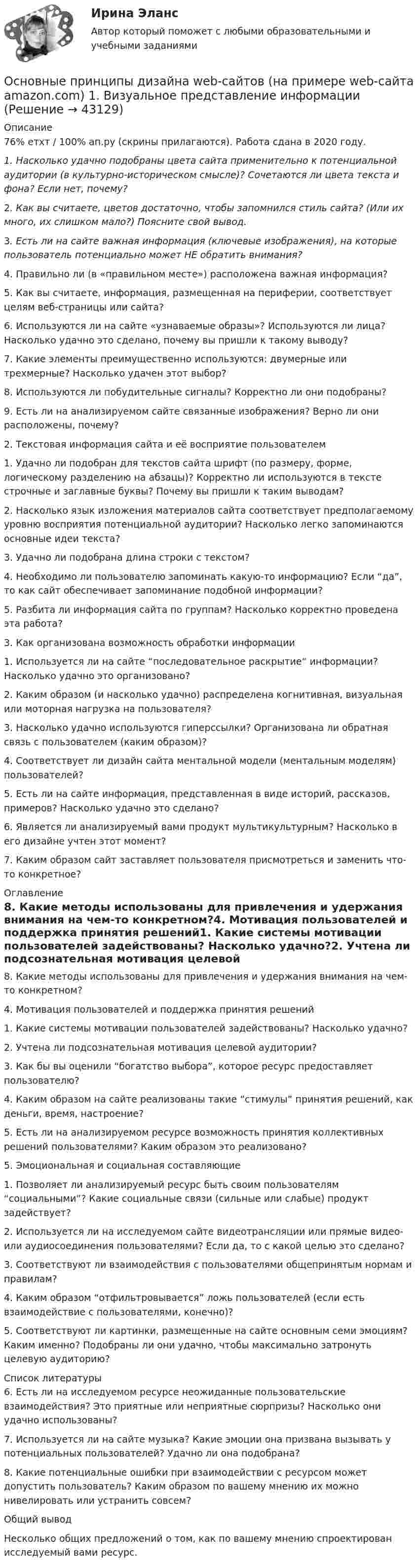     
            Описание
            76% етхт / 100% ап.ру (скрины прилагаются). Работа сдана в 2020 году. 1.             Насколько удачно подобраны цвета сайта применительно к потенциальной аудитории (в культурно-историческом смысле)? Сочетаются ли цвета текста и фона? Если нет, почему?	2.             Как вы считаете, цветов достаточно, чтобы запомнился стиль сайта? (Или их много, их слишком мало?) Поясните свой вывод.	3.             Есть ли на сайте важная информация (ключевые изображения), на которые пользователь потенциально может НЕ обратить внимания?4.	Правильно ли (в «правильном месте») расположена важная информация?5.	Как вы считаете, информация, размещенная на периферии, соответствует целям веб-страницы или сайта?6.	Используются ли на сайте «узнаваемые образы»? Используются ли лица? Насколько удачно это сделано, почему вы пришли к такому выводу?7.	Какие элементы преимущественно используются: двумерные или трехмерные? Насколько удачен этот выбор?8.	Используются ли побудительные сигналы? Корректно ли они подобраны?9.	Есть ли на анализируемом сайте связанные изображения? Верно ли они расположены, почему?2. Текстовая информация сайта и её восприятие пользователем1.	Удачно ли подобран для текстов сайта шрифт (по размеру, форме, логическому разделению на абзацы)? Корректно ли используются в тексте строчные и заглавные буквы? Почему вы пришли к таким выводам?2.	Насколько язык изложения материалов сайта соответствует предполагаемому уровню восприятия потенциальной аудитории? Насколько легко запоминаются основные идеи текста?3.	Удачно ли подобрана длина строки с текстом?4.	Необходимо ли пользователю запоминать какую-то информацию? Если “да”, то как сайт обеспечивает запоминание подобной информации?5.	Разбита ли информация сайта по группам? Насколько корректно проведена эта работа?3. Как организована возможность обработки информации1.	Используется ли на сайте “последовательное раскрытие” информации? Насколько удачно это организовано?2.	Каким образом (и насколько удачно) распределена когнитивная, визуальная или моторная нагрузка на пользователя?3.	Насколько удачно используются гиперссылки? Организована ли обратная связь с пользователем (каким образом)?4.	Соответствует ли дизайн сайта ментальной модели (ментальным моделям) пользователей?5.	Есть ли на сайте информация, представленная в виде историй, рассказов, примеров? Насколько удачно это сделано?6.	Является ли анализируемый вами продукт мультикультурным? Насколько в его дизайне учтен этот момент?7.	Каким образом сайт заставляет пользователя присмотреться и заменить что-то конкретное? 
            Оглавление
            8.	Какие методы использованы для привлечения и удержания внимания на чем-то конкретном?4. Мотивация пользователей и поддержка принятия решений1.	Какие системы мотивации пользователей задействованы? Насколько удачно?2.	Учтена ли подсознательная мотивация целевой аудитории?3.	Как бы вы оценили “богатство выбора”, которое ресурс предоставляет пользователю?4.	Каким образом на сайте реализованы такие “стимулы” принятия решений, как деньги, время, настроение?5.	Есть ли на анализируемом ресурсе возможность принятия коллективных решений пользователями? Каким образом это реализовано?5. Эмоциональная и социальная составляющие1.	Позволяет ли анализируемый ресурс быть своим пользователям “социальными”? Какие социальные связи (сильные или слабые) продукт задействует?2.	Используется ли на исследуемом сайте видеотрансляции или прямые видео- или аудиосоединения пользователями? Если да, то с какой целью это сделано?3.	Соответствуют ли взаимодействия с пользователями общепринятым нормам и правилам?4.	Каким образом “отфильтровывается” ложь пользователей (если есть взаимодействие с пользователями, конечно)?5.	Соответствуют ли картинки, размещенные на сайте основным семи эмоциям? Каким именно? Подобраны ли они удачно, чтобы максимально затронуть целевую аудиторию? 
            Список литературы
            6.	Есть ли на исследуемом ресурсе неожиданные пользовательские взаимодействия? Это приятные или неприятные сюрпризы? Насколько они удачно использованы?7.	Используется ли на сайте музыка? Какие эмоции она призвана вызывать у потенциальных пользователей? Удачно ли она подобрана?8.	Какие потенциальные ошибки при взаимодействии с ресурсом может допустить пользователь? Каким образом по вашему мнению их можно нивелировать или устранить совсем?Общий выводНесколько общих предложений о том, как по вашему мнению спроектирован исследуемый вами ресурс.
            
            
            Основные принципы государственной службы в Российской Федерации устанавливаются:...Основные принципы дизайна web-сайтов (на примере web-сайта amazon.com)  1. Визуальное представление информацииОсновные принципы материалистической теории общества были сформулированыОсновные принципы Международного праваОсновные принципы , организация и деятельность ВТООсновные принципы построения современных организационных структур органов управления фирмыОсновные принципы семейного права содержатся в...Основные отличия опеки от попечительства и патронажа?Основные подсистемы современного менеджмента. Общая характеристикаОсновные положения государственной политики в области физической культуры и спорта в РФ и олимпийского движения России были определены Концепцией развития физической культуры и спорта в Российской Федерации на период до...Основные положения теории социальной стратификации были сформулированы …Основные понятия и категории экономики отраслевых рынковОсновные понятия, характеристика и правовая основа валютных операций. Заявление на покупку валютыОсновные преимущества гнутого профиля по сравнению с горячекатаным прокатом?