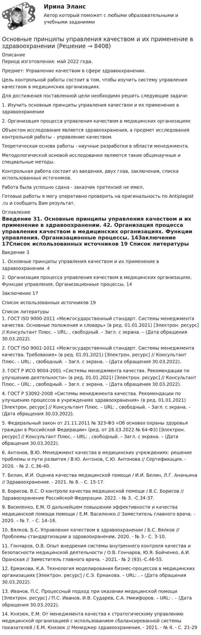      
          Описание
          Период изготовления: май  2022 года.Предмет: Управление качеством в сфере здравоохранении. 	Цель контрольной работы состоит в том, чтобы изучить систему управления качеством в медицинских организациях.	Для достижения поставленной цели необходимо решить следующие задачи:	1. Изучить основные принципы управления качеством и их применение в здравоохранении	2. Организация процесса управления качеством в медицинских организациях	Объектом исследования является здравоохранения, а предмет исследования контрольной работы – управление качеством.	Теоретическая основа работы - научные разработки в области менеджмента.	Методологической основой исследования являются такие общенаучные и специальные методы.	Контрольная работа состоит из введения, двух глав, заключения, списка использованных источников. Работа была успешно сдана - заказчик претензий не имел. Готовые работы я могу оперативно проверить на оригинальность по Antiplagiat .ru и сообщить Вам результат. 
          Оглавление
          Введение 31. Основные принципы управления качеством и их применение в здравоохранении. 42. Организация процесса управления качеством в медицинских организациях. Функции управления. Организационные процессы. 14Заключение 17Список использованных источников 19 
          Список литературы
          1. ГОСТ ISO 9000-2011 «Межгосударственный стандарт. Системы менеджмента качества. Основные положения и словарь» (в ред. 01.01.2021) [Электрон. ресурс] // Консультант Плюс. – URL: , свободный. – Загл. с экрана. – (Дата обращения 30.03.2022).2. ГОСТ ISO 9001-2011 «Межгосударственный стандарт. Системы менеджмента качества. Требования» (в ред. 01.01.2021) [Электрон. ресурс] // Консультант Плюс. – URL: , свободный. – Загл. с экрана. – (Дата обращения 30.03.2022).3. ГОСТ Р ИСО 9004-2001 «Системы менеджмента качества. Рекомендации по улучшению деятельности» (в ред. 01.01.2021) [Электрон. ресурс] // Консультант Плюс. – URL: , свободный. – Загл. с экрана. – (Дата обращения 30.03.2022).4. ГОСТ Р 53092-2008 «Системы менеджмента качества. Рекомендации по улучшению процессов в учреждениях здравоохранения» (в ред. 01.01.2021) [Электрон. ресурс] // Консультант Плюс. – URL: , свободный. – Загл. с экрана. – (Дата обращения 30.03.2022).5. Федеральный закон от 21.11.2011 № 323-ФЗ «Об основах охраны здоровья граждан в Российской Федерации» (ред. от 26.03.2022 № 64-ФЗ) [Электрон. ресурс] // Консультант Плюс. – URL: , свободный. – Загл. с экрана. – (Дата обращения 30.03.2022).6. Антонов, В.Ю. Менеджмент качества в медицинских учреждениях: решение проблемы и пути развития / В.Ю. Антонов, С.Ю. Антонова // Сертификация. - 2020. - № 2. С.36-40.7. Белин, И.И. Оценка качества медицинской помощи / И.И. Белин, Л.Г. Ананьина // Здравоохранение. - 2021. № 8. - С. 15-17.8. Борисов, В.С. О контроле качества медицинской помощи / В.С. Борисов // Здравоохранение Российской Федерации. 2022. - № 3. -С.34-37.9. Василенко, Е.М. О дальнейшем повышении эффективности и качества медицинской помощи помощи / Е.М. Василенко // Заместитель главного врача. – 2020. – № 7. – С. 14–16.10. Вялков, Б.С. Управление качеством в здравоохранении / Б.С. Вялков // Проблемы стандартизации в здравоохранении. 2020. - № 3.- С. 3-10.11. Гончаров, О.В. Опыт внедрения системы внутреннего контроля качества и безопасности медицинской деятельности / О.В. Гончаров, Ю.Я. Бойченко, А.И. Оранская // Заместитель главного врача. - 2021.- № 2 (93).-С.46-55.12. Ермакова, К.А. Технология моделирования бизнес-процессов в медицинских организациях [Электрон. ресурс] / С.Э. Ермакова. – URL: . – (Дата обращения 30.03.2022).13. Иванов, П.С. Процессный подход при оказании медицинской помощи [Электрон. ресурс] / П.С. Иванов, И.В. Сударев, С.А. Никифоров. – URL: . – (Дата обращения 30.03.2022).14. Князюк, Е.М. От менеджмента качества к стратегическому управлению медицинской организацией с использованием сбалансированной системы показателей / Е.М. Князюк // Менеджер здравоохранения. - 2021. - № 4. - С. 21-29
            
            
            Основные принципы семейного права содержатся в...Основные принципы управления качеством и их применение в здравоохраненииОсновные причины вступления в формальные группыОсновные проблемы нефтегазового комплекса«Основные проблемы философии».Основные процедуры и средства мирного разрешения международных споров закреплены в ...Основные различия между государственным регулированием и государственным управлениемОсновные преимущества гнутого профиля по сравнению с горячекатаным прокатом?Основные преимущества гнутого профиля по сравнению с горячекатаным прокатом?Основные принципы государственной службы в Российской Федерации устанавливаются:...Основные принципы дизайна web-сайтов (на примере web-сайта amazon.com)  1. Визуальное представление информацииОсновные принципы материалистической теории общества были сформулированыОсновные принципы Международного праваОсновные принципы , организация и деятельность ВТО