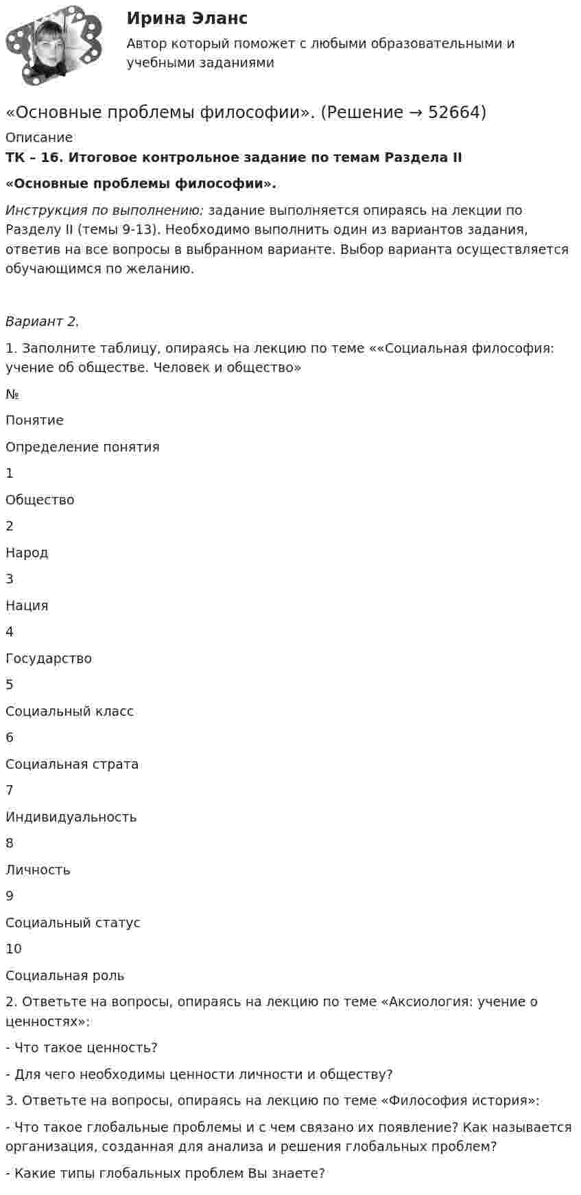      
            Описание
            ТК – 16. Итоговое контрольное задание по темам Раздела II«Основные проблемы философии». Инструкция по выполнению: задание выполняется опираясь на лекции по Разделу II (темы 9-13). Необходимо выполнить один из вариантов задания, ответив на все вопросы в выбранном варианте. Выбор варианта осуществляется обучающимся по желанию.  Вариант 2.1.     Заполните таблицу, опираясь на лекцию по теме ««Социальная философия: учение об обществе. Человек и общество»  № Понятие Определение понятия   1 Общество    2 Народ     3 Нация     4 Государство     5 Социальный класс     6 Социальная страта     7 Индивидуальность     8 Личность     9 Социальный статус     10 Социальная роль    2.   Ответьте на вопросы, опираясь на лекцию по теме «Аксиология: учение о ценностях»:- Что такое ценность?- Для чего необходимы ценности личности и обществу?	3. Ответьте на вопросы, опираясь на лекцию по теме «Философия история»:- Что такое глобальные проблемы и с чем связано их появление? Как называется организация, созданная для анализа и решения глобальных проблем?- Какие типы глобальных проблем Вы знаете?  
            
            
            Основные проблемы нефтегазового комплекса«Основные проблемы философии».Основные процедуры и средства мирного разрешения международных споров закреплены в ...Основные различия между государственным регулированием и государственным управлениемОсновные социально-экономические показатели развития Владимирской областиОсновные социально-экономические показатели развития Тульской области витте основные средства бюджетных учрежденийОсновные принципы дизайна web-сайтов (на примере web-сайта amazon.com)  1. Визуальное представление информацииОсновные принципы материалистической теории общества были сформулированыОсновные принципы Международного праваОсновные принципы , организация и деятельность ВТООсновные принципы построения современных организационных структур органов управления фирмыОсновные принципы семейного права содержатся в...Основные принципы управления качеством и их применение в здравоохранении
