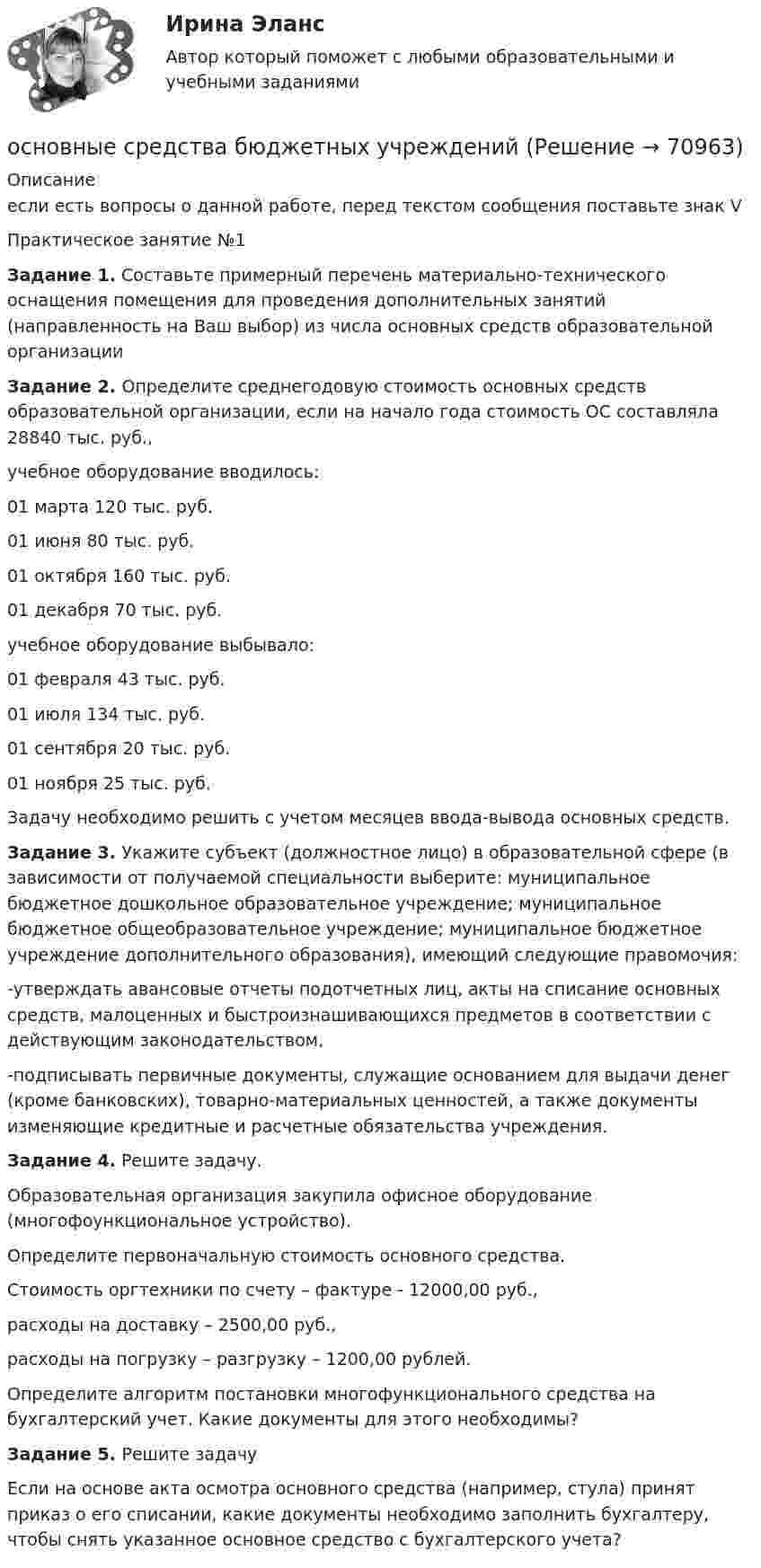      
            Описание
            если есть вопросы о данной работе, перед текстом сообщения поставьте знак V Практическое занятие №1Задание 1. Составьте примерный перечень материально-технического оснащения помещения для проведения дополнительных занятий (направленность на Ваш выбор) из числа основных средств образовательной организацииЗадание 2. Определите среднегодовую стоимость основных средств образовательной организации, если на начало года стоимость ОС составляла 28840 тыс. руб.,учебное оборудование вводилось:01 марта 120 тыс. руб.01 июня 80 тыс. руб.01 октября 160 тыс. руб.01 декабря 70 тыс. руб. учебное оборудование выбывало:01 февраля 43 тыс. руб.01 июля 134 тыс. руб.01 сентября 20 тыс. руб.01 ноября 25 тыс. руб. Задачу необходимо решить с учетом месяцев ввода-вывода основных средств.Задание 3. Укажите субъект (должностное лицо) в образовательной сфере (в зависимости от получаемой специальности выберите: муниципальное бюджетное дошкольное образовательное учреждение; муниципальное бюджетное общеобразовательное учреждение; муниципальное бюджетное учреждение дополнительного образования), имеющий следующие правомочия:-утверждать авансовые отчеты подотчетных лиц, акты на списание основных средств, малоценных и быстроизнашивающихся предметов в соответствии с действующим законодательством,-подписывать первичные документы, служащие основанием для выдачи денег (кроме банковских), товарно-материальных ценностей, а также документы изменяющие кредитные и расчетные обязательства учреждения.Задание 4. Решите задачу.Образовательная организация закупила офисное оборудование (многофоункциональное устройство).Определите первоначальную стоимость основного средства.Стоимость оргтехники по счету – фактуре - 12000,00 руб.,расходы на доставку – 2500,00 руб.,расходы на погрузку – разгрузку – 1200,00 рублей.Определите алгоритм постановки многофункционального средства на бухгалтерский учет. Какие документы для этого необходимы? Задание 5. Решите задачуЕсли на основе акта осмотра основного средства (например, стула) принят приказ о его списании, какие документы необходимо заполнить бухгалтеру, чтобы снять указанное основное средство с бухгалтерского учета?   
            
            
            Основные социально-экономические показатели развития Тульской области витте основные средства бюджетных учрежденийОсновные средства организации и эффективность их использованияОсновные средства организации (ФУ при Правительстве РФ)«Основные средства предприятия и показатели эффективности их использования».Основные стадии процесса экспертного исследования: подготовительная, детального исследования, оценка результатов исследованияОсновные стратегии конфликта были разработаны ... (укажите 2 варианта ответа)Основные принципы семейного права содержатся в...Основные принципы управления качеством и их применение в здравоохраненииОсновные причины вступления в формальные группыОсновные проблемы нефтегазового комплекса«Основные проблемы философии».Основные процедуры и средства мирного разрешения международных споров закреплены в ...Основные различия между государственным регулированием и государственным управлением