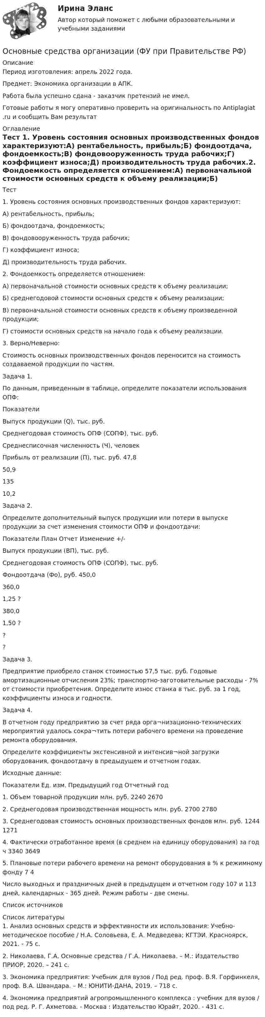      
          Описание
          Период изготовления:  апрель 2022 года.Предмет: Экономика организации в АПК.Работа была успешно сдана - заказчик претензий не имел.Готовые работы я могу оперативно проверить на оригинальность по Antiplagiat .ru и сообщить Вам результат 
          Оглавление
          Тест 1. Уровень состояния основных производственных фондов характеризуют:А) рентабельность, прибыль;Б) фондоотдача, фондоемкость;В) фондовооруженность труда рабочих;Г) коэффициент износа;Д) производительность труда рабочих.2. Фондоемкость определяется отношением:А) первоначальной стоимости основных средств к объему реализации;Б) среднегодовой стоимости основных средств к объему реализации;В) первоначальной стоимости основных средств к объему произведенной продукции;Г) стоимости основных средств на начало года к объему реализации.3. Верно/Неверно: Стоимость основных производственных фондов переносится на стоимость создаваемой продукции по частям.Задача 1.По данным, приведенным в таблице, определите показатели использования ОПФ:Показатели Выпуск продукции (Q), тыс. руб.Среднегодовая стоимость ОПФ (СОПФ), тыс. руб.Среднесписочная численность (Ч), человекПрибыль от реализации (П), тыс. руб. 47,850,913510,2Задача 2. Определите дополнительный выпуск продукции или потери в выпуске продукции за счет изменения стоимости ОПФ и фондоотдачи:Показатели План Отчет Изменение +/-Выпуск продукции (ВП), тыс. руб. Среднегодовая стоимость ОПФ (СОПФ), тыс. руб.Фондоотдача (Фо), руб. 450,0360,01,25 ?380,01,50 ???Задача 3.Предприятие приобрело станок стоимостью 57,5 тыс. руб. Годовые амортизационные отчисления 23%; транспортно-заготовительные расходы - 7% от стоимости приобретения. Определите износ станка в тыс. руб. за 1 год, коэффициенты износа и годности.Задача 4. В отчетном году предприятию за счет ряда орга¬низационно-технических мероприятий удалось сокра¬тить потери рабочего времени на проведение ремонта оборудования.Определите коэффициенты экстенсивной и интенсив¬ной загрузки оборудования, фондоотдачу в предыдущем и отчетном годах.Исходные данные:Показатели Ед. изм. Предыдущий год Отчетный год1. Объем товарной продукции млн. руб. 2240 26702. Среднегодовая производственная мощность млн. руб. 2700 27803. Среднегодовая  стоимость основных производственных фондов млн. руб. 1244 12714. Фактически отработанное время (в среднем на единицу оборудования) за год ч 3340 36495. Плановые потери рабочего времени на ремонт оборудования в % к режимному фонду 7 4Число выходных и праздничных дней в предыдущем и отчетном году 107 и 113 дней, календарных - 365 дней. Режим работы - две смены.Список источников 
          Список литературы
          1. Анализ основных средств и эффективности их использования: Учебно-методическое пособие / Н.А. Соловьева, Е. А. Медведева; КГТЭИ. Красноярск, 2021. - 75 с.2. Николаева, Г.А. Основные средства / Г.А. Николаева. – М.: Издательство ПРИОР, 2020. – 241 с.3. Экономика предприятия: Учебник для вузов / Под ред. проф. В.Я. Горфинкеля, проф. В.А. Швандара. – М.: ЮНИТИ-ДАНА, 2019. – 718 с. 4. Экономика предприятий агропромышленного комплекса : учебник для вузов / под ред. Р. Г. Ахметова. - Москва : Издательство Юрайт, 2020. - 431 с.
            
            
            Основные средства организации и эффективность их использованияОсновные средства организации (ФУ при Правительстве РФ)«Основные средства предприятия и показатели эффективности их использования».Основные стадии процесса экспертного исследования: подготовительная, детального исследования, оценка результатов исследованияОсновные стратегии конфликта были разработаны ... (укажите 2 варианта ответа)Основные стратегии конфликта были разработаны … (укажите 2 варианта ответа) Основные субъекты международного частного права - ... лицаОсновные причины вступления в формальные группыОсновные проблемы нефтегазового комплекса«Основные проблемы философии».Основные процедуры и средства мирного разрешения международных споров закреплены в ...Основные различия между государственным регулированием и государственным управлениемОсновные социально-экономические показатели развития Владимирской областиОсновные социально-экономические показатели развития Тульской области витте 