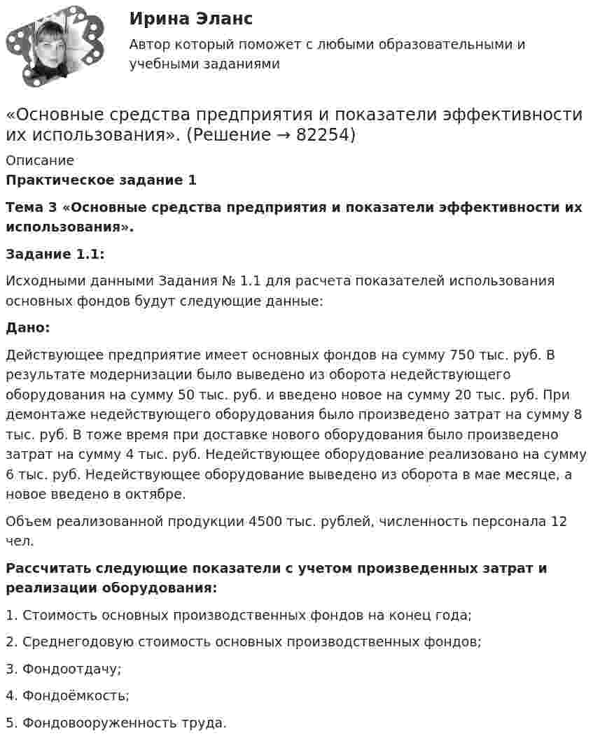     
            Описание
             Практическое задание 1 Тема 3 «Основные средства предприятия и показатели эффективности их использования». Задание 1.1:	Исходными данными Задания № 1.1 для расчета показателей использования основных фондов будут следующие данные: Дано:	Действующее предприятие имеет основных фондов на сумму 750 тыс. руб. В результате модернизации было выведено из оборота недействующего оборудования на сумму 50 тыс. руб. и введено новое на сумму 20 тыс. руб. При демонтаже недействующего оборудования было произведено затрат на сумму 8 тыс. руб. В тоже время при доставке нового оборудования было произведено затрат на сумму 4 тыс. руб. Недействующее оборудование реализовано на сумму 6 тыс. руб. Недействующее оборудование выведено из оборота в мае месяце, а новое введено в октябре.	Объем реализованной продукции 4500 тыс. рублей, численность персонала 12 чел. Рассчитать следующие показатели с учетом произведенных затрат и реализации оборудования:	1.                Стоимость основных производственных фондов на конец года;	2.                Среднегодовую стоимость основных производственных фондов;	3.                Фондоотдачу;	4.                Фондоёмкость;	5.                Фондовооруженность труда.    
            
            
            Основные средства организации (ФУ при Правительстве РФ)«Основные средства предприятия и показатели эффективности их использования».Основные стадии процесса экспертного исследования: подготовительная, детального исследования, оценка результатов исследованияОсновные стратегии конфликта были разработаны ... (укажите 2 варианта ответа)Основные стратегии конфликта были разработаны … (укажите 2 варианта ответа) Основные субъекты международного частного права - ... лицаОсновные субъекты предпринимательского права - это ...Основные проблемы нефтегазового комплекса«Основные проблемы философии».Основные процедуры и средства мирного разрешения международных споров закреплены в ...Основные различия между государственным регулированием и государственным управлениемОсновные социально-экономические показатели развития Владимирской областиОсновные социально-экономические показатели развития Тульской области витте основные средства бюджетных учреждений