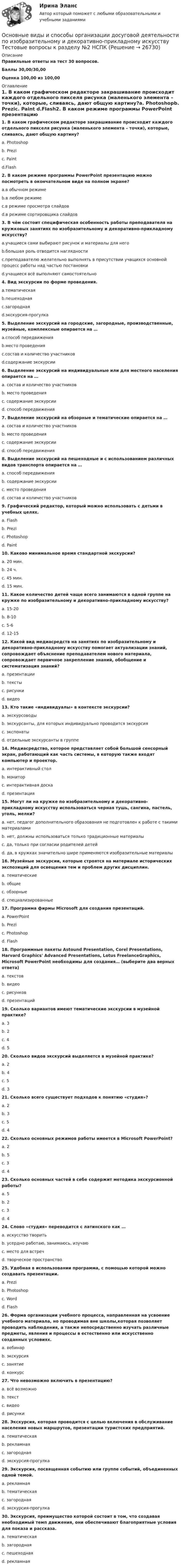     
          Описание
          Правильные ответы на тест 30 вопросов.Баллы 30,00/30,00Оценка 100,00 из 100,00 
          Оглавление
          1. В каком графическом редакторе закрашивание происходит каждого отдельного пикселя рисунка (маленького элемента – точки), которые, сливаясь, дают общую картину?a. Photoshopb. Prezic. Paint d.Flash2. В каком режиме программы PowerPoint презентацию можно посмотреть в окончательном виде на полном экране?a.в обычном режимеb.в любом режимеc.в режиме просмотра слайдовd.в режиме сортировщика слайдов3. В чём состоит специфическая особенность работы преподавателя на кружковых занятиях по изобразительному и декоративно-прикладному искусству?a.учащиеся сами выбирают рисунок и материалы для негоb.большая роль отводится наглядностиc.преподавателю желательно выполнять в присутствии учащихся основной процесс работы над частью постановкиd.учащиеся всё выполняют самостоятельно4. Вид экскурсии по форме проведения.a.тематическаяb.пешеходнаяc.загороднаяd.экскурсия-прогулка5. Выделение экскурсий на городские, загородные, производственные, музейные, комплексные опирается на …a.способ передвиженияb.место проведенияc.состав и количество участниковd.содержание экскурсии 6. Выделение экскурсий на индивидуальные или для местного населения опирается на …a. состав и количество участниковb. место проведенияc. содержание экскурсииd. способ передвижения7. Выделение экскурсий на обзорные и тематические опирается на …a. состав и количество участниковb. место проведенияc. содержание экскурсииd. способ передвижения8. Выделение экскурсий на пешеходные и с использованием различных видов транспорта опирается на …a. способ передвиженияb. содержание экскурсииc. место проведенияd. состав и количество участников9. Графический редактор, который можно использовать с детьми в учебных целях.a. Flashb. Prezic. Photoshopd. Paint10. Каково минимальное время стандартной экскурсии?a. 20 мин.b. 24 ч.c. 45 мин.d. 15 мин.11. Какое количество детей чаще всего занимаются в одной группе на кружке по изобразительному и декоративно-прикладному искусству?a. 15-20b. 8-10c. 5-6d. 12-15 12. Какой вид медиасредств на занятиях по изобразительному и декоративно-прикладному искусству помогает актуализации знаний, сопровождает объяснение преподавателем нового материала, сопровождает первичное закрепление знаний, обобщение и систематизация знаний?a. презентацииb. текстыc. рисункиd. видео13. Кто такие «индивидуалы» в контексте экскурсии?a. экскурсоводыb. экскурсанты, для которых индивидуально проводится экскурсияc. экспонатыd. отдельные экскурсанты в группе14. Медиасредство, которое представляет собой большой сенсорный экран, работающий как часть системы, в которую также входят компьютер и проектор.a. интерактивный столb. мониторc. интерактивная доскаd. презентация15. Могут ли на кружке по изобразительному и декоративно-прикладному искусству использоваться черная тушь, сангина, пастель, уголь, мелки?a. нет, педагог дополнительного образования не подготовлен к работе с такими материаламиb. нет, должны использоваться только традиционные материалыc. да, только при согласии родителей детейd. да, в кружках значительно шире применяются изобразительные материалы16. Музейные экскурсии, которые строятся на материале исторических экспозиций для освещения тем и проблем других дисциплин.a. тематическиеb. общиеc. обзорныеd. специализированные17. Программа фирмы Microsoft для создания презентаций.a. PowerPointb. Prezic. Photoshopd. Flash  18. Программные пакеты Astound Presentation, Corel Presentations, Harvard Graphics' Advanced Presentations, Lotus FreelanceGraphics, Microsoft PowerPoint необходимы для создания… (выберите два верных ответа)a. текстовb. видеоc. рисунковd. презентаций 19. Сколько вариантов имеют тематические экскурсии в музейной практике?a. 3b. 2c. 4d. 520. Сколько видов экскурсий выделяется в музейной практике?a. 2b. 4c. 5d. 321. Сколько всего существует подходов к понятию «студия»?a. 2b. 3c. 5d. 422. Сколько основных режимов работы имеется в Microsoft PowerPoint?a. 2b. 5c. 3d. 423. Сколько основных частей в себе содержит методика экскурсионной работы?a. 5b. 2c. 3d. 4  24. Слово «студия» переводится с латинского как …a. искусство творитьb. усердно работаю, занимаюсь, изучаюc. место для встречd. творческое пространство25. Удобная в использовании программа, с помощью которой можно создавать презентации.a. Prezib. Photoshopc. Wordd. Flash26. Форма организации учебного процесса, направленная на усвоение учебного материала, но проводимая вне школы,которая позволяет проводить наблюдения, а также непосредственно изучать различные предметы, явления и процессы в естественно или искусственно созданных условиях.a. вебинарb. экскурсияc. занятиеd. конкурс27. Что невозможно включить в презентацию?a. всё возможноb. текстc. видеоd. рисунки28. Экскурсия, которая проводится с целью включения в обслуживание населения новых маршрутов, презентации туристских предприятий.a. тематическаяb. рекламнаяc. загороднаяd. экскурсия-прогулка29. Экскурсия, посвященная событию или группе событий, объединенных одной темой.a. рекламнаяb. тематическаяc. загороднаяd. экскурсия-прогулка30. Экскурсия, преимущество которой состоит в том, что создавая необходимый темп движения, они обеспечивают благоприятные условия для показа и рассказа.a. тематическаяb. загороднаяc. пешеходнаяd. рекламная  
            
            
            Основные виды и способы организации досуговой деятельности по изобразительному и декоративно-прикладному искусству Тестовые вопросы к разделу №1 НСПК Основные виды и способы организации досуговой деятельности по изобразительному и декоративно-прикладному искусству Тестовые вопросы к разделу №2 НСПКОсновные виды и способы организации досуговой деятельности по изобразительному и декоративно-прикладному искусству Тестовые вопросы к разделу №3 НСПКОсновные виды критического анализа: дискурс-анализ, научно-исследовательская работа и ... анализОсновные виды моделей, используемых для оптимизации управленческих решенийосновные виды нарушений. Психологические основы педагогической деятельностиОсновные виды разделения управленческого труда  сущность, содержаниеОсновной тип покрытий резервуаров объемом более 10 тыс. куб. м ТулГУОсновной тренд рекламы в социальных сетях - это работа с ... и локальными лидерами мненийОсновной фактор, определяющий интенсивность выпаривания и производительность выпарного аппарата, -это разность температурОсновной функцией контрактной системы является ... за счет встроенных механизмов поддержки малого предпринимательства, социально ориентированных некоммерческих организаций и преференций российским товарам, работам, услугамОсновной целью распределения (товародвижения) является …Основной целью функциональной подготовки при занятиях ФК и спортом является расширение границ функциональной адаптации организмаОсновные аксиомы теории управления и их использование в практике управления современными организациями