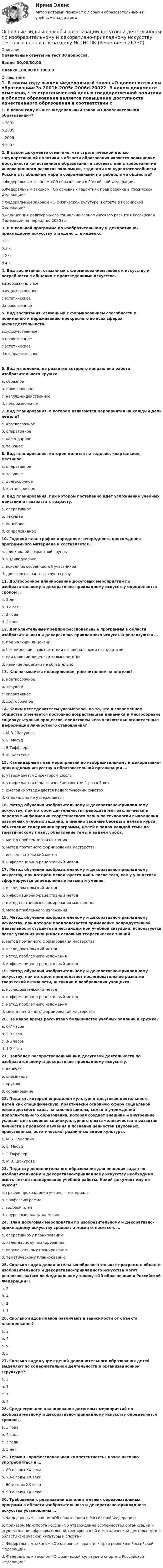    
          Описание
          Правильные ответы на тест 30 вопросов.Баллы 30,00/30,00Оценка 100,00 из 100,00 
          Оглавление
          1. В каком году вышел Федеральный закон «О дополнительном образовании»?a.2001b.2005c.2006d.20022. В каком документе отмечено, что стратегической целью государственной политики в области образования является повышение доступности качественного образования в соответствии с требованиями инновационного развития экономики, задачами конкурентоспособности России в глобальном мире и современными потребностями общества?a.Федеральным законом «Об образовании в Российской Федерации»b.Федеральным законом «Об основных гарантиях прав ребенка в Российской Федерации»c.Федеральным законом «О физической культуре и спорте в Российской Федерации»d.«Концепция долгосрочного социально-экономического развития Российской Федерации на период до 2020 г.»3. В школьной программе по изобразительному и декоративно-прикладному искусству отведено … в неделю.a.1 ч.b.3 ч.c.2 ч.d.4 ч.4. Вид воспитания, связанный с формированием любви к искусству и потребности в общении с произведениями искусства.a.изобразительноеb.художественноеc.эстетическоеd.нравственное5. Вид воспитания, связанный с формированием способности к пониманию и переживанию прекрасного во всех сферах жизнедеятельности.a.художественноеb.нравственноеc.эстетическоеd.изобразительное   6. Вид мышления, на развитие которого направлена работа изобразительного кружка.a. образноеb. произвольноеc. наглядно-действенноеd. непроизвольное7. Вид планирования, в котором излагаются мероприятия на каждый день недели?a. краткосрочноеb. оперативноеc. календарноеd. текущее8. Вид планирования, которое делится на годовое, квартальное, месячное.a. оперативноеb. текущееc. долгосрочноеd. краткосрочное9. Вид планирования, при котором постепенно идёт усложнение учебных действий от возраста к возрасту.a. оперативноеb. текущееc. линейноеd. спиралевидное10. Годовой план-график определяет очерёдность прохождения программного материала и составляется …a. для каждой возрастной группыb. индивидуальноc. исходя из особенностей участниковd. для всех возрастных групп сразу11. Долгосрочное планирование досуговых мероприятий по изобразительному и декоративно-прикладному искусству определяется сроком ..a. 5 летb. 12 летc. 3 годаd. 2 года 12. Дополнительные предпрофессиональные программы в области изобразительного и декоративно-прикладного искусства реализуются …a. при наличии лицензииb. без лицензии в соответствии с федеральными стандартамиc. при наличии лицензии только по ДПИd. наличие лицензии не обязательно13. Как называется планирование, рассчитанное на неделю?a. краткосрочноеb. текущееc. оперативноеd. долгосрочное14. Каким исследователем указывалось на то, что в современном обществе отмечается постоянно возрастающая динамика и многообразие социокультурных процессов, следствием чего являются многочисленные деформации личностного становления?a. М.В. Шакуроваb. Е. Масудc. Э.Тоффлерd. М. Кастельс15. Календарный план мероприятий по изобразительному и декоративно-прикладному искусству в образовательной организации …a. утверждается директором школыb. утверждается педагогическим советом 1 раз в 5 летc. ежегодно утверждается педагогическим советомd. специально не утверждается16. Метод обучения изобразительному и декоративно-прикладному искусству, при котором деятельность преподавателя заключается в передаче информации теоретического плана по технологии выполнения различных учебных заданий, а именно вводные беседы в начале курса, объяснение содержания программы, целей и задач каждой темы по тематическому плану, объявление темы и задачи урока.a. метод проблемного изложенияb. метод поэтапного формирования мастерстваc. исследовательский методd. информационно-рецептивный метод17. Метод обучения изобразительному и декоративно-прикладному искусству, при котором используется лишь после того, как у учащегося сформируются определенные навыки и умения.a. исследовательский методb. информационно-рецептивный методc. метод поэтапного формирования мастерстваd. метод проблемного изложения 18. Метод обучения изобразительному и декоративно-прикладному искусству, при котором предполагается применение репродуктивной деятельности студентов в нестандартной учебной ситуации, используется после усвоения учащимися основных теоретических знаний.a. метод поэтапного формирования мастерстваb. исследовательский методc. метод проблемного изложенияd. информационно-рецептивный метод19. Метод обучения изобразительному и декоративно-прикладному искусству, при котором предполагает последовательное развитие творческой активности, интуиции и воображения учащихся.a. исследовательский методb. информационно-рецептивный методc. метод проблемного изложенияd. метод поэтапного формирования мастерства20. На какое время рассчитано большинство учебных заданий в кружке?a. 6-7 часовb. 2-3 часаc. 3-6 часовd. 1-2 часа21. Наиболее распространенный вид досуговой деятельности по изобразительному и декоративно-прикладному искусству.a. конкурсb. олимпиадаc. кружокd. соревнование22. Педагог, который определял культурно-досуговая деятельность детей как специфическую, практически основную сферу социальной жизни детского сада, начальной школы, семьи и учреждений дополнительного образования, которая создает внешние и внутренние условия для освоения социокультурного опыта человечества и развития личности в процессе изучения и познания ценностей (духовных, нравственных, эстетических) различных видов культуры.a. М.Б. Зацепинаb. Е. Масудc. Э.Тоффлерd. М.В. Шакурова 23. Педагогу дополнительного образования для решения задач по изобразительному и декоративно-прикладному искусству необходимо иметь четкое планирование учебной работы. Какой документ ему не нужен?a. график прохождения учебного материалаb. профессиограммаc. годовой планd. поурочные планы на месяц24. План досуговых мероприятий по изобразительному и декоративно-прикладному искусству сроком на месяц относится к …a. оперативному планированиюb. календарному планированиюc. перспективному планированиюd. тематическому планированию25. Сколько видов дополнительных образовательных программ в области изобразительного и декоративно-прикладного искусства могут реализовываться по Федеральному закону «Об образовании в Российской Федерации»?a. 2b. 4c. 3d. 126. Сколько видов планов различают в зависимости от объекта планирования?a. 2b. 4c. 5d. 327. Сколько видов учреждений дополнительного образования детей выделяют по содержательной деятельности и организационной структуре?a. 2b. 1c. 3d. 428. Среднесрочное планирование досуговых мероприятий по изобразительному и декоративно-прикладному искусству определяется сроком ..a. 3 годаb. 4 годаc. 2 годаd. 5 лет29. Термин «профессиональная компетентность» начал активно употребляться в …a. 80-е годы ХХ векаb. 70-е годы ХХ векаc. 60-е годы ХХ векаd. 90-е годы ХХ века30. Требования к реализации дополнительных образовательных программ в области изобразительного и декоративно-прикладного искусства установлены …a. Федеральным законом «Об образовании в Российской Федерации»b. приказом Минспорта России«Об утверждении особенностей организации и осуществления образовательной,тренировочной и методической деятельности в области физической культуры и спорта»c. Федеральным законом «Об основных гарантиях прав ребенка в Российской Федерации»d. Федеральным законом О физической культуре и спорте в Российской Федерации   
            
            
             «Основные алгоритмы сжатия данных. Особенности классификаций и расследования дел о преступлениях в сфере компьютерной информации.»Основные виды и способы организации досуговой деятельности по изобразительному и декоративно-прикладному искусству Тестовые вопросы к разделу №1 НСПК Основные виды и способы организации досуговой деятельности по изобразительному и декоративно-прикладному искусству Тестовые вопросы к разделу №2 НСПКОсновные виды и способы организации досуговой деятельности по изобразительному и декоративно-прикладному искусству Тестовые вопросы к разделу №3 НСПКОсновные виды критического анализа: дискурс-анализ, научно-исследовательская работа и ... анализОсновные виды моделей, используемых для оптимизации управленческих решенийосновные виды нарушений. Психологические основы педагогической деятельностиОсновной субъект международных преступлений - ...Основной тип покрытий резервуаров объемом более 10 тыс. куб. м ТулГУОсновной тренд рекламы в социальных сетях - это работа с ... и локальными лидерами мненийОсновной фактор, определяющий интенсивность выпаривания и производительность выпарного аппарата, -это разность температурОсновной функцией контрактной системы является ... за счет встроенных механизмов поддержки малого предпринимательства, социально ориентированных некоммерческих организаций и преференций российским товарам, работам, услугамОсновной целью распределения (товародвижения) является …Основной целью функциональной подготовки при занятиях ФК и спортом является расширение границ функциональной адаптации организма