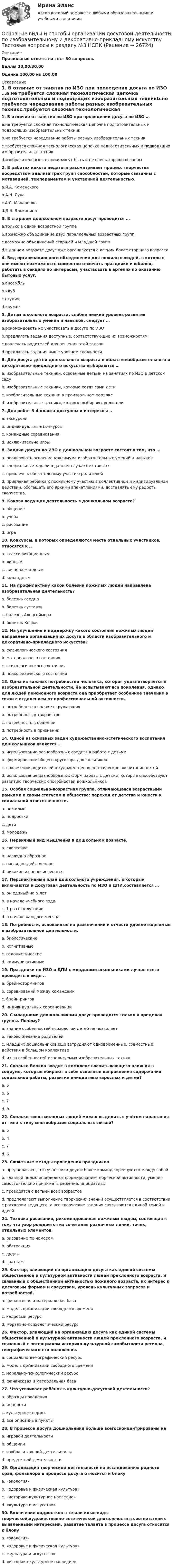     
          Описание
          Правильные ответы на тест 30 вопросов.Баллы 30,00/30,00Оценка 100,00 из 100,00 
          Оглавление
          1. В отличие от занятия по ИЗО при проведении досуга по ИЗО …a.не требуется сложная технологическая цепочка подготовительных и подводящих изобразительных техникb.не требуется чередование работы разных изобразительных техникc.требуется сложная технологическая цепочка подготовительных и подводящих изобразительных техникd.изобразительные техники могут быть и не очень хорошо освоены2. В работах какого педагога рассматривает процесс творчества посредством анализа трех групп способностей, которые связанны с мотивацией, темпераментом и умственной деятельностью.a.Я.А. Коменскогоb.А.Н. Лукаc.А.С. Макаренкоd.Д.Б. Эльконина3. В старшем дошкольном возрасте досуг проводится …a.только в одной возрастной группеb.возможно объединение двух параллельных возрастных групп.c.возможно объединений старшей и младшей группd.в данном возрасте досуг уже организуется с детьми более старшего возраста4. Вид организационного объединения для пожилых людей, в которых они имеют возможность совместно отмечать праздники и юбилеи, работать в секциях по интересам, участвовать в артелях по оказанию бытовых услуг.a.ансамбльb.клубc.студияd.кружок5. Детям школьного возраста, слабее низкий уровень развития изобразительных умений и навыков, следует …a.рекомендовать не участвовать в досуге по ИЗОb.предлагать задания доступные, соответствующие их возможностямc.вовлекать родителей для решения этой задачиd.предлагать задания выше уровнем сложности  6. Для досуга детей дошкольного возраста в области изобразительного и декоративно-прикладного искусства выбираются …a. изобразительные техники, освоенные детьми на занятиях по ИЗО в детском садуb. изобразительные техники, которые хотят сами детиc. изобразительные техники в произвольном порядкеd. изобразительные техники, которые выбирают родители7. Для ребят 3-4 класса доступны и интересны ..a. экскурсииb. индивидуальные конкурсыc. командные соревнованияd. исключительно игры8. Задачи досуга по ИЗО в дошкольном возрасте состоят в том, что …a. реализовать освоение максимума изобразительных умений и навыковb. специальные задачи в данном случае не ставятсяc. привлечь к обязательному участию родителейd. привлекая ребенка к посильному участию в коллективном и индивидуальном действии, обогащать его яркими впечатлениями, доставлять ему радость творчества.9. Какова ведущая деятельность в дошкольном возрасте?a. общениеb. учёбаc. рисованиеd. игра10. Конкурсы, в которых определяются места отдельных участников, относятся к ..a. классификационнымb. личнымc. лично-команднымd. командным11. На профилактику какой болезни пожилых людей направлена изобразительная деятельность?a. болезнь сердцаb. болезнь суставовc. болезнь Альцгеймераd. болезнь Кофки12. На улучшение и поддержку какого состояния пожилых людей направлена организация их досуга в области изобразительного и декоративно-прикладного искусства?a. физиологического состоянияb. материального состоянияc. психологического состоянияd. психофизического состояния13. Одна из важных потребностей человека, которая удовлетворяется в изобразительной деятельности, ёе испытывают все поколения, однако для людей пенсионного возраста она приобретает особенное значение в связи с отдалением от профессиональной активности.a. потребность в оценке окружающихb. потребность в творчествеc. потребность в общенииd. потребность в признании14. Одной из основных задач художественно-эстетического воспитания дошкольников является …a. использование разнообразных средств в работе с детьмиb. формирование общего кругозора дошкольниковc. вовлечение родителей в художественно-эстетическое воспитание детейd. использование разнообразных форм работы с детьми, которые способствуют развитию творческих способностей дошкольников15. Особая социально-возрастная группа, отличающаяся возрастными рамками и своим статусом в обществе: переход от детства и юности к социальной ответственности.a. пожилыеb. подросткиc. детиd. молодежь16. Первичный вид мышления в дошкольном возрасте.a. словесноеb. наглядно-образноеc. наглядно-действенноеd. никакое из перечисленных17. Перспективный план дошкольного учреждения, в который включаются и досуговая деятельность по ИЗО и ДПИ,составляется …a. он единый на 5 летb. в начале учебного годаc. 1 раз в полугодиеd. в начале каждого месяца    18. Потребности, основанные на развлечении и отчасти удовлетворяемые в изобразительной деятельности.a. биологическиеb. когнитивныеc. гедонистическиеd. коммуникативные19. Праздники по ИЗО и ДПИ с младшими школьниками лучше всего проводить в виде ..a. брейн-сторминговb. соревнований между командамиc. брейн-ринговd. индивидуальных соревнований20. С младшими дошкольниками досуг проводится только в пределах группы. Почему?a. знание особенностей психологии детей не позволяетb. таково желание родителейc. младших дошкольников еще затрудняют одновременные, совместные действия в большом коллективеd. из-за особенностей используемых изобразительных техник21. Сколько блоков входит в комплекс воспитывающего влияния в социуме, которые вбирают в себя основные направления содержания социальной работы, развитие инициативы взрослых и детей?a. 5b. 6c. 7d. 822. Сколько типов молодых людей можно выделить с учётом нарастания от типа к типу многообразия социальных связей?a. 5b. 4c. 7d. 623. Сюжетные методы проведения праздниковa. предполагают, что участники двух и более команд соревнуются между собойb. главной целью определяют формирование творческой активности, умения самостоятельно принимать решения, инициативыc. проводятся с детьми всех возрастовd. предполагают выполнение творческих знаний осуществляется в соответствии с рассказом ведущего, а все творческие задания связываются единой темой и идеей 24. Техника рисования, рекомендованная пожилым людям, состоящая в том, что узор рождается из сочетания различных линий, точек, отдельных элементов.a. рисование по номерамb. абстракцияc. дудлыd. граттаж25. Фактор, влияющий на организацию досуга как единой системы общественной и культурной активности людей преклонного возраста, и связанный с общественной активностью пожилого возраста, их интерес к досуговым формам и средствам, уровень культурных запросов и потребностей.a. финансовая и материальная базаb. модель организации свободного времениc. кадровый ресурсd. морально-психологический ресурс26. Фактор, влияющий на организацию досуга как единой системы общественной и культурной активности людей преклонного возраста, и связанный с потенциалом историко-культурной самобытности региона, географического его положения.a. социально-демографический ресурсb. модель организации свободного времениc. морально-психологический ресурсd. финансовая и материальная база27. Что усваивает ребёнок в культурно-досуговой деятельности?a. образцы поведенияb. ценностиc. культурные нормыd. все описанные пункты28. В процессе досуга дошкольники больше всегосконцентрированы на a. игровой деятельностиb. общенииc. изобразительной деятельностиd. предметной деятельности29. Организация творческой деятельности по исследованию родного края, фольклора в процессе досуга относится к блоку a. «экология»b. «здоровье и физическая культура»c. «историко-культурное наследие»d. «культура и искусство»30. Включение подростков в те или иные виды творческой,художественно-эстетической деятельности в соответствии с выявленными интересами, развитие таланта в процессе досуга относится к блоку a. «экология»b. «здоровье и физическая культура»c. «культура и искусство»d. «историко-культурное наследие» 
            
            
            Основные виды и способы организации досуговой деятельности по изобразительному и декоративно-прикладному искусству Тестовые вопросы к разделу №2 НСПКОсновные виды и способы организации досуговой деятельности по изобразительному и декоративно-прикладному искусству Тестовые вопросы к разделу №3 НСПКОсновные виды критического анализа: дискурс-анализ, научно-исследовательская работа и ... анализОсновные виды моделей, используемых для оптимизации управленческих решенийосновные виды нарушений. Психологические основы педагогической деятельностиОсновные виды разделения управленческого труда  сущность, содержаниеОсновные виды спорта разделяют на группы - в частности,... (укажите 2 варианта ответов)Основной тренд рекламы в социальных сетях - это работа с ... и локальными лидерами мненийОсновной фактор, определяющий интенсивность выпаривания и производительность выпарного аппарата, -это разность температурОсновной функцией контрактной системы является ... за счет встроенных механизмов поддержки малого предпринимательства, социально ориентированных некоммерческих организаций и преференций российским товарам, работам, услугамОсновной целью распределения (товародвижения) является …Основной целью функциональной подготовки при занятиях ФК и спортом является расширение границ функциональной адаптации организмаОсновные аксиомы теории управления и их использование в практике управления современными организациями «Основные алгоритмы сжатия данных. Особенности классификаций и расследования дел о преступлениях в сфере компьютерной информации.»