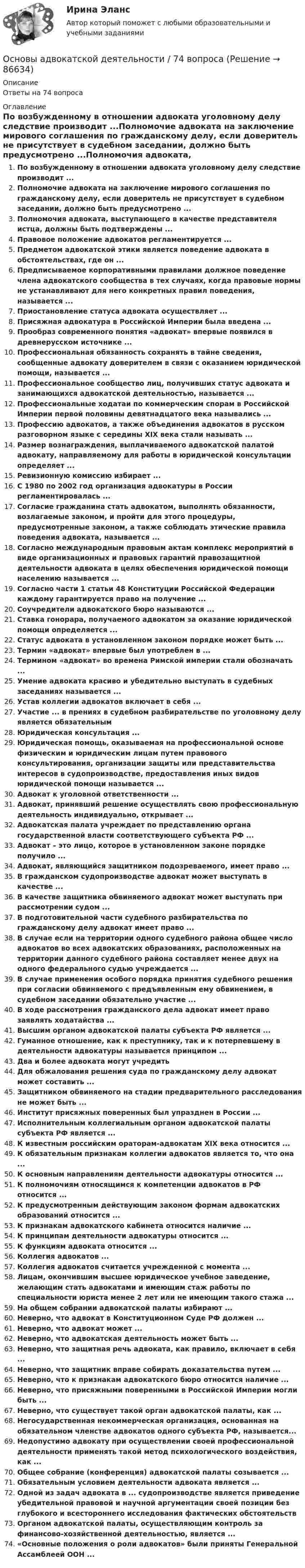      
            Описание
            Ответы на 74 вопроса 
            Оглавление
            По возбужденному в отношении адвоката уголовному делу следствие производит ...Полномочие адвоката на заключение мирового соглашения по гражданскому делу, если доверитель не присутствует в судебном заседании, должно быть предусмотрено ...Полномочия адвоката, выступающего в качестве представителя истца, должны быть подтверждены ...Правовое положение адвокатов регламентируется ...Предметом адвокатской этики является поведение адвоката в обстоятельствах, где он ...Предписываемое корпоративными правилами должное поведение члена адвокатского сообщества в тех случаях, когда правовые нормы не устанавливают для него конкретных правил поведения, называется ...Приостановление статуса адвоката осуществляет ...Присяжная адвокатура в Российской Империи была введена ...Прообраз современного понятия «адвокат» впервые появился в древнерусском источнике ...Профессиональная обязанность сохранять в тайне сведения, сообщенные адвокату доверителем в связи с оказанием юридической помощи, называется ...Профессиональное сообщество лиц, получивших статус адвоката и занимающихся адвокатской деятельностью, называется ...Профессиональные ходатаи по коммерческим спорам в Российской Империи первой половины девятнадцатого века назывались ...Профессию адвокатов, а также объединения адвокатов в русском разговорном языке с середины XIX века стали называть ...Размер вознаграждения, выплачиваемого адвокатской палатой адвокату, направляемому для работы в юридической консультации определяет ...Ревизионную комиссию избирает ...С 1980 по 2002 год организация адвокатуры в России регламентировалась ...Согласие гражданина стать адвокатом, выполнять обязанности, возлагаемые законом, и пройти для этого процедуры, предусмотренные законом, а также соблюдать этические правила поведения адвоката, называется ...Согласно международным правовым актам комплекс мероприятий в виде организационных и правовых гарантий правозащитной деятельности адвоката в целях обеспечения юридической помощи населению называется ...Согласно части 1 статьи 48 Конституции Российской Федерации каждому гарантируется право на получение ...Соучредители адвокатского бюро называются ...Ставка гонорара, получаемого адвокатом за оказание юридической помощи определяется ...Статус адвоката в установленном законом порядке может быть ...Термин «адвокат» впервые был употреблен в ...Термином «адвокат» во времена Римской империи стали обозначать ...Умение адвоката красиво и убедительно выступать в судебных заседаниях называется ...Устав коллегии адвокатов включает в себя ...Участие ... в прениях в судебном разбирательстве по уголовному делу является обязательнымЮридическая консультация ...Юридическая помощь, оказываемая на профессиональной основе физическим и юридическим лицам путем правового консультирования, организации защиты или представительства интересов в судопроизводстве, предоставления иных видов юридической помощи называется ...Адвокат к уголовной ответственности ...Адвокат, принявший решение осуществлять свою профессиональную деятельность индивидуально, открывает ...Адвокатская палата учреждает по представлению органа государственной власти соответствующего субъекта РФ ...Адвокат – это лицо, которое в установленном законе порядке получило ...Адвокат, являющийся защитником подозреваемого, имеет право ...В гражданском судопроизводстве адвокат может выступать в качестве ...В качестве защитника обвиняемого адвокат может выступать при рассмотрении судом ...В подготовительной части судебного разбирательства по гражданскому делу адвокат имеет право ...В случае если на территории одного судебного района общее число адвокатов во всех адвокатских образованиях, расположенных на территории данного судебного района составляет менее двух на одного федерального судью учреждается ...В случае применения особого порядка принятия судебного решения при согласии обвиняемого с предъявленным ему обвинением, в судебном заседании обязательно участие ...В ходе рассмотрения гражданского дела адвокат имеет право заявлять ходатайства ...Высшим органом адвокатской палаты субъекта РФ является ...Гуманное отношение, как к преступнику, так и к потерпевшему в деятельности адвокатуры называется принципом ...Два и более адвоката могут учредитьДля обжалования решения суда по гражданскому делу адвокат может составить ...Защитником обвиняемого на стадии предварительного расследования не может быть ...Институт присяжных поверенных был упразднен в России ...Исполнительным коллегиальным органом адвокатской палаты субъекта РФ является ...К известным российским ораторам-адвокатам XIX века относится ...К обязательным признакам коллегии адвокатов является то, что она ...К основным направлениям деятельности адвокатуры относится ...К полномочиям относящимся к компетенции адвокатов в РФ относится ...К предусмотренным действующим законом формам адвокатских образований относится ...К признакам адвокатского кабинета относится наличие ...К принципам деятельности адвокатуры относится ...К функциям адвоката относится ...Коллегия адвокатов ...Коллегия адвокатов считается учрежденной с момента ...Лицам, окончившим высшее юридическое учебное заведение, желающим стать адвокатами и имеющим стаж работы по специальности юриста менее 2 лет или не имеющим такого стажа ...На общем собрании адвокатской палаты избирают ...Неверно, что адвокат в Конституционном Суде РФ должен ...Неверно, что адвокат может ...Неверно, что адвокатская деятельность может быть ...Неверно, что защитная речь адвоката, как правило, включает в себя ...Неверно, что защитник вправе собирать доказательства путем ...Неверно, что к признакам адвокатского бюро относится наличие ...Неверно, что присяжными поверенными в Российской Империи могли быть ...Неверно, что существует такой орган адвокатской палаты, как ...Негосударственная некоммерческая организация, основанная на обязательном членстве адвокатов одного субъекта РФ, называется...Недопустимо адвокату при осуществлении своей профессиональной деятельности применять такой метод психологического воздействия, как ...Общее собрание (конференция) адвокатской палаты созывается ...Обязательным условием деятельности адвоката является ...Одной из задач адвоката в ... судопроизводстве является приведение убедительной правовой и научной аргументации своей позиции без глубокого и всестороннего исследования фактических обстоятельствОрганом адвокатской палаты, осуществляющим контроль за финансово-хозяйственной деятельностью, является ...«Основные положения о роли адвокатов» были приняты Генеральной Ассамблеей ООН ...  
            
            
            Основы адвокатской деятельности, 49 вопросов (ответы на тест Синергия / МТИ / МОИ / МосАП)Основы адвокатской деятельности / 74 вопросаОсновы адвокатской деятельности Адвокатура Синергия 100 баллов ИЮЛЬ 2022 Ответы на тест Тест с ответами Основы адвокатской деятельности / Адвокатура Тест с ответами 2023 г. Синергия МосАп МТИ 💯 Основы адвокатской деятельности (ответы на тест Синергия / МОИ / МТИ / МосАП, октябрь 2023)💯 Основы адвокатской деятельности (ответы на тест Синергия / МОИ / МТИ / МосАП, сентябрь 2023)Основы адвокатской деятельности (ответы на тест Синергия / МТИ / МОИ / МосАП)Основоположником теории фактов производства является …Основы GR менеджмента. Синергия. Ответы на ИТОГОВЫЙ ТЕСТ💯 Основы Python.ои(ЦЗН) (ответы на тест Синергия / МОИ / МТИ / МосАП, декабрь 2023)Основы web-дизайна (HTML, CSS)  готовый практикум Синергия /МОСАП /МТИОсновы автоматизации технологических процессов нефтегазового производства (задачи)💯 Основы автоматики и элементы систем автоматического управления.ти (правильные ответы на тест Синергия / МОИ / МТИ / МосАП, август 2023)Основы адвокатской  деятельности 