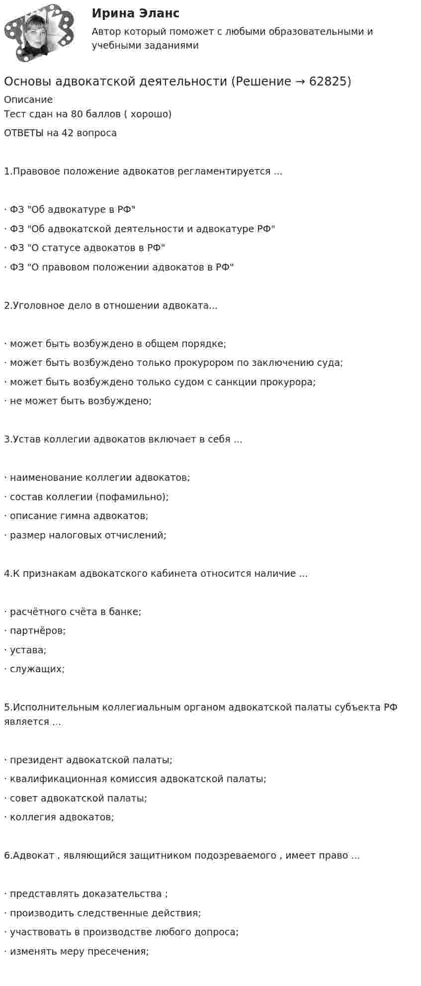     
            Описание
            Тест сдан на 80 баллов ( хорошо) ОТВЕТЫ на 42 вопроса1.Правовое положение адвокатов регламентируется ...·	ФЗ Об адвокатуре в РФ·	ФЗ Об адвокатской деятельности и адвокатуре РФ·	ФЗ О статусе адвокатов в РФ·	ФЗ О правовом положении адвокатов в РФ2.Уголовное дело в отношении адвоката...·	может быть возбуждено в общем порядке;·	может быть возбуждено только прокурором по заключению суда;·	может быть возбуждено только судом с санкции прокурора;·	не может быть возбуждено;3.Устав коллегии адвокатов включает в себя ...·	наименование коллегии адвокатов;·	состав коллегии (пофамильно);·	описание гимна адвокатов;·	размер налоговых отчислений;4.К признакам адвокатского кабинета относится наличие ...·	расчётного счёта в банке;·	партнёров;·	устава;·	служащих;5.Исполнительным коллегиальным органом адвокатской палаты субъекта РФ является ...·	президент адвокатской палаты;·	квалификационная комиссия адвокатской палаты;·	совет адвокатской палаты;·	коллегия адвокатов;6.Адвокат , являющийся защитником подозреваемого , имеет право ...·	представлять доказательства ;·	производить следственные действия;·	участвовать в производстве любого допроса;·	изменять меру пресечения;   
            
            
            Основы адвокатской  деятельности Основы адвокатской деятельности Основы адвокатской деятельности, 49 вопросов (ответы на тест Синергия / МТИ / МОИ / МосАП)Основы адвокатской деятельности / 74 вопросаОсновы адвокатской деятельности Адвокатура Синергия 100 баллов ИЮЛЬ 2022 Ответы на тест Тест с ответами Основы адвокатской деятельности / Адвокатура Тест с ответами 2023 г. Синергия МосАп МТИ 💯 Основы адвокатской деятельности (ответы на тест Синергия / МОИ / МТИ / МосАП, октябрь 2023)Основополагающие принципы контроллингаОсновоположником теории инноваций является …Основоположником теории фактов производства является …Основы GR менеджмента. Синергия. Ответы на ИТОГОВЫЙ ТЕСТ💯 Основы Python.ои(ЦЗН) (ответы на тест Синергия / МОИ / МТИ / МосАП, декабрь 2023)Основы web-дизайна (HTML, CSS)  готовый практикум Синергия /МОСАП /МТИОсновы автоматизации технологических процессов нефтегазового производства (задачи)