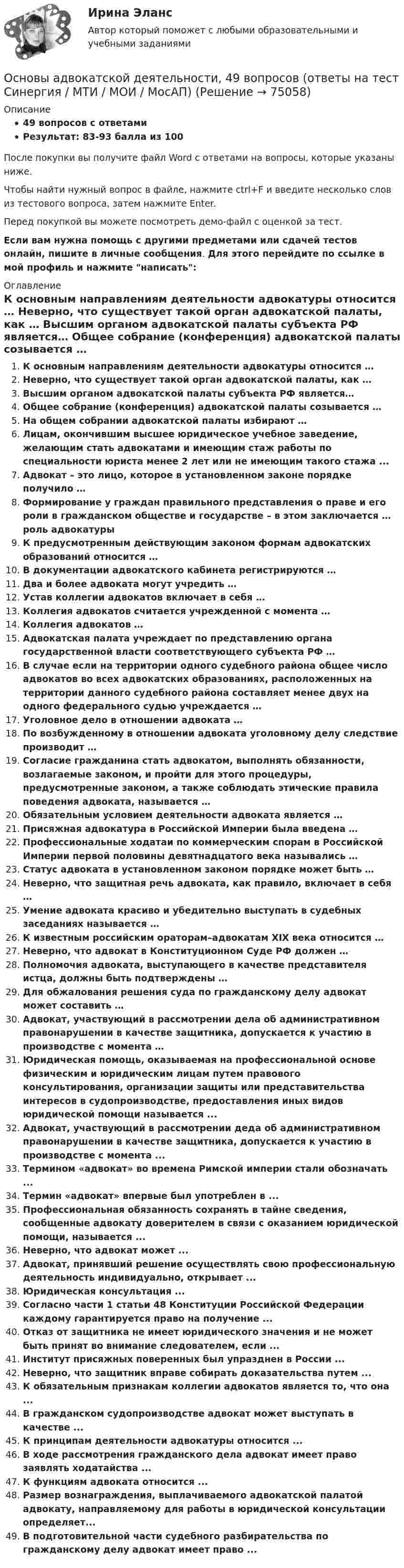     
            Описание
            49 вопросов с ответамиРезультат: 83-93 балла из 100После покупки вы получите файл Word с ответами на вопросы, которые указаны ниже.Чтобы найти нужный вопрос в файле, нажмите ctrl+F и введите несколько слов из тестового вопроса, затем нажмите Enter.Перед покупкой вы можете посмотреть демо-файл с оценкой за тест.Если вам нужна помощь с другими предметами или сдачей тестов онлайн, пишите в личные сообщения. Для этого перейдите по ссылке в мой профиль и нажмите написать:  
            Оглавление
              К основным направлениям деятельности адвокатуры относится …   Неверно, что существует такой орган адвокатской палаты, как …   Высшим органом адвокатской палаты субъекта РФ является…   Общее собрание (конференция) адвокатской палаты созывается …   На общем собрании адвокатской палаты избирают …   Лицам, окончившим высшее юридическое учебное заведение, желающим стать адвокатами и имеющим стаж работы по специальности юриста менее 2 лет или не имеющим такого стажа ...   Адвокат – это лицо, которое в установленном законе порядке получило …   Формирование у граждан правильного представления о праве и его роли в гражданском обществе и государстве – в этом заключается … роль адвокатуры   К предусмотренным действующим законом формам адвокатских образований относится …   В документации адвокатского кабинета регистрируются …   Два и более адвоката могут учредить …   Устав коллегии адвокатов включает в себя …   Коллегия адвокатов считается учрежденной с момента …   Коллегия адвокатов …   Адвокатская палата учреждает по представлению органа государственной власти соответствующего субъекта РФ …   В случае если на территории одного судебного района общее число адвокатов во всех адвокатских образованиях, расположенных на территории данного судебного района составляет менее двух на одного федерального судью учреждается …   Уголовное дело в отношении адвоката …   По возбужденному в отношении адвоката уголовному делу следствие производит …   Согласие гражданина стать адвокатом, выполнять обязанности, возлагаемые законом, и пройти для этого процедуры, предусмотренные законом, а также соблюдать этические правила поведения адвоката, называется …   Обязательным условием деятельности адвоката является …   Присяжная адвокатура в Российской Империи была введена …   Профессиональные ходатаи по коммерческим спорам в Российской Империи первой половины девятнадцатого века назывались …   Статус адвоката в установленном законом порядке может быть …   Неверно, что защитная речь адвоката, как правило, включает в себя …   Умение адвоката красиво и убедительно выступать в судебных заседаниях называется …   К известным российским ораторам–адвокатам XIX века относится …   Неверно, что адвокат в Конституционном Суде РФ должен …   Полномочия адвоката, выступающего в качестве представителя истца, должны быть подтверждены …   Для обжалования решения суда по гражданскому делу адвокат может составить …   Адвокат, участвующий в рассмотрении дела об административном правонарушении в качестве защитника, допускается к участию в производстве с момента …  Юридическая помощь, оказываемая на профессиональной основе физическим и юридическим лицам путем правового консультирования, организации защиты или представительства интересов в судопроизводстве, предоставления иных видов юридической помощи называется ...Адвокат, участвующий в рассмотрении деда об административном правонарушении в качестве защитника, допускается к участию в производстве с момента ...Термином «адвокат» во времена Римской империи стали обозначать ...Термин «адвокат» впервые был употреблен в ...Профессиональная обязанность сохранять в тайне сведения, сообщенные адвокату доверителем в связи с оказанием юридической помощи, называется ...Неверно, что адвокат может ...Адвокат, принявший решение осуществлять свою профессиональную деятельность индивидуально, открывает ...Юридическая консультация ...Согласно части 1 статьи 48 Конституции Российской Федерации каждому гарантируется право на получение ...Отказ от защитника не имеет юридического значения и не может быть принят во внимание следователем, если ...Институт присяжных поверенных был упразднен в России ...Неверно, что защитник вправе собирать доказательства путем ...К обязательным признакам коллегии адвокатов является то, что она ...В гражданском судопроизводстве адвокат может выступать в качестве ...К принципам деятельности адвокатуры относится ...В ходе рассмотрения гражданского дела адвокат имеет право заявлять ходатайства ...К функциям адвоката относится ...Размер вознаграждения, выплачиваемого адвокатской палатой адвокату, направляемому для работы в юридической консультации определяет...В подготовительной части судебного разбирательства по гражданскому делу адвокат имеет право ...  
            
            
            Основы адвокатской деятельности Основы адвокатской деятельности, 49 вопросов (ответы на тест Синергия / МТИ / МОИ / МосАП)Основы адвокатской деятельности / 74 вопросаОсновы адвокатской деятельности Адвокатура Синергия 100 баллов ИЮЛЬ 2022 Ответы на тест Тест с ответами Основы адвокатской деятельности / Адвокатура Тест с ответами 2023 г. Синергия МосАп МТИ 💯 Основы адвокатской деятельности (ответы на тест Синергия / МОИ / МТИ / МосАП, октябрь 2023)💯 Основы адвокатской деятельности (ответы на тест Синергия / МОИ / МТИ / МосАП, сентябрь 2023)Основоположником теории инноваций является …Основоположником теории фактов производства является …Основы GR менеджмента. Синергия. Ответы на ИТОГОВЫЙ ТЕСТ💯 Основы Python.ои(ЦЗН) (ответы на тест Синергия / МОИ / МТИ / МосАП, декабрь 2023)Основы web-дизайна (HTML, CSS)  готовый практикум Синергия /МОСАП /МТИОсновы автоматизации технологических процессов нефтегазового производства (задачи)💯 Основы автоматики и элементы систем автоматического управления.ти (правильные ответы на тест Синергия / МОИ / МТИ / МосАП, август 2023)