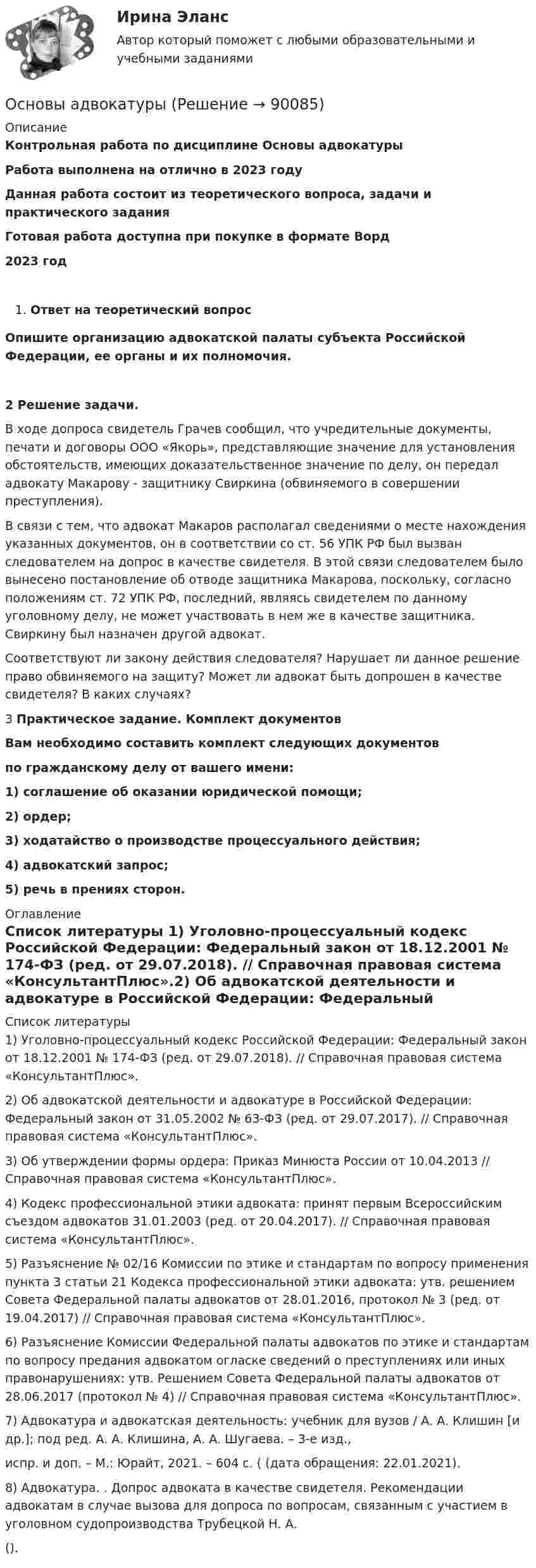      
            Описание
            Контрольная работа по дисциплине Основы адвокатурыРабота выполнена на отлично в 2023 годуДанная работа состоит из теоретического вопроса, задачи и практического заданияГотовая работа доступна при покупке в формате Ворд2023 годОтвет на теоретический вопросОпишите организацию адвокатской палаты субъекта Российской Федерации, ее органы и их полномочия.2  Решение задачи.	В ходе допроса свидетель Грачев сообщил, что учредительные документы, печати и договоры ООО «Якорь», представляющие значение для установления обстоятельств, имеющих доказательственное значение по делу, он передал адвокату Макарову - защитнику Свиркина (обвиняемого в совершении преступления).	В связи с тем, что адвокат Макаров располагал сведениями о месте нахождения указанных документов, он в соответствии со ст. 56 УПК РФ был вызван следователем на допрос в качестве свидетеля. В этой связи следователем было вынесено постановление об отводе защитника Макарова, поскольку, согласно положениям ст. 72 УПК РФ, последний, являясь свидетелем по данному уголовному делу, не может участвовать в нем же в качестве защитника. Свиркину был назначен другой адвокат.	Соответствуют ли закону действия следователя? Нарушает ли данное решение право обвиняемого на защиту? Может ли адвокат быть допрошен в качестве свидетеля? В каких случаях? 3	Практическое задание. Комплект документов Вам необходимо составить комплект следующих документов по гражданскому делу от вашего имени: 1) соглашение об оказании юридической помощи; 2) ордер; 3) ходатайство о производстве процессуального действия; 4) адвокатский запрос; 5) речь в прениях сторон. 
            Оглавление
             
            Список литературы
            1)   Уголовно-процессуальный кодекс Российской Федерации: Федеральный закон от 18.12.2001 № 174-ФЗ (ред. от 29.07.2018). // Справочная правовая система «КонсультантПлюс».2)   Об адвокатской деятельности и адвокатуре в Российской Федерации: Федеральный закон от 31.05.2002 № 63-ФЗ (ред. от 29.07.2017). // Справочная правовая система «КонсультантПлюс».3)   Об утверждении формы ордера: Приказ Минюста России от 10.04.2013 // Справочная правовая система «КонсультантПлюс».4)   Кодекс профессиональной этики адвоката: принят первым Всероссийским съездом адвокатов 31.01.2003 (ред. от 20.04.2017). // Справочная правовая система «КонсультантПлюс».5)   Разъяснение № 02/16 Комиссии по этике и стандартам по вопросу применения пункта 3 статьи 21 Кодекса профессиональной этики адвоката: утв. решением Совета Федеральной палаты адвокатов от 28.01.2016, протокол № 3 (ред. от 19.04.2017) // Справочная правовая система «КонсультантПлюс».6)   Разъяснение Комиссии Федеральной палаты адвокатов по этике и стандартам по вопросу предания адвокатом огласке сведений о преступлениях или иных правонарушениях: утв. Решением Совета Федеральной палаты адвокатов от 28.06.2017 (протокол № 4) // Справочная правовая система «КонсультантПлюс».7)   Адвокатура и адвокатская деятельность: учебник для вузов / А. А. Клишин [и др.]; под ред. А. А. Клишина, А. А. Шугаева. – 3-е изд., испр. и доп. – М.: Юрайт, 2021. – 604 с. ( (дата обращения: 22.01.2021).8)   Адвокатура. . Допрос адвоката в качестве свидетеля. Рекомендации адвокатам в случае вызова для допроса по вопросам, связанным с участием в уголовном судопроизводства Трубецкой Н. А. ().   
            
            
            Основы адвокатурыОсновы адвокатурыОсновы адвокатурыОСНОВЫ АДВОКАТУРЫ. 10 ВАРИАНТОСНОВЫ АДВОКАТУРЫ. 13 ВАРИАНТОСНОВЫ АДВОКАТУРЫ. 14 ВАРИАНТОСНОВЫ АДВОКАТУРЫ. 15 ВАРИАНТ💯 Основы адвокатской деятельности (ответы на тест Синергия / МОИ / МТИ / МосАП, сентябрь 2023)Основы адвокатской деятельности (ответы на тест Синергия / МТИ / МОИ / МосАП)💯 Основы адвокатской деятельности (ответы на тест Синергия / МТИ / МосАП, август 2022)💯 Основы адвокатской деятельности (ответы на тест Синергия / МТИ / МосАП, ноябрь 2022)💯 Основы адвокатской деятельности (правильные ответы на тест Синергия / МОИ / МТИ / МосАП)💯 Основы адвокатской деятельности (правильные ответы на тест Синергия / МОИ / МТИ / МосАП, август 2023) Основы адвокатской деятельности, Синергия, 6 семестр, 2023