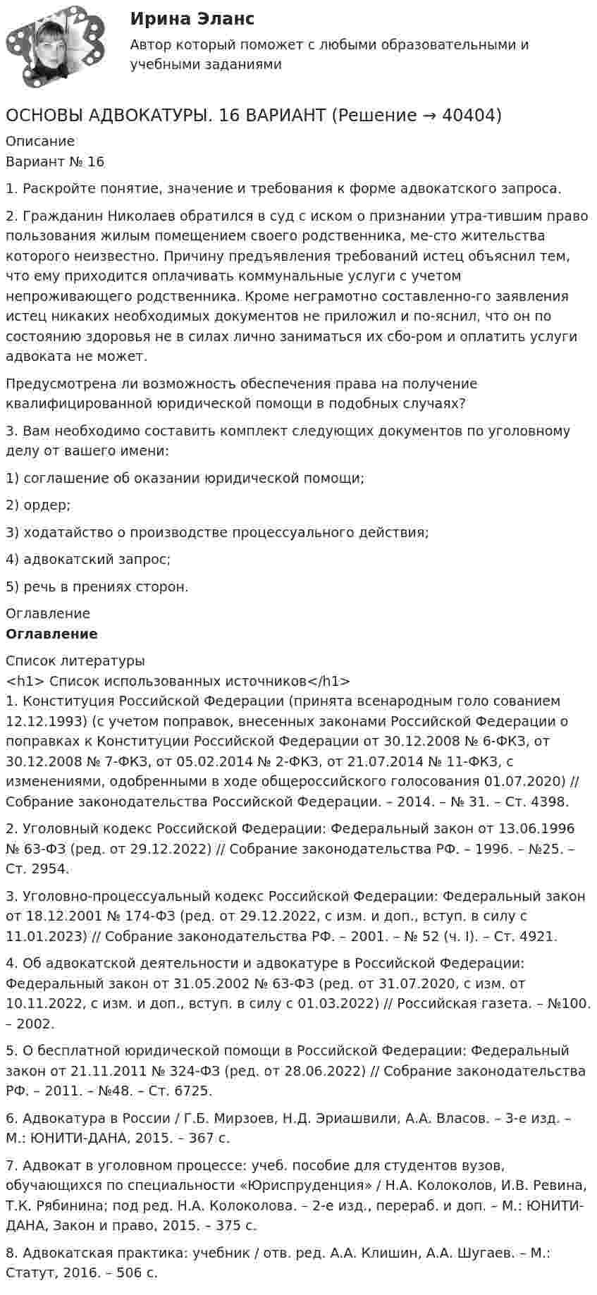      
          Описание
          Вариант № 161. Раскройте понятие, значение и требования к форме адвокатского запроса.2. Гражданин Николаев обратился в суд с иском о признании утра-тившим право пользования жилым помещением своего родственника, ме-сто жительства которого неизвестно. Причину предъявления требований истец объяснил тем, что ему приходится оплачивать коммунальные услуги с учетом непроживающего родственника. Кроме неграмотно составленно-го заявления истец никаких необходимых документов не приложил и по-яснил, что он по состоянию здоровья не в силах лично заниматься их сбо-ром и оплатить услуги адвоката не может.Предусмотрена ли возможность обеспечения права на получение квалифицированной юридической помощи в подобных случаях?3. Вам необходимо составить комплект следующих документов по уголовному делу от вашего имени:1) соглашение об оказании юридической помощи;2) ордер;3) ходатайство о производстве процессуального действия;4) адвокатский запрос;5) речь в прениях сторон. 
          Оглавление
          Оглавление 
          Список литературы
          <h1>	Список использованных источников</h1>	1.               Конституция Российской Федерации (принята всенародным голо сованием 12.12.1993) (с учетом поправок, внесенных законами Российской Федерации о поправках к Конституции Российской Федерации от 30.12.2008 № 6-ФКЗ, от 30.12.2008 № 7-ФКЗ, от 05.02.2014 № 2-ФКЗ, от 21.07.2014 № 11-ФКЗ, с изменениями, одобренными в ходе общероссийского голосования 01.07.2020) // Собрание законодательства Российской Федерации. – 2014. – № 31. – Ст. 4398.	2.               Уголовный кодекс Российской Федерации: Федеральный закон от 13.06.1996 № 63-ФЗ (ред. от 29.12.2022) // Собрание законодательства РФ. – 1996. – №25. – Ст. 2954.	3.               Уголовно-процессуальный кодекс Российской Федерации: Федеральный закон от 18.12.2001 № 174-ФЗ (ред. от 29.12.2022, с изм. и доп., вступ. в силу с 11.01.2023) // Собрание законодательства РФ. – 2001. – № 52 (ч. I). – Ст. 4921.	4.               Об адвокатской деятельности и адвокатуре в Российской Федерации: Федеральный закон от 31.05.2002 № 63-ФЗ (ред. от 31.07.2020, с изм. от 10.11.2022, с изм. и доп., вступ. в силу с 01.03.2022) // Российская газета. – №100. – 2002.	5.               О бесплатной юридической помощи в Российской Федерации: Федеральный закон от 21.11.2011 № 324-ФЗ (ред. от 28.06.2022) // Собрание законодательства РФ. – 2011. – №48. – Ст. 6725.	6.               Адвокатура в России / Г.Б. Мирзоев, Н.Д. Эриашвили, А.А. Власов. – 3-е изд. – М.: ЮНИТИ-ДАНА, 2015. – 367 с.	7.               Адвокат в уголовном процессе: учеб. пособие для студентов вузов, обучающихся по специальности «Юриспруденция» / Н.А. Колоколов, И.В. Ревина, Т.К. Рябинина; под ред. Н.А. Колоколова. – 2-е изд., перераб. и доп. – М.: ЮНИТИ-ДАНА, Закон и право, 2015. – 375 с.	8.               Адвокатская практика: учебник / отв. ред. А.А. Клишин, А.А. Шугаев. – М.: Статут, 2016. – 506 с.
            
            
            ОСНОВЫ АДВОКАТУРЫ. 15 ВАРИАНТОСНОВЫ АДВОКАТУРЫ. 16 ВАРИАНТОСНОВЫ АДВОКАТУРЫ. 1 ВАРИАНТОСНОВЫ АДВОКАТУРЫ. 25 ВАРИАНТОСНОВЫ АДВОКАТУРЫ. 27 ВАРИАНТОСНОВЫ АДВОКАТУРЫ. 29 ВАРИАНТОСНОВЫ АДВОКАТУРЫ. 2 ВАРИАНТ Основы адвокатской деятельности, Синергия, 6 семестр, 2023Основы адвокатской деятельности (тест с ответами Синергия/МОИ/ МТИ /МОСАП)Основы адвокатурыОсновы адвокатурыОсновы адвокатурыОСНОВЫ АДВОКАТУРЫ. 10 ВАРИАНТОСНОВЫ АДВОКАТУРЫ. 13 ВАРИАНТ