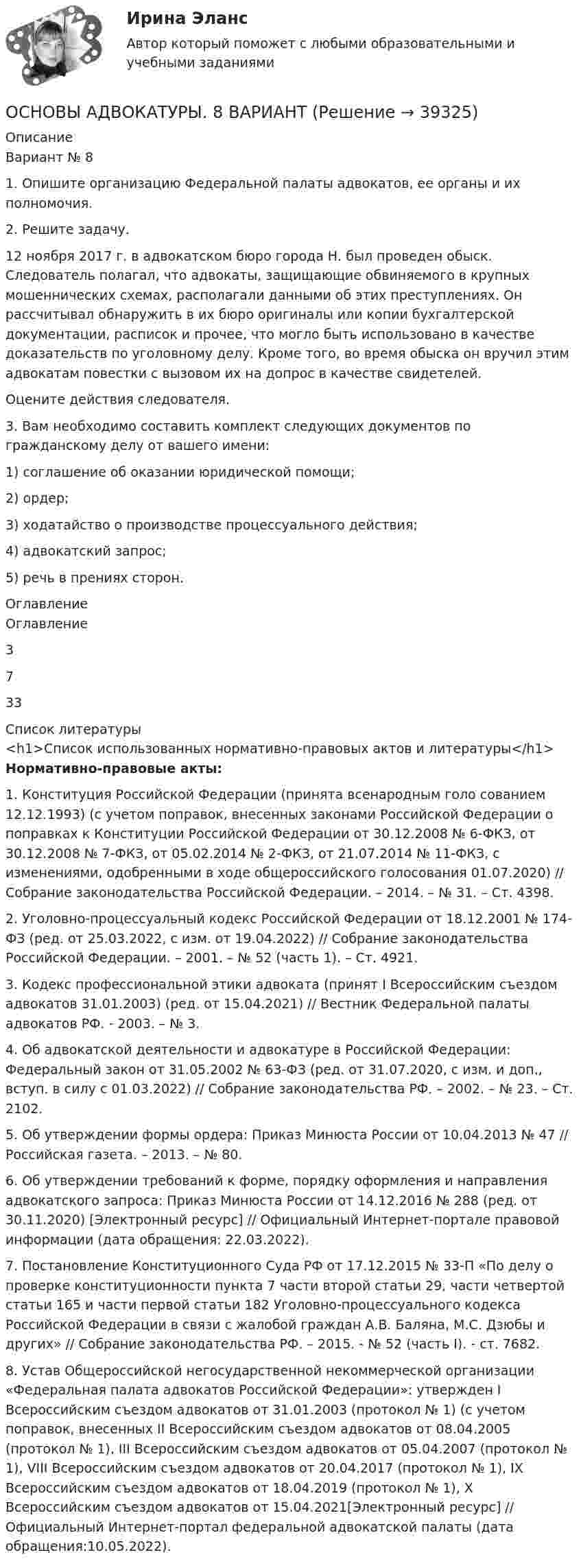      
          Описание
          Вариант № 81. Опишите организацию Федеральной палаты адвокатов, ее органы и их полномочия.2. Решите задачу.12 ноября 2017 г. в адвокатском бюро города Н. был проведен обыск. Следователь полагал, что адвокаты, защищающие обвиняемого в крупных мошеннических схемах, располагали данными об этих преступлениях. Он рассчитывал обнаружить в их бюро оригиналы или копии бухгалтерской документации, расписок и прочее, что могло быть использовано в качестве доказательств по уголовному делу. Кроме того, во время обыска он вручил этим адвокатам повестки с вызовом их на допрос в качестве свидетелей.Оцените действия следователя.3. Вам необходимо составить комплект следующих документов по гражданскому делу от вашего имени:1) соглашение об оказании юридической помощи;2) ордер;3) ходатайство о производстве процессуального действия;4) адвокатский запрос;5) речь в прениях сторон. 
          Оглавление
          Оглавление3 733 
          Список литературы
          <h1>Список использованных нормативно-правовых актов и литературы</h1> Нормативно-правовые акты:	1.               Конституция Российской Федерации (принята всенародным голо сованием 12.12.1993) (с учетом поправок, внесенных законами Российской Федерации о поправках к Конституции Российской Федерации от 30.12.2008 № 6-ФКЗ, от 30.12.2008 № 7-ФКЗ, от 05.02.2014 № 2-ФКЗ, от 21.07.2014 № 11-ФКЗ, с изменениями, одобренными в ходе общероссийского голосования 01.07.2020) // Собрание законодательства Российской Федерации. – 2014. – № 31. – Ст. 4398.	2.               Уголовно-процессуальный кодекс Российской Федерации от 18.12.2001 № 174-ФЗ (ред. от 25.03.2022, с изм. от 19.04.2022) // Собрание законодательства Российской Федерации. – 2001. – № 52 (часть 1). – Ст. 4921.	3.               Кодекс профессиональной этики адвоката (принят I Всероссийским съездом адвокатов 31.01.2003) (ред. от 15.04.2021) // Вестник Федеральной палаты адвокатов РФ. - 2003. – № 3. 	4.               Об адвокатской деятельности и адвокатуре в Российской Федерации: Федеральный закон от 31.05.2002 № 63-ФЗ (ред. от 31.07.2020, с изм. и доп., вступ. в силу с 01.03.2022) // Собрание законодательства РФ. – 2002. – № 23. – Ст. 2102.	5.               Об утверждении формы ордера: Приказ Минюста России от 10.04.2013 № 47 // Российская газета. – 2013. – № 80.	6.               Об утверждении требований к форме, порядку оформления и направления адвокатского запроса: Приказ Минюста России от 14.12.2016 № 288 (ред. от 30.11.2020) [Электронный ресурс] // Официальный Интернет-портале правовой информации  (дата обращения: 22.03.2022).	7.               Постановление Конституционного Суда РФ от 17.12.2015 № 33-П «По делу о проверке конституционности пункта 7 части второй статьи 29, части четвертой статьи 165 и части первой статьи 182 Уголовно-процессуального кодекса Российской Федерации в связи с жалобой граждан А.В. Баляна, М.С. Дзюбы и других» // Собрание законодательства РФ. – 2015. - № 52 (часть I). - ст. 7682.	8.               Устав Общероссийской негосударственной некоммерческой организации «Федеральная палата адвокатов Российской Федерации»: утвержден I Всероссийским съездом адвокатов от 31.01.2003 (протокол № 1) (с учетом поправок, внесенных II Всероссийским съездом адвокатов от 08.04.2005 (протокол № 1), III Всероссийским съездом адвокатов от 05.04.2007 (протокол № 1), VIII Всероссийским съездом адвокатов от 20.04.2017 (протокол № 1), IX Всероссийским съездом адвокатов от 18.04.2019 (протокол № 1), X Всероссийским съездом адвокатов от 15.04.2021[Электронный ресурс] // Официальный Интернет-портал федеральной адвокатской палаты  (дата обращения:10.05.2022). 
            
            
            ОСНОВЫ АДВОКАТУРЫ. 7 ВАРИАНТОСНОВЫ АДВОКАТУРЫ. 8 ВАРИАНТОСНОВЫ АДВОКАТУРЫ. 9 ВАРИАНТОсновы адвокатуры, ВАРИАНТ 10,ТУСУРОсновы адвокатуры, ВАРИАНТ 11,ТУСУРОсновы адвокатуры, ВАРИАНТ 12,ТУСУРОсновы адвокатуры, ВАРИАНТ 13,ТУСУРОСНОВЫ АДВОКАТУРЫ. 16 ВАРИАНТОСНОВЫ АДВОКАТУРЫ. 1 ВАРИАНТОСНОВЫ АДВОКАТУРЫ. 25 ВАРИАНТОСНОВЫ АДВОКАТУРЫ. 27 ВАРИАНТОСНОВЫ АДВОКАТУРЫ. 29 ВАРИАНТОСНОВЫ АДВОКАТУРЫ. 2 ВАРИАНТОСНОВЫ АДВОКАТУРЫ. 3 ВАРИАНТ