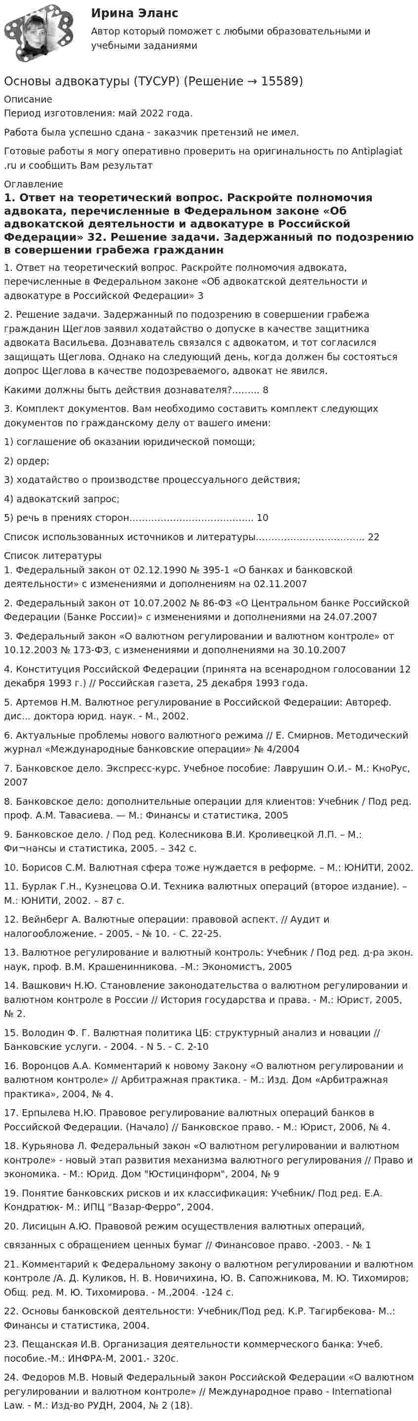     
          Описание
          Период изготовления: май 2022 года.Работа была успешно сдана - заказчик претензий не имел.Готовые работы я могу оперативно проверить на оригинальность по Antiplagiat .ru и сообщить Вам результат 
          Оглавление
          1. Ответ на теоретический вопрос. Раскройте полномочия адвоката, перечисленные в Федеральном законе «Об адвокатской деятельности и адвокатуре в Российской Федерации» 32. Решение задачи. Задержанный по подозрению в совершении грабежа гражданин Щеглов заявил ходатайство о допуске в качестве защитника адвоката Васильева. Дознаватель связался с адвокатом, и тот согласился защищать Щеглова. Однако на следующий день, когда должен бы состояться допрос Щеглова в качестве подозреваемого, адвокат не явился. Какими должны быть действия дознавателя?……...	83. Комплект документов. Вам необходимо составить комплект следующих документов по гражданскому делу от вашего имени: 1) соглашение об оказании юридической помощи; 2) ордер; 3) ходатайство о производстве процессуального действия; 4) адвокатский запрос; 5) речь в прениях сторон.………………………………...	10Список использованных источников и литературы……………………………..	22 
          Список литературы
          1.	Федеральный закон от 02.12.1990 № 395-1 «О банках и банковской деятельности» с изменениями и дополнениям на 02.11.20072.	Федеральный закон от 10.07.2002 № 86-ФЗ «О Центральном банке Российской Федерации (Банке России)» с изменениями и дополнениями на 24.07.20073.	Федеральный закон «О валютном регулировании и валютном контроле» от 10.12.2003 № 173-ФЗ, с изменениями и дополнениями на 30.10.20074.	Конституция Российской Федерации (принята на всенародном голосовании 12 декабря 1993 г.) // Российская газета, 25 декабря 1993 года.5.	Артемов Н.М. Валютное регулирование в Российской Федерации: Автореф. дис... доктора юрид. наук. - М., 2002.6.	Актуальные проблемы нового валютного режима // Е. Смирнов. Методический журнал «Международные банковские операции» № 4/2004 7.	Банковское дело. Экспресс-курс. Учебное пособие: Лаврушин О.И.– М.: КноРус, 20078.	Банковское дело: дополнительные операции для клиентов: Учебник / Под ред. проф. А.М. Тавасиева. — М.: Финансы и статистика, 20059.	Банковское дело. / Под ред. Колесникова В.И. Кроливецкой Л.П. – М.: Фи¬нансы и статистика, 2005. – 342 с.10.	Борисов С.М. Валютная сфера тоже нуждается в реформе. – М.: ЮНИТИ, 2002.11.	Бурлак Г.Н., Кузнецова О.И. Техника валютных операций (второе издание). – М.: ЮНИТИ, 2002. – 87 с.12.	Вейнберг А. Валютные операции: правовой аспект. // Аудит и налогообложение. - 2005. - № 10. - С. 22-25.13.	Валютное регулирование и валютный контроль: Учебник / Под ред. д-ра экон. наук, проф. В.М. Крашенинникова. –М.: Экономистъ, 200514.	Вашкович Н.Ю. Становление законодательства о валютном регулировании и валютном контроле в России // История государства и права. - М.: Юрист, 2005, № 2.15.	Володин Ф. Г. Валютная политика ЦБ: структурный анализ и новации // Банковские услуги. - 2004. - N 5. - С. 2-1016.	Воронцов А.А. Комментарий к новому Закону «О валютном регулировании и валютном контроле» // Арбитражная практика. - М.: Изд. Дом «Арбитражная практика», 2004, № 4.17.	Ерпылева Н.Ю. Правовое регулирование валютных операций банков в Российской Федерации. (Начало) // Банковское право. - М.: Юрист, 2006, № 4.18.	Курьянова Л. Федеральный закон «О валютном регулировании и валютном контроле» - новый этап развития механизма валютного регулирования // Право и экономика. - М.: Юрид. Дом Юстицинформ, 2004, № 919.	Понятие банковских рисков и их классификация: Учебник/ Под ред. Е.А. Кондратюк- М.: ИПЦ “Вазар-Ферро”, 2004.20.	Лисицын А.Ю. Правовой режим осуществления валютных операций, связанных с обращением ценных бумаг // Финансовое право. -2003. - № 121.	Комментарий к Федеральному закону о валютном регулировании и валютном контроле /А. Д. Куликов, Н. В. Новичихина, Ю. В. Сапожникова, М. Ю. Тихомиров; Общ. ред. М. Ю. Тихомирова. - М.,2004. -124 с.22.	Основы банковской деятельности: Учебник/Под ред. К.Р. Тагирбекова- М..: Финансы и статистика, 2004.23.	Пещанская И.В. Организация деятельности коммерческого банка: Учеб. пособие.-М.: ИНФРА-М, 2001.- 320с.24.	Федоров М.В. Новый Федеральный закон Российской Федерации «О валютном регулировании и валютном контроле» // Международное право - International Law. - М.: Изд-во РУДН, 2004, № 2 (18). 
            
            
            Основы адвокатуры Задание 3Основы адвокатуры (ТУСУР)Основы адвокатуры (ТУСУР)Основы алгоритмизации и программирования (2023.г) тест с ответами Синергия/МОИ/ МТИ /МОСАПОсновы алгоритмизации и программирования (новый) тест с ответами Синергия/МОИ/ МТИ💯 Основы алгоритмизации и программирования (ответы на тест Синергия / МОИ / МТИ / МосАП, октябрь 2023)Основы алгоритмизации и программирования//СИНЕРГИЯ//МОСАП//МОИ//МТИОсновы адвокатуры, ВАРИАНТ 4,ТУСУРОсновы адвокатуры, ВАРИАНТ 5,ТУСУРОсновы адвокатуры, ВАРИАНТ 6,ТУСУРОсновы адвокатуры, ВАРИАНТ 7,ТУСУРОсновы адвокатуры, ВАРИАНТ 8,ТУСУР Основы адвокатуры (Вариант 9)Основы адвокатуры, ВАРИАНТ 9,ТУСУР