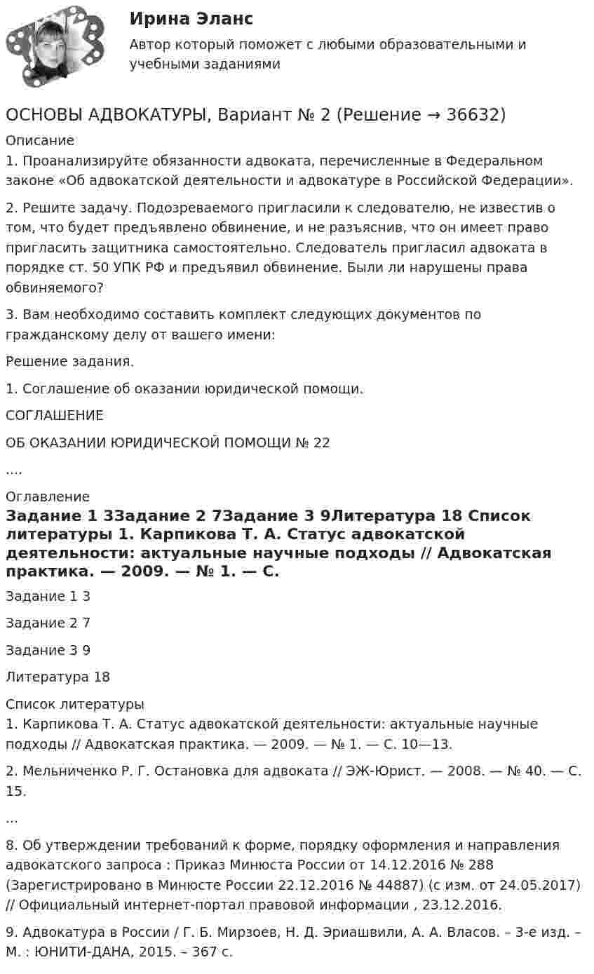     
          Описание
          1. Проанализируйте обязанности адвоката, перечисленные в Федеральном законе «Об адвокатской деятельности и адвокатуре в Российской Федерации».2. Решите задачу. Подозреваемого пригласили к следователю, не известив о том, что будет предъявлено обвинение, и не разъяснив, что он имеет право пригласить защитника самостоятельно. Следователь пригласил адвоката в порядке ст. 50 УПК РФ и предъявил обвинение. Были ли нарушены права обвиняемого?3. Вам необходимо составить комплект следующих документов по гражданскому делу от вашего имени:	Решение задания.	1. Соглашение об оказании юридической помощи. СОГЛАШЕНИЕ ОБ ОКАЗАНИИ ЮРИДИЧЕСКОЙ ПОМОЩИ № 22.... 
          Оглавление
          Задание 1        3Задание 2       7Задание 3       9Литература     18 
          Список литературы
          	1. Карпикова Т. А. Статус адвокатской деятельности: актуальные научные подходы // Адвокатская практика. — 2009. — № 1. — С. 10—13. 	2. Мельниченко Р. Г. Остановка для адвоката // ЭЖ-Юрист. — 2008. — № 40. — С. 15. 	...	8.             Об утверждении требований к форме, порядку оформления и направления адвокатского запроса : Приказ Минюста России от 14.12.2016 № 288 (Зарегистрировано в Минюсте России 22.12.2016 № 44887) (с изм. от 24.05.2017) // Официальный интернет-портал правовой информации , 23.12.2016.	9.             Адвокатура в России / Г. Б. Мирзоев, Н. Д. Эриашвили, А. А. Власов. – 3-е изд. – М. : ЮНИТИ-ДАНА, 2015. – 367 с. 
            
            
            Основы адвокатуры, ВАРИАНТ 9,ТУСУРОСНОВЫ АДВОКАТУРЫ, Вариант № 2Основы адвокатуры Задание 3Основы адвокатуры (ТУСУР)Основы адвокатуры (ТУСУР)Основы алгоритмизации и программирования (2023.г) тест с ответами Синергия/МОИ/ МТИ /МОСАПОсновы алгоритмизации и программирования (новый) тест с ответами Синергия/МОИ/ МТИОсновы адвокатуры, ВАРИАНТ 30,ТУСУРОсновы адвокатуры, ВАРИАНТ 3,ТУСУРОсновы адвокатуры, ВАРИАНТ 4,ТУСУРОсновы адвокатуры, ВАРИАНТ 5,ТУСУРОсновы адвокатуры, ВАРИАНТ 6,ТУСУРОсновы адвокатуры, ВАРИАНТ 7,ТУСУРОсновы адвокатуры, ВАРИАНТ 8,ТУСУР