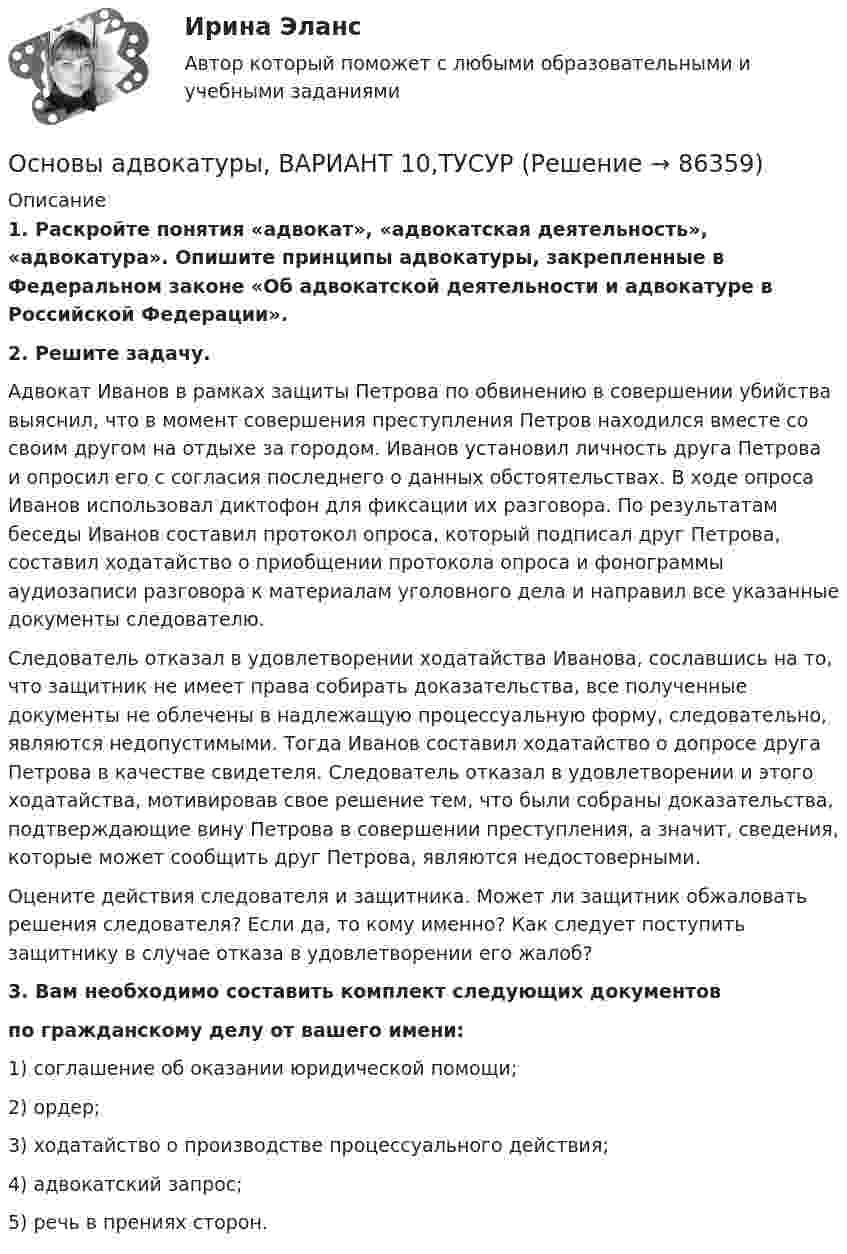      
            Описание
             1. Раскройте понятия «адвокат», «адвокатская деятельность», «адвокатура». Опишите принципы адвокатуры, закрепленные в Федеральном законе «Об адвокатской деятельности и адвокатуре в Российской Федерации». 2. Решите задачу.	Адвокат Иванов в рамках защиты Петрова по обвинению в совершении убийства выяснил, что в момент совершения преступления Петров находился вместе со своим другом на отдыхе за городом. Иванов установил личность друга Петрова и опросил его с согласия последнего о данных обстоятельствах. В ходе опроса Иванов использовал диктофон для фиксации их разговора. По результатам беседы Иванов составил протокол опроса, который подписал друг Петрова, составил ходатайство о приобщении протокола опроса и фонограммы аудиозаписи разговора к материалам уголовного дела и направил все указанные документы следователю. 	Следователь отказал в удовлетворении ходатайства Иванова, сославшись на то, что защитник не имеет права собирать доказательства, все полученные документы не облечены в надлежащую процессуальную форму, следовательно, являются недопустимыми. Тогда Иванов составил ходатайство о допросе друга Петрова в качестве свидетеля. Следователь отказал в удовлетворении и этого ходатайства, мотивировав свое решение тем, что были собраны доказательства, подтверждающие вину Петрова в совершении преступления, а значит, сведения, которые может сообщить друг Петрова, являются недостоверными.	Оцените действия следователя и защитника. Может ли защитник обжаловать решения следователя? Если да, то кому именно? Как следует поступить защитнику в случае отказа в удовлетворении его жалоб?3. Вам необходимо составить комплект следующих документов  по гражданскому делу от вашего имени:	1) соглашение об оказании юридической помощи;	2) ордер;	3) ходатайство о производстве процессуального действия;	4) адвокатский запрос;	5) речь в прениях сторон.   
            
            
            ОСНОВЫ АДВОКАТУРЫ. 9 ВАРИАНТОсновы адвокатуры, ВАРИАНТ 10,ТУСУРОсновы адвокатуры, ВАРИАНТ 11,ТУСУРОсновы адвокатуры, ВАРИАНТ 12,ТУСУРОсновы адвокатуры, ВАРИАНТ 13,ТУСУРОсновы адвокатуры, ВАРИАНТ 14,ТУСУРОсновы адвокатуры, ВАРИАНТ 15,ТУСУРОСНОВЫ АДВОКАТУРЫ. 25 ВАРИАНТОСНОВЫ АДВОКАТУРЫ. 27 ВАРИАНТОСНОВЫ АДВОКАТУРЫ. 29 ВАРИАНТОСНОВЫ АДВОКАТУРЫ. 2 ВАРИАНТОСНОВЫ АДВОКАТУРЫ. 3 ВАРИАНТОСНОВЫ АДВОКАТУРЫ. 6 ВАРИАНТОСНОВЫ АДВОКАТУРЫ. 7 ВАРИАНТ