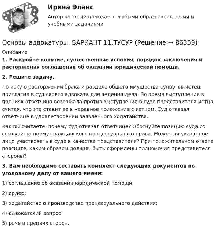      
            Описание
             1. Раскройте понятие, существенные условия, порядок заключения и расторжения соглашения об оказании юридической помощи. 2. Решите задачу.	По иску о расторжении брака и разделе общего имущества супругов истец пригласил в суд своего адвоката для ведения дела. Во время выступления в прениях ответчица возражала против выступления в суде представителя истца, считая, что это ставит ее в неравное положение с истцом. Суд отказал ответчице в удовлетворении заявленного ходатайства. Как вы считаете, почему суд отказал ответчице? Обоснуйте позицию суда со ссылкой на норму гражданского процессуального права. Может ли указанное лицо участвовать в суде в качестве представителя? При положительном ответе поясните, каким образом должны быть оформлены полномочия представителя стороны? 3. Вам необходимо составить комплект следующих документов по уголовному делу от вашего имени:	1) соглашение об оказании юридической помощи;	2) ордер;	3) ходатайство о производстве процессуального действия;	4) адвокатский запрос;	5) речь в прениях сторон.    
            
            
            Основы адвокатуры, ВАРИАНТ 10,ТУСУРОсновы адвокатуры, ВАРИАНТ 11,ТУСУРОсновы адвокатуры, ВАРИАНТ 12,ТУСУРОсновы адвокатуры, ВАРИАНТ 13,ТУСУРОсновы адвокатуры, ВАРИАНТ 14,ТУСУРОсновы адвокатуры, ВАРИАНТ 15,ТУСУРОсновы адвокатуры, ВАРИАНТ 16,ТУСУРОСНОВЫ АДВОКАТУРЫ. 27 ВАРИАНТОСНОВЫ АДВОКАТУРЫ. 29 ВАРИАНТОСНОВЫ АДВОКАТУРЫ. 2 ВАРИАНТОСНОВЫ АДВОКАТУРЫ. 3 ВАРИАНТОСНОВЫ АДВОКАТУРЫ. 6 ВАРИАНТОСНОВЫ АДВОКАТУРЫ. 7 ВАРИАНТОСНОВЫ АДВОКАТУРЫ. 8 ВАРИАНТ