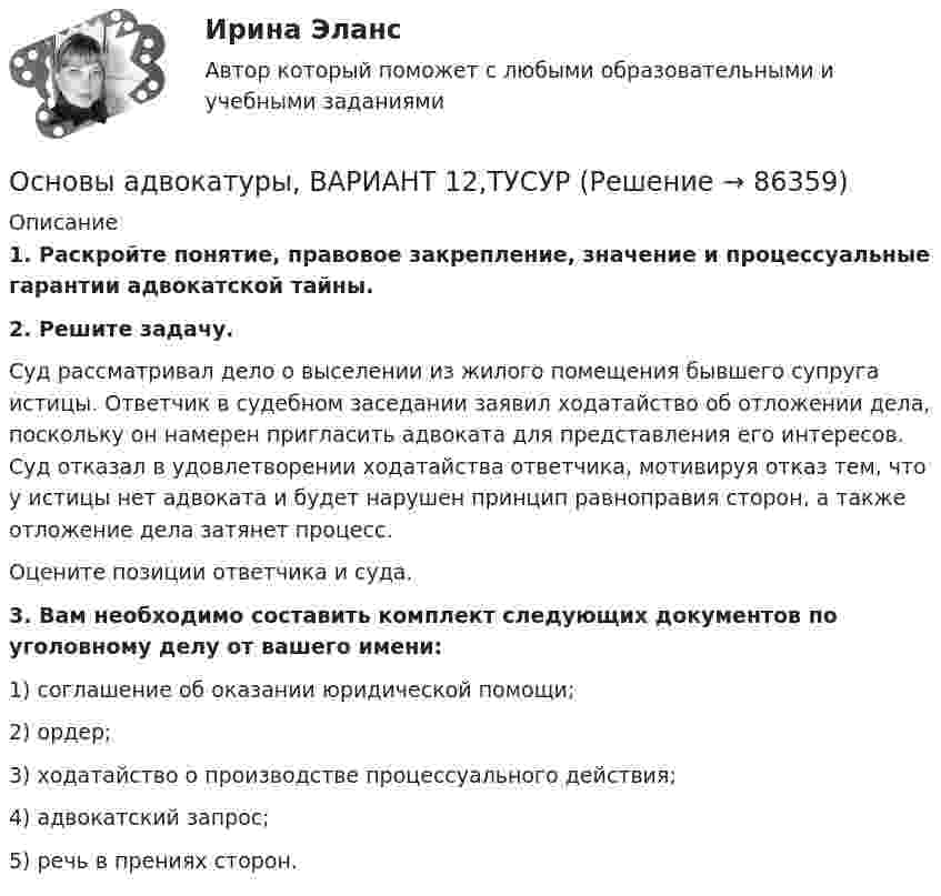      
            Описание
             1. Раскройте понятие, правовое закрепление, значение и процессуальные гарантии адвокатской тайны. 2. Решите задачу.	Суд рассматривал дело о выселении из жилого помещения бывшего супруга истицы. Ответчик в судебном заседании заявил ходатайство об отложении дела, поскольку он намерен пригласить адвоката для представления его интересов. Суд отказал в удовлетворении ходатайства ответчика, мотивируя отказ тем, что у истицы нет адвоката и будет нарушен принцип равноправия сторон, а также отложение дела затянет процесс.	Оцените позиции ответчика и суда. 3. Вам необходимо составить комплект следующих документов по уголовному делу от вашего имени:	1) соглашение об оказании юридической помощи;	2) ордер;	3) ходатайство о производстве процессуального действия;	4) адвокатский запрос;	5) речь в прениях сторон.    
            
            
            Основы адвокатуры, ВАРИАНТ 11,ТУСУРОсновы адвокатуры, ВАРИАНТ 12,ТУСУРОсновы адвокатуры, ВАРИАНТ 13,ТУСУРОсновы адвокатуры, ВАРИАНТ 14,ТУСУРОсновы адвокатуры, ВАРИАНТ 15,ТУСУРОсновы адвокатуры, ВАРИАНТ 16,ТУСУРОсновы адвокатуры, ВАРИАНТ 17,ТУСУРОСНОВЫ АДВОКАТУРЫ. 29 ВАРИАНТОСНОВЫ АДВОКАТУРЫ. 2 ВАРИАНТОСНОВЫ АДВОКАТУРЫ. 3 ВАРИАНТОСНОВЫ АДВОКАТУРЫ. 6 ВАРИАНТОСНОВЫ АДВОКАТУРЫ. 7 ВАРИАНТОСНОВЫ АДВОКАТУРЫ. 8 ВАРИАНТОСНОВЫ АДВОКАТУРЫ. 9 ВАРИАНТ